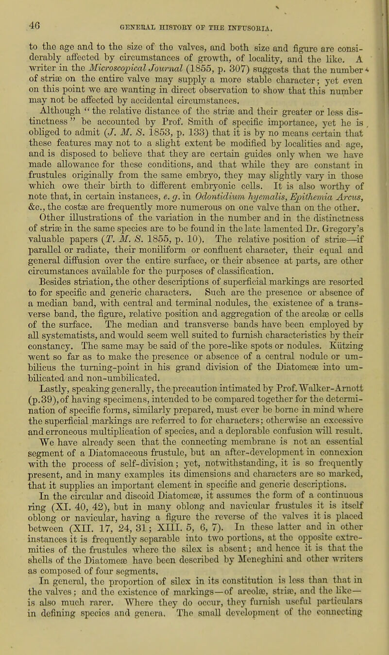 4G to tlio ago and to the size of tho valves, and both size and figure are consi- derably affected by cii-cumstances of growth, of locaUty, and the like. A writer in the Microscopical Journal (1855, p. 307) suggests that the number '< of stria) on tho entire valve may supply a more stable character; yet even on this point we axe wanting in direct observation to show that this number may not be affected by accidental circumstances. Although  the relative distance of the strias and their greater or less dis- tinctness  be accounted by Prof. Smith of specific importance, yet he is obliged to admit {J. M. 8. 1853, p. 133) that it is by no means certain that these features may not to a sHght extent be modified by locaUties and age, and is disposed to beheve that they are certain gnaides only when we have made allowance for these conditions, and that while they are constant in fnistules originally from the same embryo, they may slightly vary in those which owe their birth to different embryonic cells. It is also worthy of note that, in certain instances, e. g. in Odontidium hyemalis, Epithemia Arcus, &c., the costse are frequently more numerous on one valve than on the other. Other illustrations of the variation in the number and in the distinctness of strife in the same species are to be found in the late lamented Dr. Gregory's valuable papers {T. M. S. 1855, p. 10). The relative position of striae—^if parallel or radiate, their moniliform or confluent character, their equal and general diffusion over the entii'e surface, or their absence at parts, are other circumstances available for the purposes of classification. Besides striation, the other descriptions of superficial markings are resorted to for specific and generic characters. Such are the presence or absence of a median band, Avith central and terminal nodules, the existence of a trans- verse band, the figure, relative position and aggregation of the areolae or ceUs of the surface. The median and transverse bands have been employed by all systematists, and would seem well suited to furnish characteristics by their constancy. The same may be said of the pore-hke spots or nodules. Kiitzing went so far as to make the presence or absence of a central nodule or um- bilicus the turning-point in his grand division of the Diatomeae into um- bilicated and non-umbilicated. Lastly, speaking generally, the precaution intimated by Prof. Walker-Amott (p. 39), of having specimens, intended to be compai'ed together for the determi- nation of specific forms, similarly prepared, must ever be bome in mind where the superficial markings are referred to for characters; othei-wise an excessive and erroneous multiphcation of species, and a deplorable confusion wiU result. We have already seen that the connecting membrane is not an essential segment of a Diatomaceous frustule, but an after-development in connexion with the process of self-division; yet, not-ndthstanding, it is so frequently present, and in many examples its dimensions and cliaracters are so marked, that it supplies an important element in specific and generic descriptions. In the circulai' and discoid Diatomeae, it assumes the form of a continuous ring (XI. 40, 42), but in many oblong and navicular fi-ustules it is itself oblong or navicular, having a figure the reverse of the valves it is placed between (XII. 17, 24, 31; XIII. 5, 6, 7). In these latter and in other instances it is frequently separable into two portions, at the opposite extre- mities of the frustules where the silex is absent; and hence it is that the shells of the Diatomea3 have been described by Meneghini and other writers as composed of four segments. In general, the proportion of silex in its constitution is loss than that in the valves; and the existence of markings—of areolae, striae, and the Hkc— is also much rarer. Where they do occur, they furnish useful particulars in defining species and genera. The small dovelopmeut of the connectipg