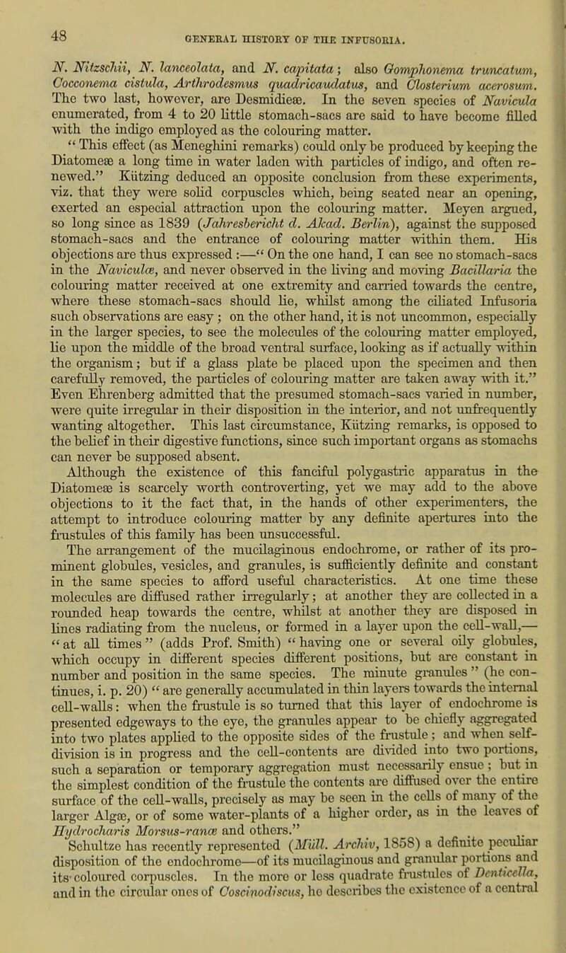 N. Nitzschii, N. lanceolata, and N. capitata; also Oomphonema truncatum, Cocconema cistula, Arthrodesmus quadricavdatm, and Closterium acerosum. The two last, however, are Desmidieaj. In the seven species of Navicula enumerated, from 4 to 20 little stomach-sacs are said to have become fiUed with the indigo employed as the colouring matter.  This effect (as Meneghini remarks) could only be produced by keeping the Diatomeae a long time in water laden with particles of indigo, and often re- newed. Kiitzing deduced an opposite conclusion from these experiments, viz. that they Avere solid corpuscles which, being seated near an opening, exerted an especial attraction upon the colouring matter, Meyen argued, so long since as 1839 (Jahresbericht d. Alcad. Berlin), against the supposed stomach-sacs and the entrance of colouring matter within them. His objections are thus expressed:— On the one hand, I can see no stomach-sacs in the Naviculce, and never observed in the living and moving Bacillaria the colouring matter received at one extremity and carried towards the centre, where these stomach-sacs should lie, whilst among the cUiated Infusoria such observations are easy; on the other hand, it is not uncommon, especially in the larger species, to see the molecides of the colouring matter employed, lie upon the middle of the broad ventral surface, looking as if actually within the organism; but if a glass plate be placed upon the specimen and then carefully removed, the particles of colouring matter are taken away with it. Even Ehrenberg admitted that the presumed stomach-sacs varied in number, were quite irregular in their disposition in the interior, and not unfrequently wanting altogether. This last circumstance, Kiitzing remarks, is opposed to the belief in their digestive functions, since such important organs as stomachs can never be supposed absent. Although the existence of this fanciful polygastric apparatus in the Diatomeae is scarcely worth controverting, yet we may add to the above objections to it the fact that, in the hands of other experimenters, the attempt to introduce colouring matter by any definite apertures into the fmstules of this family has been unsuccessful. The arrangement of the mucUaginous endochrome, or rather of its pro- minent globules, vesicles, and granules, is sufficiently definite and constant in the same species to afford useful characteristics. At one time these molecules are diffused rather irregularly; at another they are collected in a rounded heap towards the centre, whilst at another they are disposed in lines radiating from the nucleus, or formed in a layer upon the cell-wall,—  at aU times  (adds Prof. Smith)  having one or several oily globules, which occupy in different species different positions, but are constant in number and position in the same species. The minute granules  (he con- tinues, i. p. 20)  are generally accumulated in thin layers towards the internal ceU-waUs: when the frustule is so turned that this layer of endochrome is presented edgeways to the eye, the granules appear to be chiefly aggregated into two plates applied to the opposite sides of the frustule; and when self- division is in progress and the cell-contents are divided into two portions, such a separation or temporary aggregation must necessarily ensue ; but in the simplest condition of the frustule the contents are diffused over the entire surface of the ceU-waUs, precisely as may be seen in the coUs of many of the larger Algse, or of some water-plants of a higher order, as in the leaves of Hydrocharis Morsus-rance and others. Schultze has recently represented {MUll. Archiv, 1858) a definite peculiar disposition of the endochrome—of its mucilaginous and granular portions and its-coloured corpuscles. In the more or less quadrate fnistulcs of DcniiceUa, and in tlic circidar ones of Coscinodiscus, he describes the existence of a central