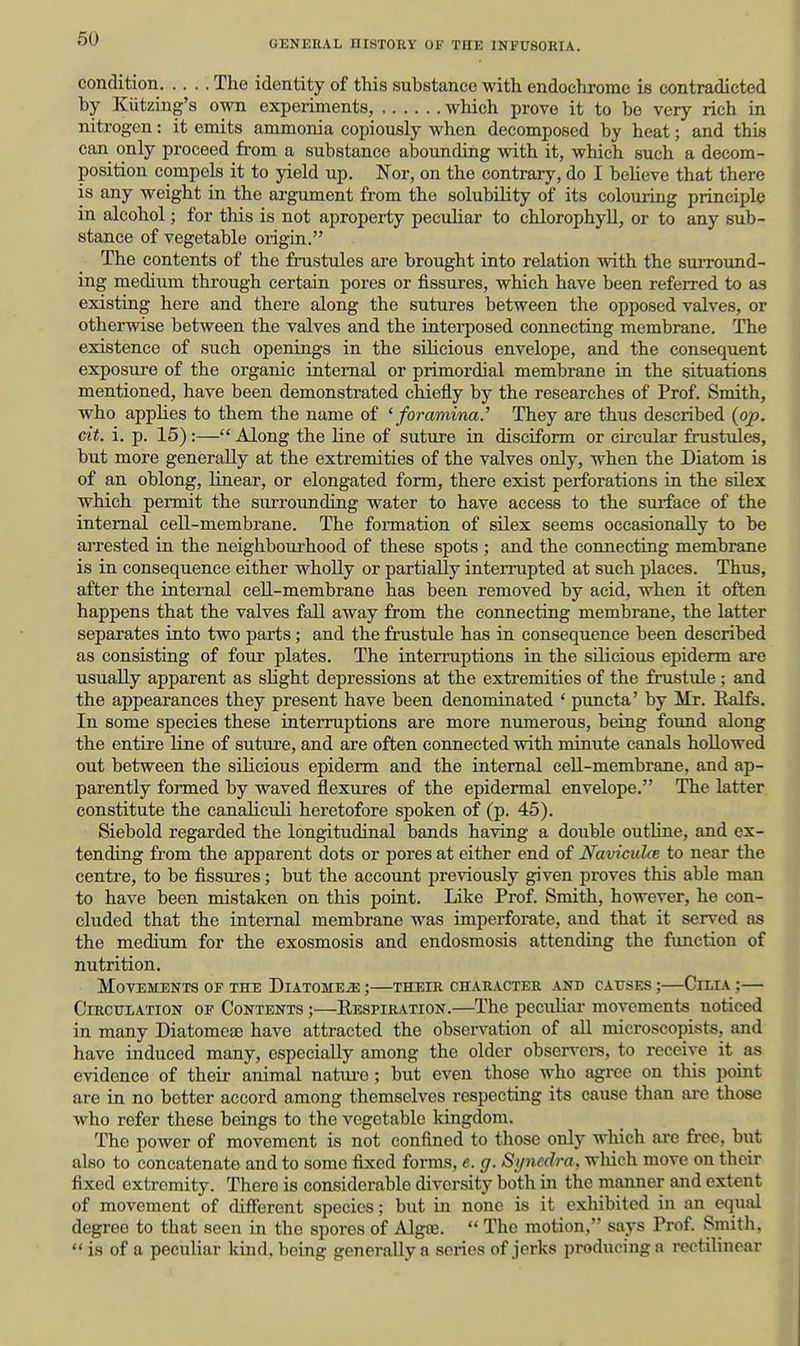 condition The identity of this substance with endochrome is contradicted by Kiitzing's own experiments, which prove it to be very rich in nitrogen: it emits ammonia copiously when decomposed by heat; and this can only proceed from a substance abounding with it, which such a decom- position compels it to yield up. Nor, on the contrary, do I beheve that there is any weight in the argument from the solubility of its colouring principle in alcohol; for tliis is not apropei-ty peculiar to chlorophyll, or to any sub- stance of vegetable origin. The contents of the frustules are brought into relation with the surround- ing mediiun through certain pores or fissures, which have been referred to as existing here and there along the sutures between the opposed valves, or otherwise between the valves and the interposed connecting membrane. The existence of such openings in the sihcious envelope, and the consequent exposure of the organic internal or primordial membrane in the situations mentioned, have been demonstrated chiefly by the researches of Prof. Smith, who applies to them the name of 'foramina.' They are thus described {op. cit. i. p. 15) :— Along the line of suture in disciform or circular frustules, but more generally at the extremities of the valves only, when the Diatom is of an oblong, linear, or elongated form, there exist perforations in the sUex which permit the surrounding water to have access to the sui-face of the internal cell-membrane. The fonnation of silex seems occasionally to be ajTested in the neighboui-hood of these spots ; and the connecting membrane is in consequence either wholly or partially interrupted at such places. Thus, after the internal cell-membrane has been removed by acid, when it often happens that the valves fall away from the connecting membrane, the latter separates into two parts; and the frustule has in consequence been described as consisting of four plates. The interruptions in the silicious epiderm are usually apparent as slight depressions at the extremities of the frustule ; and the appearances they present have been denominated ' puncta' by Mr. Ralfs. In some species these interruptions are more numerous, being found along the entire line of suture, and are often connected with minute canals hollowed out between the sOicious epiderm and the internal cell-membrane, and ap- parently formed by waved flexures of the epidermal envelope. The latter constitute the canaliculi heretofore spoken of (p. 45). Siebold regarded the longitudinal bands having a double outline, and ex- tending from the apparent dots or pores at either end of Naviculce to near the centre, to be fissures; but the account previously given proves this able man to have been mistaken on this point. Like Prof. Smith, however, he con- cluded that the internal membrane was imperforate, and that it served as the medium for the exosmosis and endosmosis attending the function of nutrition. Movements of the Diatome-s; ;—their chaeacter and causes ;—Cilia ;— Circulation of Contents ;—Respiration.—The peculiar movements noticed in many Diatomeae have attracted the observation of all microscopists, and have induced many, especially among the older observei-s, to receive it as evidence of their animal natui-e; but even those who agree on tliis point are in no better accord among themselves respecting its cause than are those who refer these beings to the vegetable Idngdom. The power of movement is not confined to those only which are free, biit also to concatenate and to some fixed forms, e. g. Sijnedra, wliich move on their fixed extremity. There is considerable diversity both in the manner and ext€nt of movement of diff'erent species; but in none is it exliibitcd in an equal degree to that seen in the spores of Algte.  The motion, says Prof. Smith,  is of a peculiar kind, being generally a scries of jerks producing a rectilinear