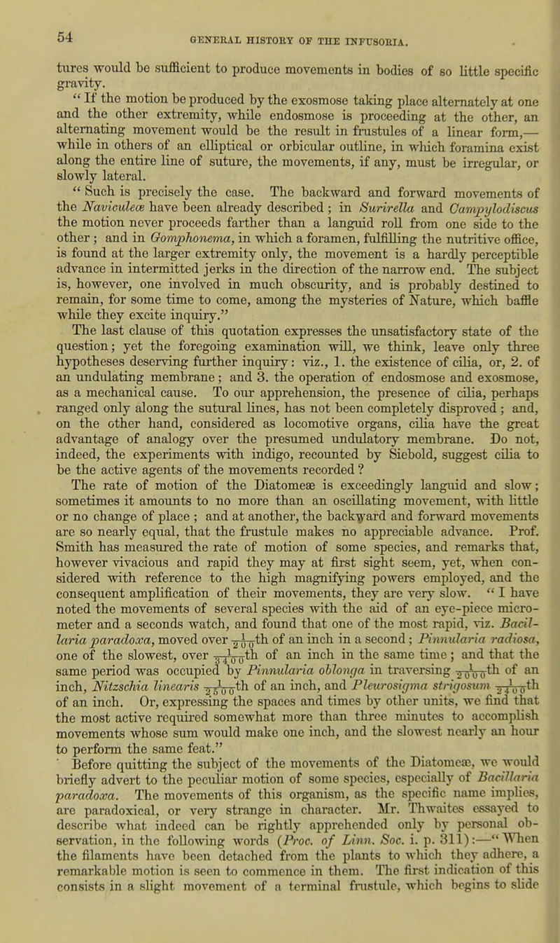 tiires would be sufficient to produce movements in bodies of so little specific gravity.  If the motion be produced by the exosmose taking place alternately at one and the other extremity, while endosmose is proceeding at the other, an alternating movement would be the result in frustules of a linear form,— while in others of an elliptical or orbicular outline, in wliich foramina exist along the entire line of suture, the movements, if any, must be irregular, or slowly lateral.  Such is precisely the case. The backward and forward movements of the Naviculece have been already described ; in Surirella and Campylodiscm the motion never proceeds farther than a languid roU from one side to the other; and in Gomphonema, in which a foramen, fulfilling the nutritive office, is found at the larger extremity only, the movement is a hardly perceptible advance in intermitted jerks in the direction of the narrow end. The subject is, however, one involved in much obscurity, and is probably destined to remain, for some time to come, among the mysteries of Nature, which baffle while they excite inquiry. The last clause of this quotation expresses the unsatisfactory state of the question; yet the foregoing examination will, we think, leave only three hypotheses deserving further inquiry: viz., 1. the existence of cilia, or, 2. of an undiUating membrane; and 3. the operation of endosmose and exosmose, as a mechanical cause. To our apprehension, the presence of cilia, perhaps ranged only along the sutural lines, has not been completely disproved ; and, on the other hand, considered as locomotive organs, cilia have the great advantage of analogy over the presumed undulatory membrane. Do not, indeed, the experiments vpith indigo, recounted by Siebold, suggest cilia to be the active agents of the movements recorded ? The rate of motion of the Diatomeae is exceedingly languid and slow; sometimes it amounts to no more than an oscillating movement, with httle or no change of place ; and at anothei-, the back-g^ard and forward movements are so nearly equal, that the frustule makes no appreciable advance. Prof. Smith has measured the rate of motion of some species, and remarks that, however vivacious and rapid they may at first sight seem, yet, when con- sidered with reference to the high magnifying powers employed, and the consequent amplification of their movements, they are very slow.  I have noted the movements of several species with the aid of an eye-piece micro- meter and a seconds watch, and found that one of the most rapid, viz. Bacil- laria paradoxa, moved over -g^th of an inch in a second; Pinnularia radiosa, one of the slowest, over -pJ^th of an inch in the same time; and that the same period was occupied by Pinnularia ohlonga in traversing ■jTjVo'tli of an inch, Nitzschia linearis ^ ^th of an inch, and Pleurosigma strigosum -gxiro*^ of an inch. Or, expressing the spaces and times by other units, we find that the most active requii-ed somewhat more than thi-ee minutes to accomplish movements whose sum would make one inch, and the slowest nearly an horn- to perform the same feat. ■ Before quitting the subject of the movements of the Diatomeae, we would briefly advert to the pecuiiar motion of some species, especially of Bacillaria paradoxa. The movements of this organism, as the specific name impHes, are paradoxical, or veiy strange in character. Mr. Thwaites essayed to describe what indeed can be rightly apprehended only by personal ob- servation, in the following words (Proc. of Linn. Soc. i. p. 311):—When the filaments have been detached from the plants to wliich they adhere, a remarkable motion is seen to commence in them. The first indication of this consists in a slight movement of a terminal fnistide, which begins to shdc