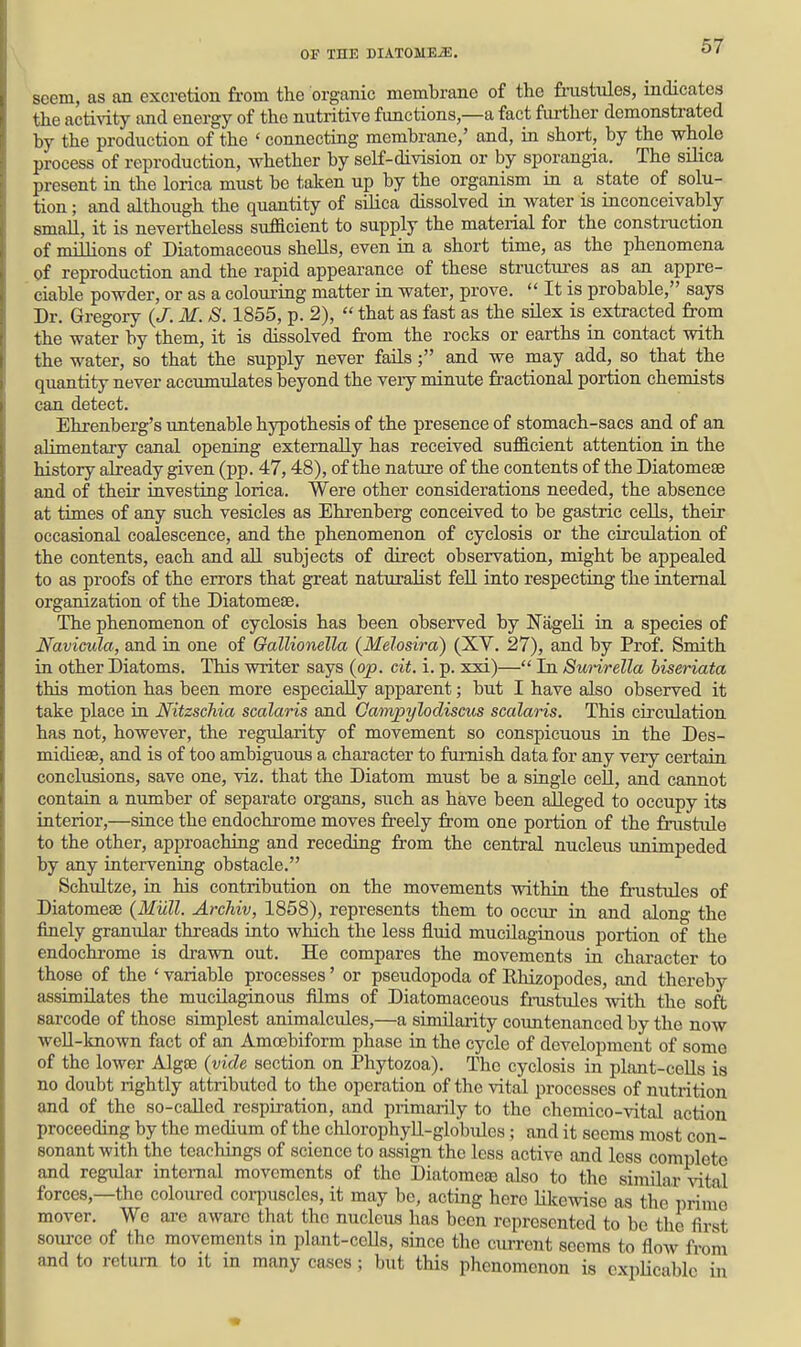 soem, as an excretion from the organic membrane of the fnistules, indicates the activity and energy of the nutritive functions,—a fact fui-ther demonstrated by the production of the ' connecting membrane,' and, in short, by the whole process of reproduction, whether by self-division or by sporangia. The silica present in the lorica must be taken up by the organism in a state of solu- tion ; and although the quantity of silica dissolved in water is inconceivably small, it is nevertheless sufacient to supply the material for the construction of millions of Diatomaceous shells, even in a short time, as the phenomena of reproduction and the rapid appearance of these structures as an appre- ciable powder, or as a colouring matter in water, prove.  It is probable, says Dr. Gregory {J. M. S. 1855, p. 2),  that as fast as the silex is extracted from the water by them, it is dissolved from the rocks or earths in contact with the water, so that the supply never fails; and we may add, so that the quantity never accumulates beyond the veiy minute fractional portion chemists can detect. Ehrenberg's untenable hypothesis of the presence of stomach-sacs and of an alimentary canal opening externally has received suf&cient attention in the history already given (pp. 47,48), of the nature of the contents of the Diatomeae and of their investing lorica. Were other considerations needed, the absence at times of any such vesicles as Ehrenberg conceived to be gastric cells, their occasional coalescence, and the phenomenon of cyclosis or the circulation of the contents, each and all subjects of direct observation, might be appealed to as proofs of the errors that great naturalist fell into respecting the internal organization of the Diatomese. The phenomenon of cyclosis has been observed by NageH in a species of Navicula, and in one of Gallionella (Melosira) (XY. 27), and by Prof. Smith in other Diatoms. This writer says (op. cit. i. p. xxi)— In Swirella biseriata this motion has been more especially apparent; but I have also observed it take place in Nitzschia scalaris and Campylodiscus scalaris. This circulation has not, however, the regularity of movement so conspicuous in the Des- midiese, and is of too ambiguous a character to fuiTiish data for any very certain conclusions, save one, viz. that the Diatom must be a single cell, and cannot contain a number of separate organs, such as have been alleged to occupy its interior,—since the endochrome moves freely from one portion of the fnistule to the other, approaching and receding from the central nucleus unimpeded by any intervening obstacle. Schultze, in his contribution on the movements within the frustules of Diatomeae (Mull. Archiv, 1868), represents them to occur in and along the finely granular threads into which the less fluid mucilaginous portion of the endochi-ome is drawn out. He compares the movements in character to those of the 'variable processes' or pseudopoda of Ehizopodes, and thereby assimilates the mucilaginous films of Diatomaceous frustules -with the soft sarcode of those simplest animalcules,—a similarity coimtenanced by the now well-known fact of an Amcebiform phase in the cycle of development of some of the lower Algas (vide section on Phytozoa). The cyclosis in plant-ceUs is no doubt rightly attributed to the operation of the vital processes of nutrition and of the so-called respiration, and primarily to the chemico-vital action proceeding by the medium of the chlorophyU-globulcs; and it seems most con- sonant with the teachings of science to assign the less active and less complete and regular internal movements of the Diatomeae also to the similar vital forces,—the coloured cori^uscles, it may be, acting here Hkewise as the prime mover. We are aware that the nucleus has been represented to be the first 8oui-ce of the movements in plant-cells, since the current seems to flow from and to retui-n to it in many cases; but this phenomenon is cxpUcable in