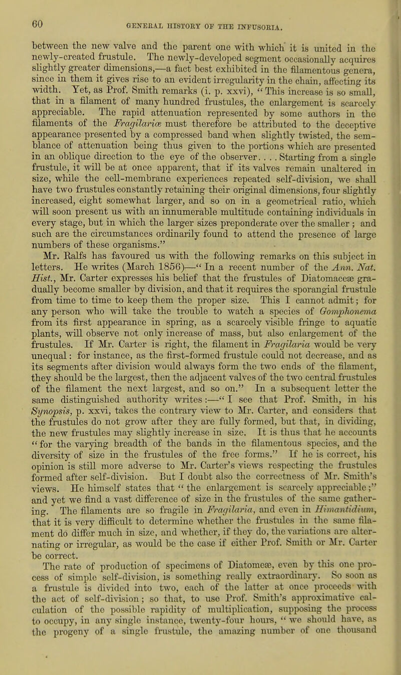 between the new valve and the parent one with which it is united in the newly-created frustule. The newly-developed segment occasionally acquires slightly greater dimensions,—a fact best exliibited in the filamentous genera, since in them it gives rise to an evident irregidarity in the chain, affecting its width. Yet, as Prof. Smith remarks (i. p. xxvi),  This increase is so small, that in a filament of many hundred fmstules, the enlargement is scarcely appreciable. The rapid attenuation represented by some authors ia the filaments of the Fragilarice must therefore be attributed to the deceptive appearance presented by a compressed band when slightly twisted, the sem- blance of attenuation being thus given to the portions which are presented in an oblique direction to the eye of the observer.... Starting from a single frustule, it will be at once apparent, that if its valves remain unaltered in size, while the ceU-membrane experiences repeated self-division, we shall have two frustules constantly retaining their original dimensions, four slightly increased, eight somewhat larger, and so on in a geometrical ratio, which wiU soon present us with an innumerable midtitude containing individuals in every stage, but in which the larger sizes preponderate over the smaller; and such are the circumstances ordinarily found to attend the presence of large numbers of these organisms. Mr. Ralfs has favoured us with the following remarks on this subject in letters. He writes (March 1856)— In a recent number of the Ann. Nat. Hist., Mr. Carter expresses his belief that the frustules of Diatomaceae gra- dually become smaller by division, and that it requires the sporangial frustule from time to time to keep them the proper size. This I cannot admit; for any person who wiU take the trouble to watch a species of GompTwnema from its first appearance in spring, as a scarcely visible fringe to aquatic plants, win observe not only increase of mass, but also enlargement of the frustules. If Mr. Carter is right, the filament in Fragilaria would be very unequal: for instance, as the first-formed frustule could not decrease, and as its segments after division would always form the two ends of the filament, they should be the largest, then the adjacent valves of the two central frustules of the filament the next largest, and so on. In a subsequent letter the same distinguished authority wiites :— I see that Prof. Smith, in his Synopsis, p. xxvi, takes the contrary view to Mi-. Carter, and considers that the frustules do not grow after they are fully formed, but that, in dividing, the new frustules may slightly increase in size. It is thus that he accounts  for the varying breadth of the bands in the filamentous species, and the diversity of size in the fmstules of the free forms. If he is correct, his opinion is stiU more adverse to Mr. Carter's views respecting the frustules formed after self-division. But I doubt also the correctness of Mr. Smith's views. He himself states that  the enlargement is scarcely appreciable; and yet we fljid a vast difference of size in the fiiistules of the same gather- ing. The filaments are so fragile in Fracjilaria, and even in Himantidium, that it is very difficult to determine whether tlic fmstules in the same fila- ment do differ much in size, and whether, if they do, the variations are alter- nating or irregular, as would be the case if either Prof. Smith or Mr. Carter be correct. The rate of production of specimens of Diatomese, even by this one pro- cess of simple self-division, is something really extraordinary. So soon as a fmstule is divided into two, each of the latter at once proceeds with the act of self-division; so that, to use Prof. Smith's approximative cal- culation of the possible rapidity of multiplication, supposing the process to occupy, in any single instance, twenty-four hom-s,  we should have, as the progeny of a single frustule, the amazing number of one thousand