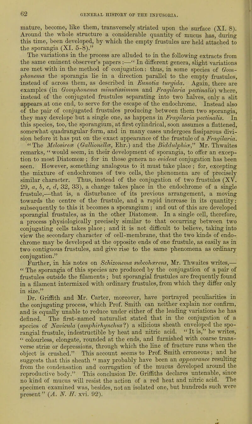 mature, become, like them, transversely striated upon the surface (XI, 8). Around the whole structure a considerable quantity of mucus has, during this time, been developed, by which the empty fi-ustiiles are held attached to the sporangia (XI. 5-8). The variations in the process are aUuded to in the following extracts from the same eminent observer's papers :— In different genera, slight variations are met with in the method of conjugation: thus, in some species of Gom- jphonema the sporangia lie in a direction parallel to the empty fi-ustules, instead of across them, as described in Eunotia turgida. Again, there are examples (in Oomphonema minutissimum and Fragilaria pectinalis) where, instead of the conjugated frustules separating into two halves, only a slit appears at one end, to sei-ve for the escape of the endochrome. Instead also of the pau- of conjugated fnistules producing between them two sporangia, they may develope but a single one, as happens in Fragilaria pectinalis. In this species, too, the sporangium, at fii'st cylindrical, soon assumes a flattened, somewhat quadrangular form, and in many cases undergoes fissiparous divi- sion before it has put on the exact appearance of the frustule of a Fragilaria. The Melosirece (Gallionellce, Ehr.) and the Biddulphice, Mr. Thwaites remarks,  would seem, in their development of sporangia, to offer an excep- tion to most Diatomeae ; for in those genera no evident conjugation has been seen. However, something analogous to it must take place; for, excepting the mixture of endochi'omes of two cells, the phenomena are of precisely similar character. Thus, instead of the conjugation of two frustules (XV. 29, a, h, c, d, 32, 33), a change takes place in the endochrome of a single fiTistule,—that is, a disturbance of its previous arrangement, a moving towards the centre of the frustule, and a rapid increase in its quantity: subsequently to this it becomes a sporangium; and out of this are developed sporangial frustules, as in the other Diatomeae. In a single cell, therefore, a process physiologically precisely similar to that occurring between two conjugating cells takes place; and it is not difficult to believe, taking into view the secondary character of ceU-membrane, that the two kinds of endo- chrome may be developed at the opposite ends of one frustiile, as easily as in two contigixous frustules, and give rise to the same phenomena as ordinary conjugation. Further, in his notes on Schizonema subcohcerens, Mr. Thwaites writes,—  The sporangia of this species are produced by the conjugation of a pair of frustules outside the filaments ; but sporangial fnistules are frequently found in a filament intermixed with ordinary frustules, from which they differ only in size. Dr. Griffith and Mr. Carter, moreover, have portrayed pecvdiarities in the conjugating process, which Prof. Smith can neither explain nor confirm, and is equally unable to reduce under either of the leading variations he has defined. The first-named natm-alist stated that in the conjugation of a species of Navicula (ampliirhynchus ?) a silicious sheath enveloped the spo- rangial frustule, indestructible by heat and nitric acid.  It is, he writes,  colourless, elongate, rounded at the ends, and furnished with coarse trans- verse strise or depressions, tkrough which the line of fracture nms when the object is crushed. This account seems to Prof. Smith erroneous; and he suggests that this sheath  may probably have been an appearan^x resulting from the condeiisation and coiTugation of the mucus developed around the reproductive body. This conclusion Dr. Griffiths declares untenable, since no kind of mucus wiU resist the action of a red heat and nitric acid. The specimen examined was, besides, not an isolated one, but hundi-eds such were present {A. N. H. xvi. 92).