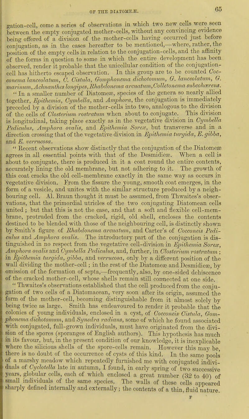 \ OF THE DIATOME.'E. 65 gation-cell, come a series of obsei-vations in which two new cells were seen betAveen the empty conjugated mother-cells, without any convincing evidence being offered of a division of the mother-cells having occurred just before conjugation, as in the cases hereafter to be mentioned,—where, rather, the position of the empty cells in relation to the conjugation-cells, and the affinity of the forms in question to some in which the entii-e development has been observed, render it probable that the unicellular condition of the conjugation- cell has hitherto escaped observation. In this group are to be counted Goc- conema lanceolatum, C. Cistula, Goniphonema dicliotomum, G. lanceolatum, G. marinum,Achnanthes Jongipes,Bhahdonema arcuatum,Oolletonema subcoh(xrens.  In a smaller number of Diatomeae, species of the genera so nearly allied together, Epithemia, Cymhella, and Amphora, the conjugation is immediately preceded by a division of the mother-cells into two, analogous to the division of the cells of Chsterium rostratum when about to conjugate. This division is longitudinal, taking place exactly as in the vegetative division in Cymhella Pediculus, AmjjJwra ovalis, and Epithemia Sorex, but transverse and in a direction crossing that of the vegetative division in Epithemia turgida, E. gihba, and E. verrucosa.  Recent observations show distinctly that the conjugation of the Diatomeas agrees in all essential points with that of the Desmidiefe. When a cell is about to conjiigate, there is produced in it a coat round the entii'e contents, accurately liiing the old membrane, but not adhering to it. The growth of this coat cracks the old cell-membrane exactly in the same way as occurs in vegetative division. From the fissure the young, smooth coat emerges, in the form of a vesicle, and unites with the similar structtu'e produced by a neigh- bouring cell. Al. Brann thought it must be assumed, from Thwaites's obser- vations, that the primordial utricles of the two conjugating Diatomean cells united ; but that this is not the case, and that a soft and flexible cell-mem- brane, protruded from the cracked, rigid, old shell, encloses the contents destined to be blended with those of the neighboming cell, is distinctly shown by Smith's figiu'e of Rhabdonema arcuatum, and Carter's of Cocconeis Pedi- culus and Amphora ovalis. The introductoiy part of the conjugation is dis- tinguished in no respect from the vegetative cell-division in Epithemia Sorex, Amphora ovalis and Cymhella Pediculus, and, further, in Chsterium rostrat\(,m ; in Epithemia turgida, gihba, and verrucosa, only by a different position of the wall dividing the mother-ceU; in the rest of the Diatomeae and Desmidiete, by omission of the formation of septa,—frequently, also, by one-sided dehiscence of the cracked mother-cell, whose shells remain stUl connected at one side.  Thwaites's observations established that the cell produced from the conju- gation of two cells of a Diatomacean, very soon after its origin, assiimcd tlio form of the mother-ceU, becoming distinguishable from it almost solely by being twice as large. Smith has endeavom-cd to render it probable that the colonies of young individuals, enclosed in a cyst, of Cocconeis Cistula, Gom- phonema dichotomum, and Synedra radians, some of which he found associated with conjugated, full-grown individuals, must have originated from the divi- sion of the spores (sporanges of Enghsh authors). This hj-pothesis has much in its favour, but, in the present condition of our knowledge, it is inexplicable where the sihcious shells of the spore-ceUs remain. HoAvever this may be, there is no doubt of the occiuTcnce of cysts of this land. In the same pools of a marshy meadow which repeatedly fiu-nished me with conjugated indivi- duals of Cyclotella late in autumn, I found, in early spring of two successive years, globidar cells, each of which enclosed a great number (32 to 40) of small individuals of the same species. The walls of these cells appeared shai-ply defined internally and extemaUy; the contents of a thin, fluid natm-e