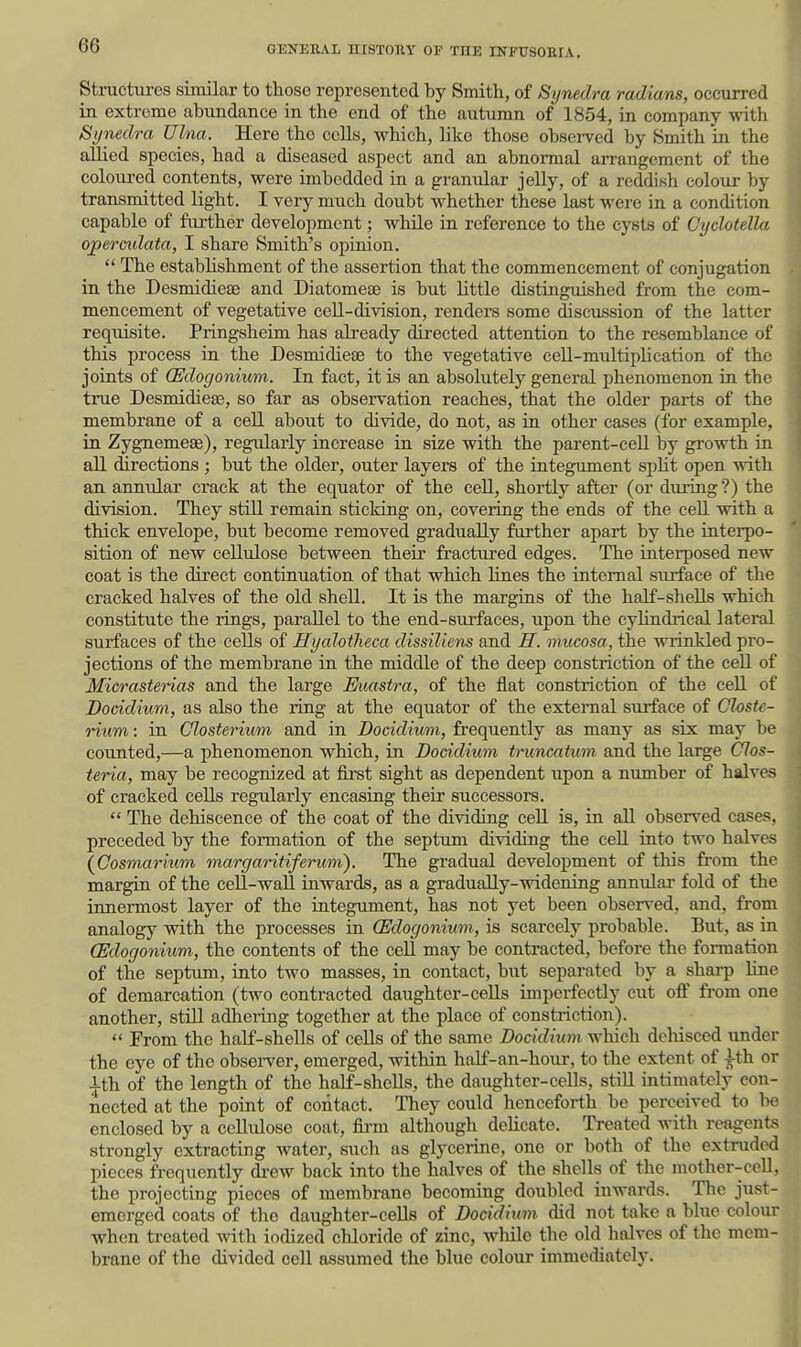 Structures similar to those represented by Smith, of Synedra radians, occurred in extreme abundance in the end of the autumn of 1854, in company with Synedra Ulna. Here the cells, which, like those observed by Smith in the allied species, had a diseased aspect and an abnonnal arrangement of the coloured contents, were imbedded in a granular jelly, of a reddish colour by transmitted light. I very much doubt whether these last were in a condition capable of further development; while in reference to the cysts of Cydotella ojpereidata, I share Smith's opinion.  The establishment of the assertion that the commencement of conjugation, in the Desmidieae and Diatomeaj is but little distinguished from the com- mencement of vegetative cell-division, renders some discussion of the latter requisite. Pringsheim has already directed attention to the resemblance of this process in the Desmidieae to the vegetative cell-multiplication of the joints of (Edogonium. In fact, it is an absolutely general phenomenon in the true Desmidieae, so far as observation reaches, that the older parts of the membrane of a cell about to divide, do not, as in other cases (for example, in Zygnemeae), regularly increase in size with the parent-ceU by growth in all (hrections ; but the older, outer layers of the integument spHt open Avith an annular crack at the equator of the cell, shortly after (or during ?) the division. They still remain sticking on, covering the ends of the cell with a thick envelope, but become removed gradually further apart by the interpo- sition of new cellulose between their fractured edges. The interposed new coat is the direct continuation of that which lines the internal surface of the cracked halves of the old shell. It is the margins of the half-shells which constitute the rings, parallel to the end-surfaces, upon the cylindrical lateral surfaces of the cells of Hyalotheca dissiliens and H. mucosa, the wrinkled pro- jections of the membrane in the middle of the deep constriction of the ceU of Micrasterias and the large Euastra, of the flat constriction of the cell of Docidium, as also the ring at the equator of the external surface of Closte- rium: in Closterium and in Docidium, frequently as many as six may be counted,—a phenomenon which, in Docidium tmncatum and the large Clos- teria, may be recognized at fii'st sight as dependent upon a number of halves of cracked cells regularly encasing their successors. *' The dehiscence of the coat of the dividing cell is, in all observed cases, preceded by the formation of the septum dividing the cell into two halves \Cosmarium margaritiferum). The gradual development of tliis from the margin of the ceU-wall inwards, as a gradually-widening annular fold of the innermost layer of the integument, has not yet been observed, and, from analogy vsdth the processes in (Edogonium, is scarcely probable. But, as in (Edogonium, the contents of the cell may be contracted, before the formation of the septum, into two masses, in contact, but separated by a sharp hne of demarcation (two contracted daughter-cells imperfectly cut off from one another, still adhei-ing together at the place of constriction).  From the half-shells of cells of the same Docidium which dehisced under the eye of the obsei-ver, emerged, within half-an-hour, to the extent of -^th or |th of the length of the half-shells, the daughter-cells, still intimately con nected at the point of contact. They could henceforth be perceived to enclosed by a ccUulose coat, firm although delicate. Treated with rcagen strongly extracting water, such as glycerine, one or both of the extruded pieces frequently drew back into the halves of the shells of the mother-cell, the projecting pieces of membrane becoming doubled inwards. The just- emerged coats of the daiighter-cells of Docidium did not take a blue colour when treated with iodized chloride of zinc, while the old halves of the mem- brane of the divided cell assumed the blue colour immediately.