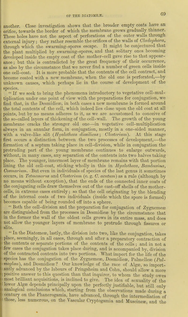 G9 another. Close investigation shows that the broader empty coats have an orifice, towards the border of which the membrane grows gradually thinner. These holes have not the aspect of perforations of the outer walls thi-ough external injury; they rather resemble the orifices of the walls of Cladophora, through which the swai-ming-spores escape. It might be conjectured that the plant multiplied by swarming-spores, and that solitaiy ones becoming developed inside the empty coat of the mother-cell gave rise to that appear- ance; but this is contradicted by the great frequency of their occiu-rence, as also by the circumstance that we never find a number of green cells inside one cell-coat. It is more probable that the contents of the cell contract, and become coated with a new membrane, when the old one is perforated,—by unknown causes, which perhaps lie in the course of development of the species.  If we seek to bring the phenomena introductory to vegetative cell-mul- tiplication under one point of view with the preparations for conjugation, we find that, in the Desmidieas, iu both cases a new membrane is formed around the total contents of the ceU, wliich indeed lies close upon the old coat at all points, but by no means adhei'es to it, as we are accustomed to conceive of the so-called layers of thickening of the ceU-waU. The growth of the young membrane cracks the stronger old one—^in vegetative cell-multiplication always in an annular form, in conjugation, mostly in a one-sided manner, with a valve-hke slit (ffi/alotheca dissiliens; Glosterium). At this stage first occurs a distinction between the two processes of develoj^ment,—the formation of a septum taking place in ceU-division, while in conjugation the protruding part of the young membrane continues to enlarge outwards, without, in many cases, any separation of the contents into two halves taking place. The younger, innennost layer of membrane remains with that portion lining the old ceU-coat, sticking whoUy in this in Hyalotheca, Bambusina, Cosmarium. ■ But even in individuals of species of the last genus it sometimes occurs, in Tetmemorus and Olosteriiim (e. g. C. acutum) as a rule (although by ; no means without exception), that the ends of the connected inner coats of I the conjugating cells draw themselves out of the cast-off shells of the mother- i cells, in extreme cases entirely; so that the cell originating by the blending of the internal coats of two individuals (inside which the spore is formed) i becomes capable of being rounded off into a sphere.  Both the ceU-division and the preparation for conjugation of Zygnomeaj '. are distinguished from the processes in Desmidiese by the circimistance that I in the former the wall of the oldest cells grows in its entire mass, and does ■ not allow the youmger layers of membrane to protrude tkrough fissures or '■■ slits.  In the Diatomese, lastly, the division into two, like the conjugation, takes ! place, seemingly, in aU cases, through and after a preparatory contraction of I the contents or separate portions of the contents of the cells ; and in not a I few cases the conjugation takes place during, and is accompanied by, division of the contracted contents into two portions. What import for the life of the •species has the conjugation of the Zygnemca;, Desmidieae, Palmcllete (Pal- imor/loea), and Dcsmidieaj? Our knowledge of the race of Alga3, so iraport- ■ antly advanced by the labours of Pringsheim and Cohn, should allow a more I positive answer to this question than that inquirer, to whom the study owes I most briUiant acquisitions, is inclined to give. The idea of sexuality of tlie 1 lower Alga3 depends principally upon the perfectly justifiable, but still only . analogical conclusions which, starting from tlic obsei-vations made during a ■ century on the Phanerogamia, have advanced, through the intermediation of I those, lees numerous, on the Vascular Cry|)togamia and Muscincfe, and the