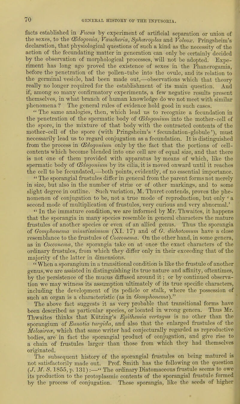 I facts established in Facits by experiment of aitificial separation or irnion of the sexes, to the (Edogonia, Vaucheria, Splmroplea and Volvox. Pringsheim's declaration, that physiological questions of such a kind as the necessity of the action of the fecundating matter in generation can only be certainly decided by the observation of mor^ihological processes, -will not be adopted. Expe- liment has long ago proved the existence of sexes in the Phanerogamia, before the penetration of the pollen-tube into the ovule, and its relation to the germinal vesicle, had been made out,—observations which that theory really no longer required for the establishment of its main question. And if, among so many confirmatory experiments, a few negative results present themselves, in what branch of human knowledge do we not meet with similar phenomena ? The general rules of evidence hold good in such cases.  The same analogies, then, which lead us to recognize a fecundation in the penetration of the spermatic body of CEclogonium into the mother-cell of the spore, in the mixture of that body with the contracted contents of the mother-cell of the spore (with Pringsheim's ' fecundation-globule'), must necessai-ily lead us to regard conjugation as a fecundation. It is distinguished from the process in CEdogonium only by the fact that the portions of cell- contents which become blended into one cell are of equal size, and that there is not one of them provided with apparatus by means of which, like the spermatic body of CEdogonium by its cilia, it is moved onward until it reaches the cell to be fecundated,—both points, evidently, of no essential importance.  The sporangial frustiiles differ in general fi'om the parent forms not merely in size, but also in the number of striae or of other markings, and to some slight degree in outline. Such variation, M. Thuret contends, proves the phe- nomenon of conjugation to be, not a true mode of reproduction, but only ' a second mode of multiplication of fmstules, very curious and very abnormal.'  In the immatiu-e condition, we are informed by Mr. Thwaites, it happens that the sporangia in many species resemble in general characters the mature frustules of another species or even of an allied genus. Thus the sporangia of Gomphonema minutissimum (XI. 17) and of G. dichotomum have a close resemblance to the frustules of Cocconema. On the other hand, in some genera, as in Cocconema, the sjjorangia take on at once the exact characters of the ordinary frustules, from which they differ only in their exceeding that of the majority of the latter in dimensions.  When a sporangiiim in a transitional condition is like the fnistule of another genus, we are assisted in distinguishing its true nat\ire and affinity, oftentimes, by the persistence of the mucus diffased around it; or by continued observa- tion we may witness its assimiption iiltimately of its true specific characters, including the development of its pedicle or stalk, where the possession of such an organ is a characteristic (as in Gomphonevia). The above fact suggests it as very probable that transitional forms have been described as particular species, or located in wrong genera. Thus Mr. Thwaites thinks that Kiitzing's Epithemia vertagus is no other than the sporangium of Eunotia turgida, and also that the enlarged frustules of the Melosirece, which that same writer had conjectiu-ally regarded as reproductive bodies, are in fact the sporangial product of conjugation, and give rise to a chain of frustiiles larger than those from which they had themselves originated. The subsequent histoiy of the sporangial fmstules on being matiired is not satisfactorily made out. Prof Smith has the following on the question (J. M. S. 1855, p. 131) :— The ordinary Diatomaceous fnistule seems to owe its production to the protoplasmic contents of the sporangial fnistule formed by the process of conjugation. These sporangia, like the seeds of higher