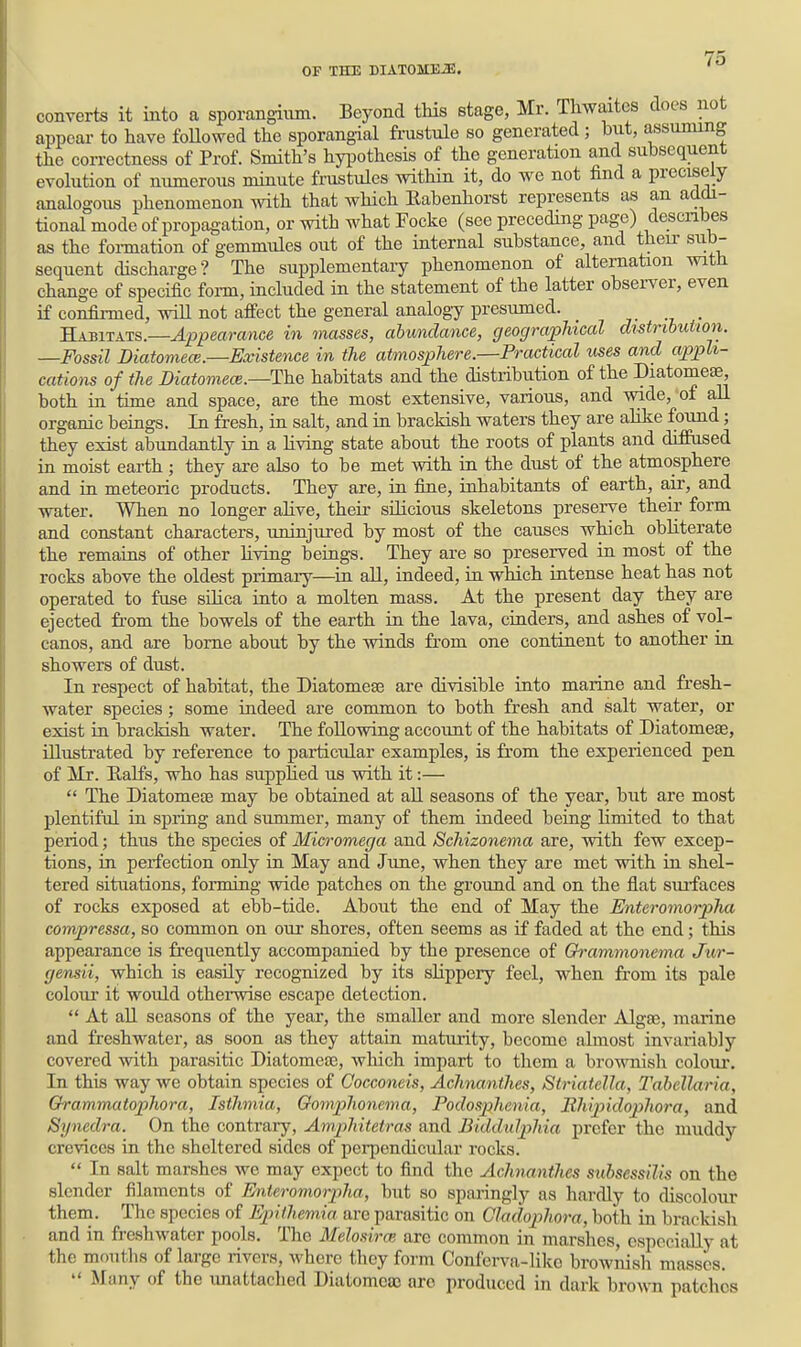 converts it into a sporangium. Beyond tHs stage, Mr. Tliwaitcs docs not appear to have foUowed the sporangial frustule so generated; but, assuming the correctness of Prof. Smith's hypothesis of the generation and subsequent evolution of numerous minute frustulcs within it, do we not find a precisely analogous phenomenon with that which Eabenhorst represents as an addi- tional mode of propagation, or with what Focke (see preceding page) describes as the foi-mation of gemmules out of the internal substance, and theii- sub- sequent discharge? The supplementaiy phenomenon of alternation with change of specific foim, included in the statement of the latter observer, even if confii-med, will not affect the general analogy presumed. _ Habitats.—Appearance in masses, abundance, geographical distribution. —Fossil Diatomece.—Existence in the atmosphere.—Practical lises and appli- cations of the Diatomece.—The habitats and the distribution of the DiatomeiS, both in time and space, are the most extensive, various, and wide,'of all organic beings. In fresh, in salt, and in brackish waters they are alike found; they exist abundantly in a Hving state about the roots of plants and diffused in moist earth ; they are also to be met with in the dust of the atmosphere and in meteoric products. They are, in fine, inhabitants of earth, a,ir, and water. When no longer ahve, their silicious skeletons preserve their form and constant characters, uninjured by most of the causes which obliterate the remains of other Hving beings. They are so preserved in most of the rocks above the oldest primary—in aU, indeed, in which intense heat has not operated to fuse sUica into a molten mass. At the present day they are ejected from the bowels of the earth in the lava, ciuders, and ashes of vol- canos, and are borne about by the winds from one continent to another in showers of dust. In respect of habitat, the Diatomeas are divisible iato marine and fresh- water species; some indeed are common to both fresh and salt water, or exist in brackish water. The following account of the habitats of Diatomeee, illustrated by reference to particular examples, is from the experienced pen of Mr. Ralfs, who has supphed us with it:—  The Diatomeffi may be obtained at all seasons of the year, but are most plentiful in spring and summer, many of them indeed beiug limited to that period; thus the species of Micromega and Schizonema are, with few excep- tions, in perfection only in May and June, when they are met with in shel- tered situations, forming wide patches on the ground and on the flat surfaces of rocks exposed at ebb-tide. About the end of May the Enteromorpha compressa, so common on our shores, often seems as if faded at the end; this appearance is frequently accompanied by the presence of Gh-ammonema Jur- gensii, which is easily recognized by its slippery feel, when from its pale colour it would otherwise escape detection.  At aU seasons of the year, the smaller and more slender Algae, marine and freshwater, as soon as they attain maturity, become almost invariably covered with parasitic Diatomea3, which impart to them a brownish colom*. In this way we obtain species of Oocconeis, Achnanthes, Striatella, Tabellaria, Orammatophora, Isthmia, Gomphonema, Podosphenia, Rhipidophora, and Synedra. On the contrary, Amphitetras and Biddidphia prefer the muddy crevices iu the sheltered sides of perpendicular rocks.  In salt marshes we may expect to find the Achnanthes sidmssilis on the slender filaments of Enteromorpha, but so sparingly as hardly to discolour them. The species of Epiihemia are parasitic on Gladophora, both in brackish and in freshwater pools. The Melosirm are common in marshes, especially at the mouths of large rivers, where they form Conferva-Iiko brownish masses.  Many of the unattached Diatomcaj are produced in dark brown patches