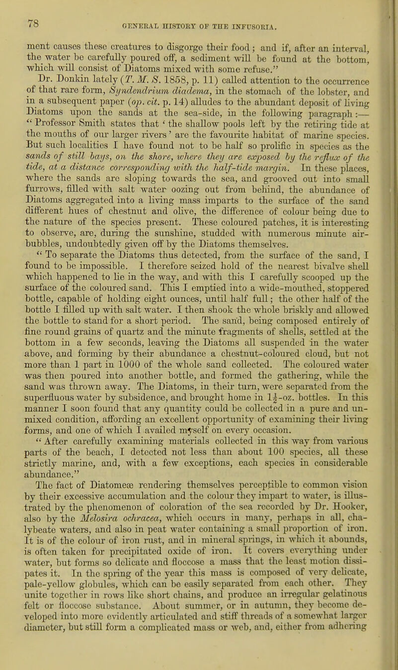 ment causes these creatures to disgorge their food ; and if, after an interval, tlio water be carefully f)om'ed off, a sediment will be found at the bottom' which will consist of Diatoms mixed with some refuse. Dr. Donkin lately {T. M. S. 1858, p. 11) caUed attention to the occurrence of that rare form, Syndendrium diadema, in the stomach of the lobster, and in a subsequent paper {op. cit. p. 14) alludes to the abundant deposit of living Diatoms upon the sands at the sea-side, in the following paragraph :—  Professor Smith states that ' the shallow pools left by the retiring tide at the mouths of oiu: larger rivers' are the favourite habitat of marine species. But such localities I have found not to be half so prolific in species a.s the sands of still hays, on the shore, ivhere they are exposed by the reflux of the tide, at a distance correspondinc/ with the half-tide margin. In these places, where the sands are sloping towards the sea, and grooved out into smaU fim-ows, filled with salt water oozing out from behind, the abundance of Diatoms aggregated into a living mass imparts to the surface of the sand different hues of chestnut and oHve, the difference of coloui- being due to the nature of the species present. These coloured patches, it is interesting to observe, are, during the sunshine, studded with numei-ous minute air- bubbles, undoubtedly given off by the Diatoms themselves.  To separate the Diatoms thus detected, from the surface of the sand, I found to be impossible. I therefore seized hold of the nearest bivalve shell which happened to lie in the way, and with this I carefully scooped up the surface of the coloui-ed sand. This I emptied into a wide-mouthed, stoppered bottle, capable of holding eight ounces, until half full; the other half of the bottle I filled up with salt water. I then shook the whole briskly and allowed the bottle to stand for a short period. The sand, being composed entirely of fine round grains of quartz and the minute fragments of shells, settled at the bottom in a few seconds, leaving the Diatoms all suspended in the water above, and forming by their abundance a chestnut-coloured cloud, but not more than 1 part in 1000 of the whole sand collected. The coloured water was then poured into another bottle, and formed the gathering, while the sand was thrown away. The Diatoms, in their turn, were separated from the superfluous water by subsidence, and brought home in l|-oz. bottles. In this manner I soon found that any quantity could be collected in a pure and \m- mixed condition, affording an excellent opportiinity of examining their living forms, and one of which I availed myself on every occasion.  After carefully examining materials collected in this way from various parts of the beach, I detected not less than about 100 species, all these strictly marine, and, with a few exceptions, each species in considerable abundance. The fact of Diatomea3 rendeiing themselves perceptible to common vision by their excessive accumulation and the coloiu- they impart to water, is illus- trated by the phenomenon of coloration of the sea recorded by Dr. Hooker, also by the Melosira ochracea, which occurs in many, perhaps in all, cha- lybeate waters, and also in peat water containing a small proportion of iron. It is of the colour of iron rust, and in mineral springs, in which it abounds, is often taken for precipitated oxide of iron. It covers eveiything under water, but foi-ms so delicate and floccose a mass that the least motion dissi- pates it. In the spring of the year this mass is composed of very delicate, pale-yellow globules, which can bo easily separated from each other. They unite together in rows like short chains, and produce an irregular gelatinous felt or floccose substance. About summer, or in autumn, they become de- veloped into more evidently articulated and stiff threads of a somewhat larger diameter, but still form a complicated mass or web, and, either from adhering