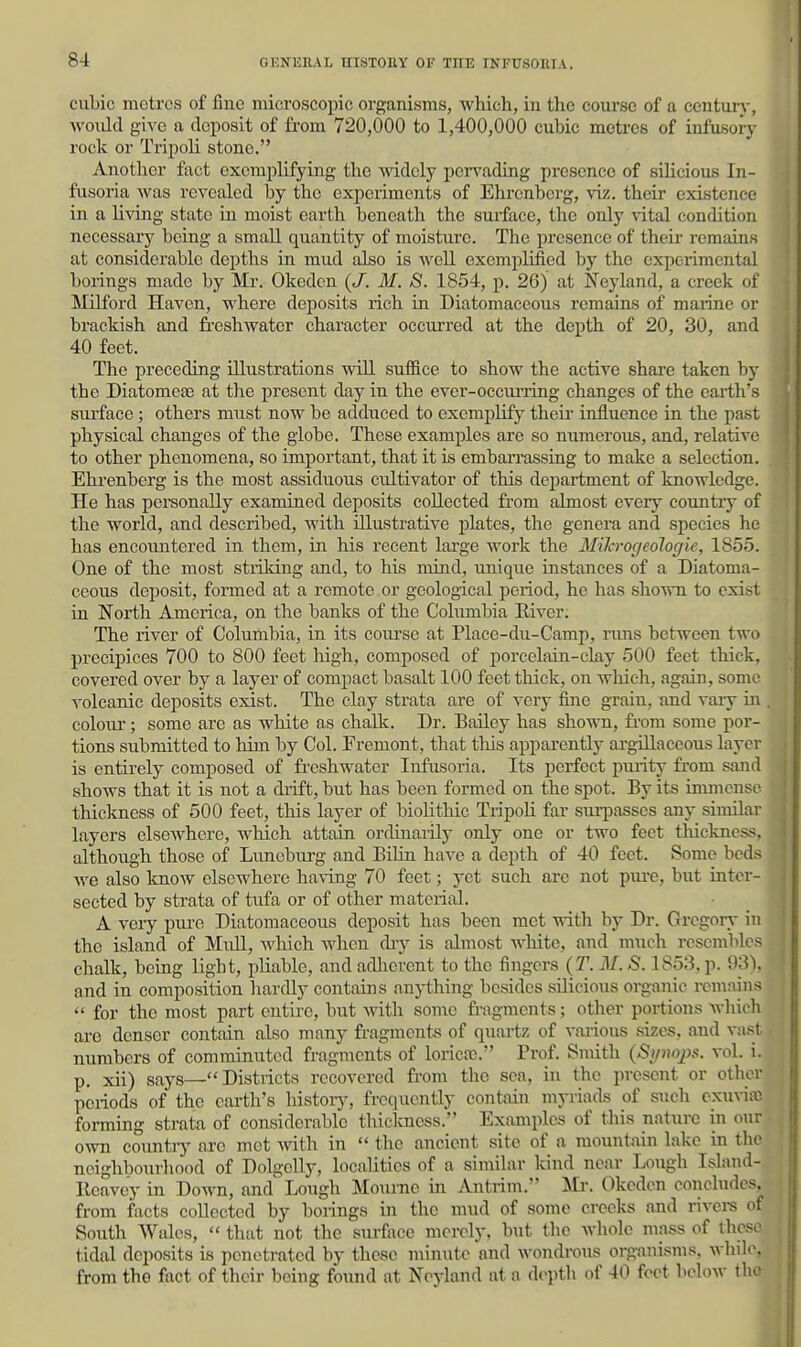 cubic metres of fine microscopic organisms, which, in tlac course of a century, ■would give a cloi^sit of fi-ora 720,000 to 1,400,000 cubic metres of infusoi-y rock or Tripoli stone. Another fact exemplifying the Avidely pervading presence of silicious In- fusoria was revealed by the experiments of Ehrenberg, viz. their existence in a living state in moist earth beneath the surface, the only vital condition necessary being a small quantity of raoistiu'e. The presence of their remains at considerable depths in mud also is well exemplified by the experimental borings made by Mr. Okeden {J. M. S. 1854, p. 26) at Neyland, a creek of MiLford Haven, where deposits rich in Diatomaceous remains of maiine or brackish and fresliwater character occurred at the depth of 20, 30, and 40 feet. The preceding illustrations wiU suffice to show the active share taken by the Diatomeas at the present day in the ever-occiu'ring changes of the earth's siu'face ; others must now be adduced to exemplify their influence in the past physical changes of the globe. These examples are so numerous, and, relative to other phenomena, so important, that it is embarrassing to make a selection. Ehrenberg is the most assiduous cultivator of this department of knowledge. He has peraonally examined deposits collected fi-om almost every countiy of the world, and described, with illustrative plates, the genera and species he has encountered in them, in his recent large work the MiJa-ogeologie, 1855. One of the most stiiking and, to his mind, unique instances of a Diatoma- ceous deposit, formed at a remote or geological period, he has shown to exist in North America, on the banks of the Colimibia River. The river of Columbia, in its course at Place-du-Camp, runs between two precipices 700 to 800 feet high, composed of porcelain-clay 500 feet thick, covered over by a layer of compact basalt 100 feet thick, on wliich, again, some volcanic deposits exist. The clay strata are of very fine grain, and vaiy in colour; some are as white as chalk. Dr. Bailey has shown, fi-om some por- tions submitted to him by Col. Fremont, that tliis apparently argillaceous layer is entirely composed of freshwater Infusoria. Its perfect purity from sand shows that it is not a drift, but has been formed on the spot. By its immense thickness of 500 feet, this layer of biolithic Tripoli far sm-passes any similar layers elsoAvhere, which attain ordinaiily only one or two feet thickness, although those of Lunebui'g and BiHn have a depth of 40 feet. Some beds we also Icnow elsewhere having 70 feet; yet such are not pure, but inter- sected by strata of tufa or of other material. A very pure Diatomaceous deposit has been met with by Dr. Gregory- in the island of Mull, which when diy is almost wliitc, and much resembles chalk, being light, pliable, and adherent to the fingers {T. M. S. 1853, p. 93), and in composition hardly contains anything besides silicious organic remains  for the most part entire, but Avith some fragments; other portions which are denser contain also many fragments of quartz of various sizes, aud vjust numbers of comminuted fragments of loricfc. Prof. Smith (Si/uoj)s. vol. i. p. xii) says—Districts recovered from the sea, in the present or other periods of the earth's histoiy, frequently contain myriads of such cxuriic forming strata of considerable tbiclcness. Examples of this nature in our own coimtrj' arc met with in  the ancient site of a mountain lake in the neighbouriiood of Dolgelly, localities of a similar kind near Lough Islaiid- Reavey in Down, and Lough Moiu-ne in Antrim. Mr. Okeden concludes, from facts collected by borings in the mud of sonu> creeks and rivere of South Wales,  that not the surfiice merely, but the whole mass of those tidal deposits is penetrated by these minute and wondi-ous organisms, while, from the fact of their being found at Neyland at a depth of 40 foot lielow tlio