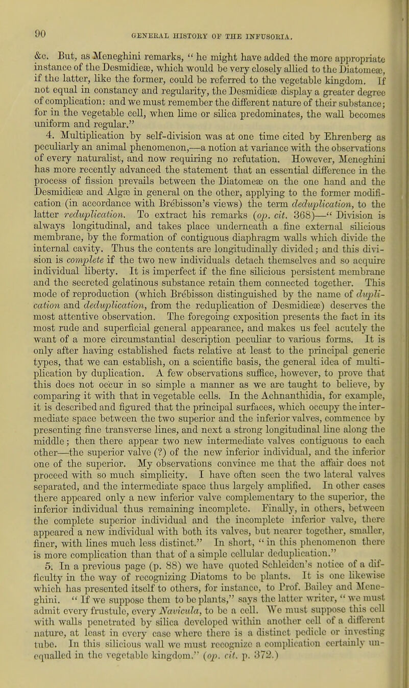 &c. But, as Meneghini remarks,  he might have added the more appropriate instance of the Desmidieaj, wliich would be very closely allied to the Diatomea;, if the latter, like the former, could bo referred to the vegetable kingdom. If not equal ia constancy and regularity, the Desmidieaj display a greater degree of complication: and we must remember the different nature of their substance; for in the vegetable cell, when Ume or silica predominates, the wall becomes imiform and regular. 4, Multiplication by self-division was at one time cited by Ehrenberg as peculiarly an animal phenomenon,—a notion at variance with the observations of eveiy naturalist, and now requiring no refutation. However, Meneghini has more recently advanced the statement that an essential difference iu the process of fission prevails between the Diatomeae on the one hand and the Desmidiete and Alga) in general on the other, applying to the former modifi- cation (in accordance with Brcbisson's views) the term cleduplication, to the latter reduplication. To extract his remarks (ojj. cit. 368)— Division is always longitudiual, and takes place underneath a fine external sihcious membrane, by the formation of contiguous diaphragm walls which divide the internal cavity. Thus the contents are longitudiaaUy divided; and this divi- sion is complete if the two new individuals detach themselves and so acquire individual liberty. It is imperfect if the fine sUicious persistent membrane and the secreted gelatinous substance retain them connected together. This mode of reproduction (which Brebisson distinguished by the name of dupli- cation and deduplication, from the reduplication of Desmidiete) deserves the most attentive obsei-vation. The foregoing exposition presents the fact in its most rude and superficial general appearance, and makes us feel acutely the want of a more circumstantial description peculiar to various forms. It is only after having established facts relative at least to the principal generic types, that we can establish, on a scientific basis, the general idea of multi- plication by duplication. A few observations sufiice, however, to prove that this does not occur in so simple a manner as we are taught to believe, by comparing it with that in vegetable cells. In the Achnanthidia, for example, it is described and figured that the principal surfaces, which occupy the inter- mediate space between the two superior and the inferior valves, commence by presenting fine transverse lines, and next a strong longitudinal line along the middle; then there appear two new intermediate valves contiguous to each other—the superior valve (?) of the new inferior individual, and the inferior one of the superior. My observations convince me that the aft'air does not proceed with so much simplicity. I have often seen the two lateral valves separated, and the intermediate space thus largely amplified. In otlier cases there appeared only a new inferior valve complcmcntaiy to the superior, the inferior individual thus remaining incomplete. Finally, in others, between the complete superior individual and the incomplete inferior valve, there appeared a new individual with both its valves, but nearer together, smaller, finer, with lines much less distinct. In short,  in tliis phenomenon there is more complication than that of a simple cellular dcduplication. 5. In a previous page (p. 88) we have quoted Schleiden's notice of a dif- ficulty in the way of recognizing Diatoms to be plants. It is one likewise Avhich has presented itself to others, for instance, to Prof. Bailey and Mene- ghini.  If we suppose them to be plaaits, says the latter writer,  we must admit cveiy fnistule, every Navicula, to be a cell. Wo must suppose tliis cell with walls penetrated by silica developed vvitlxin another cell of a different nature, at least in every case where there is a distinct pedicle or investing tube. In this silicious wall we must recognize a complication certainly un- equalled in the vegetable kingdom.' {op. cit. p. 372.)