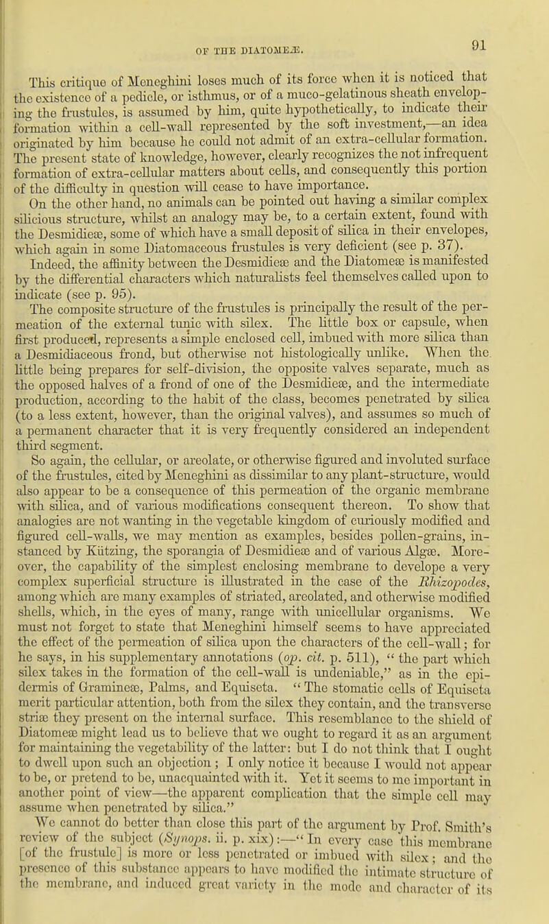 This critique of Moneghini loses much of its force when it is noticed that  the existence of a pedicle, or isthmus, or of a muco-gelatinous sheath envelop- I ing the fiiistules, is assumed by him, quite hypothetically, to mdicatc theu' I formation Avithin a cell-wall represented by the soft investment,—an idea originated by him because he could not admit of an extra-cellular formation. The present state of knowledge, however, clearly recognizes the not infi-equent I formation of extra-ceUular matters about ceHs, and consequently this portion of the difficidty in question will cease to have importance. On the other hand, no animals can be pointed out having a similar complex silicious stmcture, whilst an analogy may be, to a certain extent, found with the Desmidiete, some of which have a small deposit of silica in their envelopes, which again in some Diatoniaceous frastules is very deficient (see p. 37). Indeed, the affinity between the Desmidiete and the Diatomeae is mamfested \ by the differential characters which naturalists feel themselves called upon to ; indicate (see p. 95). The composite stiaicture of the fnistules is principally the result of the per- meation of the external tunic with silex. The little box or capsule, when fii-st produced, represents a simple enclosed cell, imbued Avith more silica than a Desmidiaceous frond, but othermse not histologically unlike. Wlien the i little being prepares for self-division, the opposite valves separate, much as I the opposed halves of a frond of one of the DesmidieEe, and the intermediate I production, according to the habit of the class, becomes penetrated by silica (to a less extent, however, than the original valves), and assumes so much of a permanent character that it is very frequently considered an independent tlm'd segment. So again, the ceUuIar, or areolate, or otherwise figured and involuted surface of the frustules, cited by Meneghini as dissimilar to any plant-structure, woidd also appear to be a consequence of this permeation of the organic membrane with silica, and of various modifications consequent thereon. To show that I analogies are not wanting in the vegetable kingdom of curiously modified and , figured cell-walls, we may mention as examples, besides poUen-grains, in- stanced by Kiitzing, the sporangia of DesmidieEe and of various Algae. More- over, the capability of the simplest enclosing membrane to develope a very complex superficial structiu-e is illustrated in the case of the Eliizopodes, I among which are many examples of striated, areolated, and othermse modified I shells, which, m the eyes of many, range with imiceUular organisms. Wo ' must not forget to state that Meneghini himself seems to have appreciated the effect of the pei-meation of sUica upon the characters of the cell-wall; for : he says, in his supplementary annotations (op. cit. p. 511),  the part which i silex takes in the formation of the cell-wall is undeniable, as in the epi- dermis of GramineaB, Palms, and Equiseta.  The stomatic ccUs of Equiscta merit particular attention, both from the sUex they contain, and the transverse stria; they present on the intemal siu'face. This resemblance to the shield of Diatomeae might lead us to believe that we ought to regard it as an argument I for maintaining the vegetability of the latter: but I do not think that I ought j to dwell upon such an objection ; I only notice it because I would not appear to be, or pretend to be, unacquainted with it. Yet it seems to me important in another point of view—the apparent complication that the simple cell may assume when penetrated by silica. We cannot do better than close this part of the argument by Prof. Smith's review of the subject {Sjnojis. ii. p. xix):— In every case tliis membrane [of the frustide] is more or less penetrated or imbued with sUex; and the presence of this substance appears to have modified the intimate structure of the membrane, and induced great variety in (lie mode and character of its