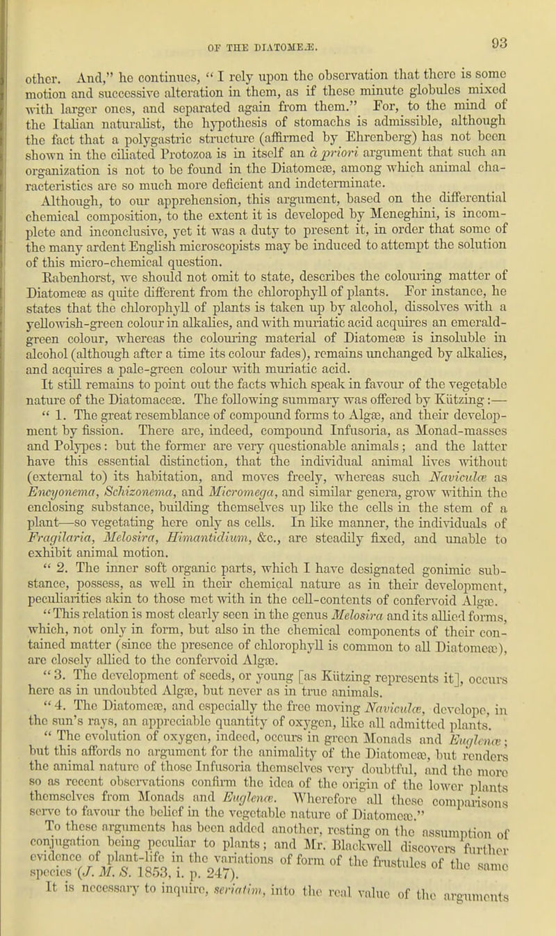 other. And, ho continues,  I rely upon the observation that there is some motion and successive alteration in them, as if these minute globules mixed vrith lai-ger ones, and separated again from them. For, to the mind of the Italian naturalist, the hypothesis of stomachs is admissible, although the fact that a polygastric structiu-e (affirmed by Ehrenberg) has not been shown in the ciliated Protozoa is in itself an d priori argument that such an organization is not to be found in the Diatomeos, among which animal cha- racteristics are so much more deficient and indeterminate. Although, to oru- apprehension, this argument, based on the differential chemical composition, to the extent it is developed by Meneghini, is incom- plete and inconclusive, yet it was a duty to present it, in order that some of the many ardent English microscopists may be induced to attempt the solution of this micro-chemical question. Eabenhorst, we should not omit to state, describes the colouring matter of Diatomete as quite different from the chlorophyll of plants. For instance, he states that the chlorophyll of plants is taken up by alcohol, dissolves with a yellowish-green colour in alkalies, and with muriatic acid acquii'es an emerald- green colour, whereas the colouring material of Diatomeffi is insoluble iu alcohol (although after a time its coloirr fades), remains unchanged by alkalies, and acquires a pale-green colour with muriatic acid. It stUl remains to point out the facts which speak in favour of the vegetable nature of the Diatomaceae. The following summary was offered by Kiitzing:—  1. The great resemblance of compoimd forms to Algae, and their develop- ment by iission. There are, indeed, compound Infusoria, as Monad-masses and Polypes: but the former are veiy questionable animals; and the latter have this essential distinction, that the individual animal lives without (external to) its habitation, and moves freely, whereas such Navicidcv as Encyonema, ScJiizonema, and Micromega, and similar genera, grow within the enclosing substance, biulding themselves up lilvo the cells in the stem of a plant—so vegetating here only as cells. In Hlce manner, the individuals of Fragilaria, Melosira, Himantidium, &c., are steadily fixed, and unable to exhibit animal motion.  2. The inner soft organic parts, which I have designated gonimic sub- stance, possess, as well in their chemical nature as in their development, peculiarities akin to those met with in the ceU-conteuts of confervoid Alga;.  This relation is most clearly seen in the genus Melosira and its allied forms, which, not only in form, but also in the chemical components of their con- tained matter (since the presence of chlorophyll is common to all Diatomeas), arc closely allied to the confei'void Algte.  3. The development of seeds, or young [as Kiitzing represents it], occurs here as in undoubted Algtc, but never as in true animals.  4. The Diatomerc, and especially the free moving Nnvimlcc, dcvelope, in the Sim's rays, an appreciable quantity of oxygen, like all admitted plants'  The evolution of oxygen, indeed, occurs in green Monnds and EugleiKv; but this affords no argument for the animality of the Diatomea), but renders the animal nature of those Infusoria themselves very doubtful, and the more so as recent obsei-vations confii-m the idea of the origin of the lower plants themselves from Monads and Euglenn;. AVherefore all these comparisons sei-vo to favour the belief in the vegetable nature of Diatomea). To these nrguments has been added another, resting on the assumption of conjugation being peculiar to plants; and Mr. Blackwell discovers further It is ncoessaiy to inquire, mi«lm, into tlic real value of the arguments