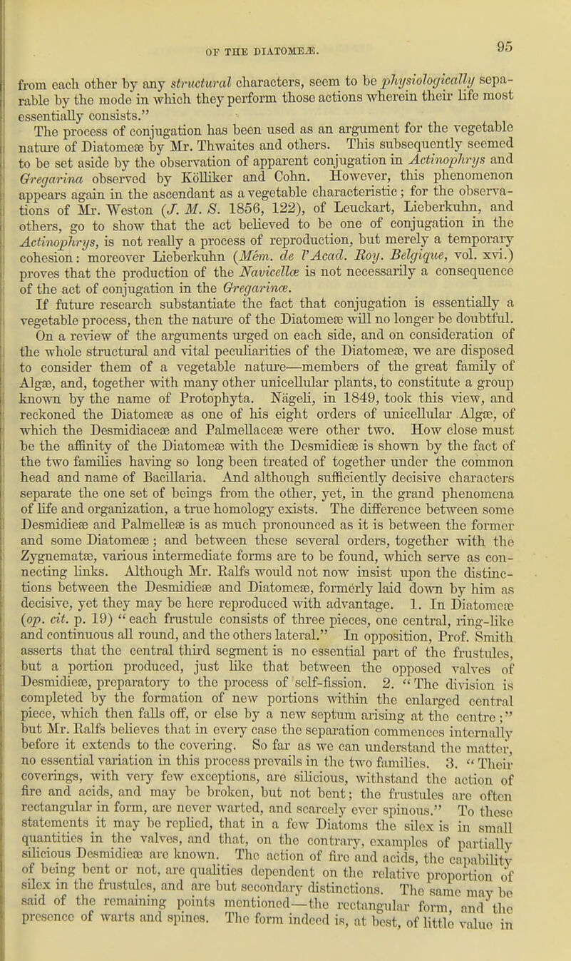 from eacli other by any strmtural characters, seem to be pJiysiohc/icalh/ sepa- rable by the mode in which they perform those actions wherein their life most essentially consists. The process of conjugation has been used as an argument for the vegetable natiu-e of Diatomete by Mr. Thwaites and others. This subsequently seemed to be set aside by the observation of apparent conjugation in Actinophrys and Gregarina observed by Kolliker and Cohn. However, this phenomenon appears again in the ascendant as a vegetable characteristic; for the observa- tions of Ml-. Weston {J. M. S. 1856, 122), of Leuckart, Lieberkuhn, and others, go to show that the act believed to be one of conjugation in the Actimphrys, is not really a process of reproduction, but merely a temporary cohesion: moreover Lieberkuhn {Mem. de VAcad. Boy. Belyique, vol. xvi.) proves that the production of the Navicellce is not necessaiily a consequence of the act of conjugation in the Qregarince. K future research substantiate the fact that conjugation is essentially a vegetable process, then the nature of the Diatomete will no longer be doubtful. On a review of the arguments ui'ged on each side, and on consideration of the whole stractural and vital peculiarities of the Diatomesa, we are disposed to consider them of a vegetable natui'e—members of the great family of Algae, and, together with many other unicellular plants, to constitute a group known by the name of Protophyta. Fageli, in 1849, took this view, and reckoned the Diatomere as one of his eight orders of unicellular Algoe, of which the Desmidiaceae and Palmellacefe were other two. How close must be the afBnity of the Diatomeae with the Desmidieae is shown by the fact of the two families having so long been treated of together under the common head and name of Bacillaria. And although sufficiently decisive characters separate the one set of beings from the other, yet, in the grand phenomena of life and organization, a true homology exists. The difference between some Desmidieae and Palmelleae is as much pronoimced as it is between the former and some Diatomeae; and between these several orders, together with the Zygnematae, various intermediate forms are to be found, which serve as con- necting links. Although Mr. Ealfs would not now insist upon the distinc- tions between the Desmidieae and Diatomeae, formerly laid down by him as decisive, yet they may be here reproduced with advantage. 1. In Diatomea? (op. dt. p. 19)  each frustule consists of three pieces, one central, ring-like and continuous all roimd, and the others lateral. In opposition, Prof. Smith asserts that the central third segment is no essential part of the frustules, but a portion produced, just Hlce that between the opposed valves of Desmidiea), preparatoiy to the process of self-fission. 2.  The di\dsion is completed by the formation of new portions ■within the enlarged central piece, which then falls off, or else by a new septum arising at the centre; but Mr. Ealfs believes that in eveiy case the separation commences internally before it extends to the coveiing. So fai' as we can miderstand the matter, no essential variation in this process prevails in the two families. 3.  Their coverings, with vciy few exceptions, are silicious, withstand the action of fire and acids, and may bo broken, but not bent; the frustules are often rectangular in form, are never warted, and scarcely ever spinous. To these statements it may be replied, that in a few Diatoms the silex is in small quantities in the valves, and that, on the contraiy, examples of partially silicious Desmidieae arc known. The action of fii-e and acids, the capabiUty of being bent or not, are qualities dependent on the relative proiiortion of silex m the fnistulcs, and are but secondary distinctions. The same may be said of the remaining points mentioned—the rectangular form and tlio presence of warts and spines. The form indeed is, at best, of little value in