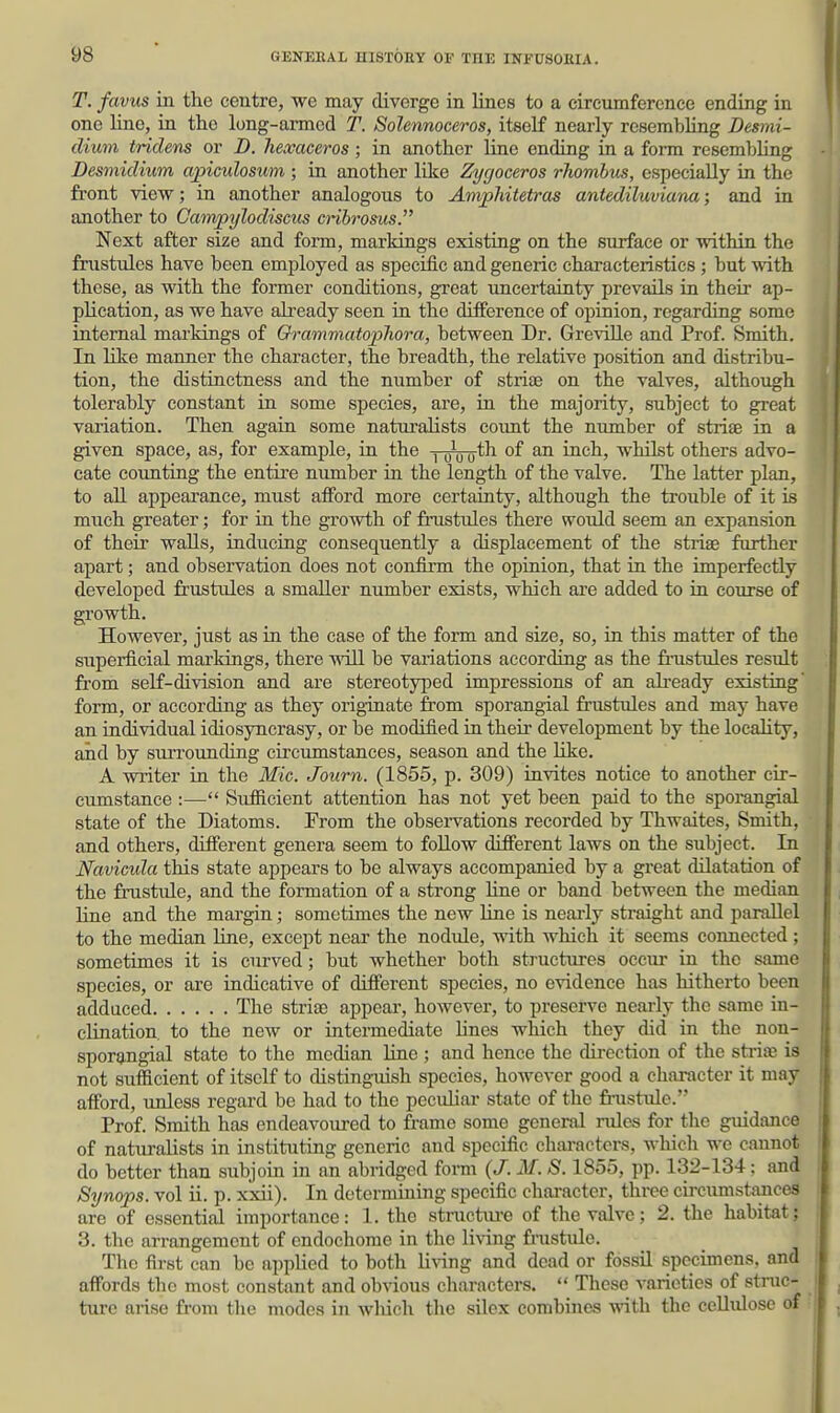 T. favus in the centre, we may diverge in lines to a circumference ending in one line, in the long-armed T. Solennoceros, itself nearly resembling Desmi- dium tridens or D. hexaceros; in another line ending in a form resembUng Desmidiwm apiculosum ; in another like Zygoceros rhombus, especially in the front view; in another analogous to Amphitetras antediluviana; and in another to Campylodiscus cribrosus. Next after size and form, markings existing on the surface or within the frustules have been employed as specific and generic characteristics ; but with these, as with the former conditions, great imcertainty prevails in their ap- plication, as we have already seen in the difference of opinion, regarding some internal markings of O^-ammatophora, between Dr. Greville and Prof. Smith. In like manner the character, the breadth, the relative position and distribu- tion, the distinctness and the number of strijB on the valves, although tolerably constant in some species, are, in the majority, subject to great variation. Then again some naturalists coimt the number of striae in a given space, as, for example, in the -nnjo-th of an inch, whilst others advo- cate counting the entire number in the length of the valve. The latter plan, to all appearance, must afford more certainty, although the trouble of it is much greater; for in the growth of frustules there would seem an expansion of their walls, inducing consequently a displacement of the striae further apart; and observation does not confirm the opinion, that in the imperfectly developed frustiiles a smaller number exists, which are added to in course of growth. However, just as in the case of the form and size, so, in this matter of the superficial markings, there will be variations according as the frustules result from self-division and are stereotyped impressions of an already existing' form, or according as they originate from sporangial frustules and may have an individual idiosyncrasy, or be modified in their development by the loeahty, aid by surrounding circumstances, season and the like. A writer in the Mic. Journ. (1855, p. 309) invites notice to another cir- cumstance :— Sufficient attention has not yet been paid to the sporangial state of the Diatoms. From the observations recorded by Thwaites, Smith, and others, different genera seem to foUow different laws on the subject. In Navicula tliis state appears to be always accompanied by a great dilatation of the frustule, and the formation of a strong line or band between the median line and the margin; sometimes the new line is neai-ly straight and parallel to the median line, except near the nodule, with which it seems connected; sometimes it is curved; but whether both sti-uctures occm- in the same species, or are indicative of different species, no evidence has hitherto been adduced Tlie strias appear, however, to preserve nearly the same in- clination, to the new or intermediate lines which they did in the non- sporangial state to the median Une ; and hence the direction of the striae is not sufficient of itself to distinguish species, however good a character it may afford, unless regard be had to the peculiar state of the fi-ustule. Prof. Smith has endeavoured to frame some general lodes for the guidance of naturalists in instituting generic and specific chai-actors, which we cannot do better than subjoin in an abridged form {J. M. S. 1855, pp. 132-134; and Synops. vol ii. p. xxii). In determming specific character, three circumstances are of essential importance: 1. the stnictiu-e of the valve; 2. the habitat; 3. the arrangement of endochome in the living fr-ustule. The first can be applied to both liAdng and dead or fossil specimens, and affords the most constant and obvious characters.  These varieties of stnic- turc arise from the modes in which the silex combines with the cellulose of