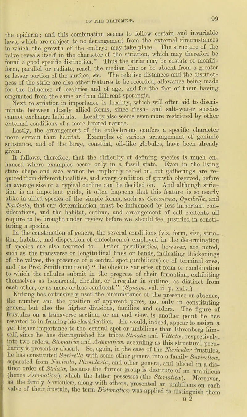 the epiderm; and this combination seems to follow eertahi and invariable laws, which ai-e subject to no derangement from the external circumstances in which the growth of the embryo may take place. The structure of the valve reveals itself in the chai-acter of the striation, which may therefore be found a good specific distinction. Thus the strife may be costate or monili- form, pai-allel or radiate, reach the median liue or be absent from a greater or lesser portion of the siu-face, &c. The relative distances and the distinct- ness of the strisB are also other features to be recorded, allowance being made for the influence of localities and of age, and for the fact of their having originated from the same or from different sporangia. Next to striation in importance is locality, which will often aid to discri- minate between closely allied forms, siace fresh- and salt-water species cannot exchange habitats. Locality also seems even more restricted by other external conditions of a more limited natiu-e. Lastly, the arrangement of the endochi'ome confers a specific character more certain than habitat. Examples of various arrangement of gonimic substance, and of the large, constant, oil-like globules, have been already given. It follows, therefore, that the diflBlculty of defining species is much en- hanced where examples occur only in a fossU state. Even in the living state, shape and size cannot be implicitly relied on, but gatherings are re- quired fr-om different localities, and every condition of growth observed, before an average size or a typical outline can be. decided on. And although stria- tion is an important guide, it often happens that this feature is so nearly alike in allied species of the simple forms, such as Cocconema, Cymbella, and Naviaida, that our determination must be influenced by less important con- siderations, and the habitat, outline, and aiTangement of cell-contents all require to be brought under review before we should feel justifled in consti- tuting a species. In the construction of genera, the several conditions (viz. form, size, stria- tion, habitat, and disposition of endochi'ome) employed iu the determination of species are also resorted to. Other peculiarities, however, are noted, such as the transverse or longitudinal lines or bands, indicating thickenings of the valves, the presence of a central spot (umbilicus) or of terminal ones, and (as Prof. Smith mentions)  the obvious varieties of form or combination to which the cellules submit in the progress of their formation, exhibiting themselves as hexagonal, circular, or irregular in outline, as distinct from each other, or as more or less confluent. {Synops. vol. ii. p. xxiv.) Kiitzing has extensively used the cu'cumstance of the presence or absence, the number and the position of apparent pores, not only in constitutiag genera, but also the higher divisions, families and orders. The figui-e of frustules on a transverse section, or an end view, is another point he has resorted to in framing his classification. He would, indeed, appeal- to assign a yet higher importance to the central spot or umbilicus than Ehrenberg him- self, since he has distinguished his tribes Striatal and Vittatxe, respectively, into two orders, Stomaticai and Astomaticce, according as this structural pecu- liarity is present or absent. So, again, in the case of the Navicular frastules, he has constituted Swrirella with some other genera into a family Surirellece separated from Navicula, Pinnularia, and other genera, and placed in a dis- tinct order of Striata;, because the former group is destitute of an umbilicus (hence Astomaticm), which the latter possesses (the Stomaiicm) Moreover as the family Na%aculeae, along with others, presented an umbilicus on each valve of their fnistule, the term Distomatim was appUed to cUstiuguish them H 2