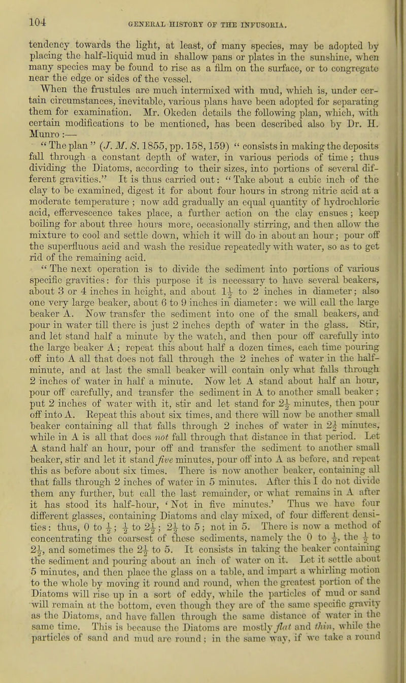 tendency towards the Ught, at least, of many species, may be adopted by placing the half-liquid mud in shallow pans or plates in the sunshine, when many species may be found to rise as a him on the surface, or to congregate near the edge or sides of the vessel. When the finistules are much intermixed with mud, which is, under cer- tain circumstances, inevitable, various plans have been adopted for separating them^ for examination. Mr. Okeden details the following plan, which, with certain modifications to be mentioned, has been described also by Dr. H. Munro :—  The plan  {J. M. S. 1855, pp. 158,159)  consists in making the deposits fall thi-ough a constant depth of water, in various periods of time ; thus dividing the Diatoms, according to their sizes, into portions of several dif- ferent gravities. It is thus carried out:  Take about a cubic inch of the clay to be examined, digest it for about four hom-s in strong nitric acid at a moderate temjjerature ; now add gradually an equal quantity of hydrochloric acid, eflPervescence takes place, a further action on the clay ensues; keep boiling for about thi-ee hours more, occasionally stirring, and then allow the mixture to cool and settle down, which it will do in about an hour; pour off the superfluous acid and wash the residue repeatedly with water, so as to get rid of the remaining acid.  The next operation is to divide the sediment into portions of various specific gravities: for this piu-pose it is necessary to have several beakers, about 3 or 4 mches in height, and about 1-^ to 2 inches in diameter; also one very large beaker, about 6 to 9 inches in diameter: we will caU the large beaker A. Wow transfer the sediment into one of the small beakers, and pour in water tiU there is just 2 inches depth of water in the glass. Stir, and let stand half a minute by the watch, and then pour off carefully into the large beaker A; repeat this about half a dozen times, each time poiu'ing off into A aU that does not fall through the 2 inches of water in the half- minute, and at last the small beaker avlQ contain only what falls thi'ough 2 inches of water in half a minute. Now let A stand about half an horn-, pour off carefully, and transfer the sediment in A to another small beaker; put 2 inches of water with it, stir and let stand for 2i minutes, then pour off into A. Eepcat this about six times, and there will now be another small beaker containing aU that falls through 2 inches of water in 2^ minutes, while in A is aU that does not fall through that distance in that period. Let A stand half an hour, pour off and transfer the sediment to another small beaker, stii' and let it stand ^^ve minutes, pour off into A as before, and repeat this as before about six times. There is now another beaker, containing all that falls through 2 inches of water in 5 minutes. After this I do not didde them any fni'ther, but call the last remainder, or what remains in A after it has stood its half-horn-, ' Not in five minutes.' Thus we have four different glasses, containing Diatoms and clay mixed, of foui- different densi- ties : thus, 0 to i; | to 2^-; 2i tO 5 ; not in 5. There is now a method of concentrating the coarsest of these sediments, namely the 0 to ^, the ^ to 21, and sometimes the 21 to 5. It consists in taking the beaker containing the sediment and pouiing about an inch of water on it. Let it settle about 5 minutes, and then place tlie glass on a table, and impart a whirliiig motion to the whole by moving it roimd and roimd, when the greatest portion of the Diatoms will rise up in a sort of eddy, while the particles of mud or sand will remain at the bottom, even though they arc of the same specific gra\-ity as the Diatoms, and have fallen through the same distance of water in the same time. This is because tlie Diatoms are mo^ily jl^t and thin, wlule the particles of sand and mud ai-c roimd; in the same way, if we take a round il