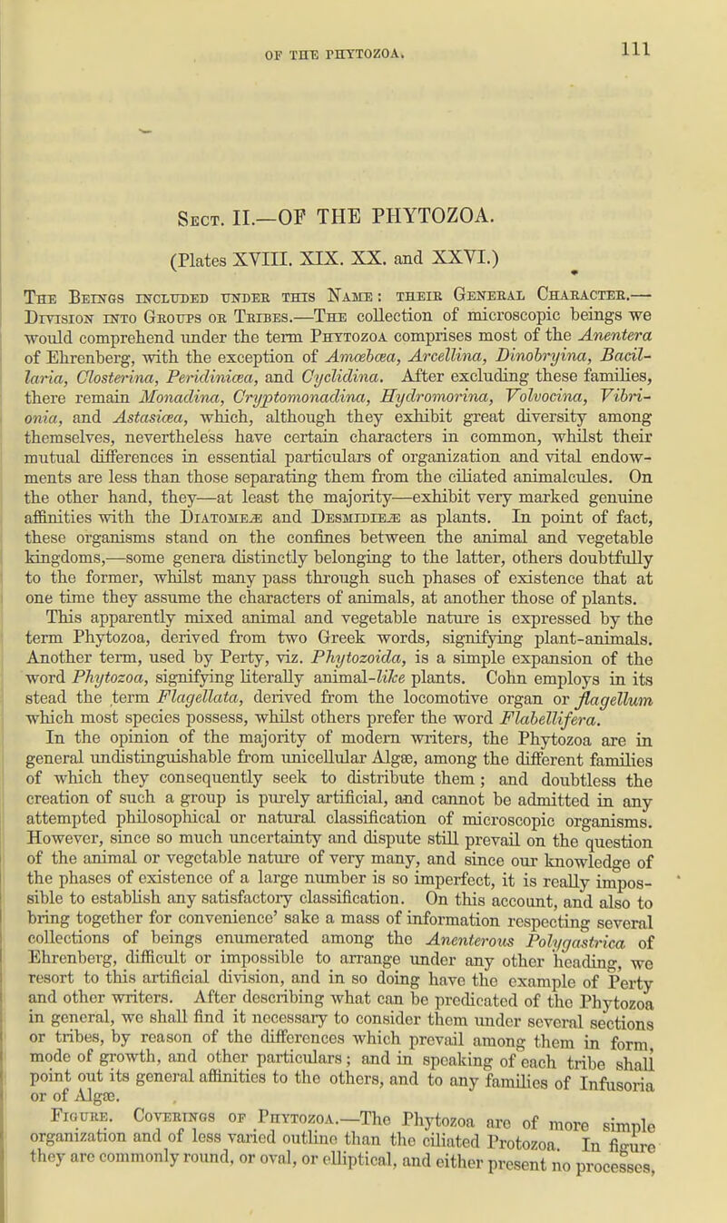 Sect. II.—OF THE PHYTOZOA. (Plates XVni. XIX. XX. and XXVI.) The Beings incltided undee this Name: theik Geitebal Chahactee.— DryisioN into Geoups oe Teibes.—The collection of microscopic beings we would comprehend under the term Phytozoa comprises most of the Anentera of Ehrenberg, with the exception of Amcebcea, Arcellina, Dinohryina, Bacil- laria, Clostenna, PericUnicea, and Cyclidina. After excluding these families, there remain Monaclina, Cryptomonadina, Hydromorina, Volvocina, Vibn~ onia, and Astasicea, which, although they exhibit great diversity among themselves, nevertheless have certain characters in common, whilst their mutual differences in essential particulars of organization and vital endow- ments are less than those separating them from the ciliated animalcules. On the other hand, they—at least the majority—exhibit very marked genuine afl&nities with the Diatome^ and DESMiniEiE as plants. In point of fact, these organisms stand on the confines between the animal and vegetable kingdoms,—some genera distinctly belonging to the latter, others doubtfully to the former, whilst many pass through such phases of existence that at one time they assume the characters of animals, at another those of plants. This apparently mixed animal and vegetable nature is expressed by the term Phytozoa, derived from two Greek words, signifying plant-animals. Another term, used by Perty, viz. Phytozoida, is a simple expansion of the word Phytozoa, signifying literally ammsl-like plants. Cohn employs in its stead the term Flagellata, derived from the locomotive organ or Jlagellum which most species possess, whilst others prefer the word Flabellifera. In the opinion of the majority of modem wiiters, the Phytozoa are in general undistinguishable from unicellular Algse, among the different families of which they consequently seek to distribute them; and doubtless the creation of such a group is purely artificial, and cannot be admitted in any attempted philosophical or natural classification of microscopic organisms. However, since so much uncertainty and dispute stUl prevail on the question of the animal or vegetable nature of very many, and since our knowledo-e of the phases of existence of a large nimiber is so imperfect, it is really impos- sible to establish any satisfactory classification. On this account, and also to bring together for convenience' sake a mass of information respecting several collections of beings enumerated among the Anenterous Polygastrica of Ehrenberg, difficult or impossible to arrange under any other heading, we resort to this artificial division, and in so doing have the example of Perty and other writers. After describing what can be predicated of the Phytozoa in general, wo shall find it necessaiy to consider them under several sections or tribes, by reason of the differences which prevail among them in form mode of growth, and other particidars; and in speaking of each tribe shall point out its general affinities to the others, and to any families of Infusoria or of ^Ugse. FiouEE. CovEEiNGS OF PiiYTozoA.-Tho Phytozoa are of more simple organization and of less varied outlme than the ciliated Protozoa In ficure they are commonly round, or oval, or eUiptical, and either present no processes