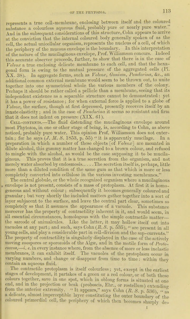 represents a true cell-membrane, enclosing betAvcen itself and the coloured substance a colourless aqueous fluid, probably piu'e or nearly piu-e water. And in the subsequent considerations of this structure, Colin appears to arrive at the conviction that the internal colom-ed body generally spoken of as the coll, the actual unicellular organism, represents the nucleus of a cell, of wliich the periphery of the mucous envelope is the boimdaiy. In this interpretation of the natiu-e of the mucilaginous envelope. Prof. Williamson coiicm-s. Indeed this acciu-ate observer proceeds, fiu'ther, to show that there is in the case of Voh'o.v a true enclosing delicate membrane to each cell, and that the hexa- gonal form is owing to the mutual pressure of the aggregated ceHs (PL XX. 38). In aggregate forms, such as Voh'0.v, Gonium, Pandorhia, &c., an additional common external membrane would seem to be throAvn out, to unite together into one symmetrical whole the various members of the colony. Perhaps it should be rather called a pelUcle than a membrane, seeing that its independent existence as a separable structiu'e cannot be demonstrated : yet it has a power of resistance; for when external force is applied to a globe of Vohox, the surface, though at first depressed, presently recovers itself by an innate elasticity; and in the case of Pandorina it seems so resistant and fii-m that it does not indent on pressure (XIX. 61). Cell-contents.—The fluid distending the mucilaginous envelope around most Phytozoa, in one or other stage of being, is, according to Cohn, as above noticed, probably pure water. This opinion Prof. WUliamson does not enter- tain ; for he says {J. M. S. 1853, p. 55)  it is apparently mucilage. In a preparation in which a number of these objects [of Volvox^ are mounted in dilute alcohol, this gimimy matter has changed to a brown eoloiu-, and refused to mingle ■with the alcohol, as would be the case supposing it to be mucila- ginous. This proves that it is a tnie secretion fi'om the organism, and not merely water absorbed by endosmosis The secretion itself is, perhaps, little more than a diluted condition of the same gnim as that which is more or less completely converted into cellulose in the various investing membranes. The central globule, or the whole recognized organism where a mucilaginous envelope is not present, consists of a mass of protoplasm. At fii-st it is homo- geneous and without colour; subsequently it becomes generally colom-ed and granular ; but very shortly the included matters gather together into a sort of layer subjacent to the surface, and leave the centi'al part clear, sometimes so completely so that it assumes the appearance of a vacuole. This substance moreover has the property of contractility inherent in it, and would seem, in all essential circumstances, homologous with the simple contractile matter the sai'code of animalcules. Like the latter, it may hollow itself out into vacuoles at anj^ part; and such, says Cohn (B. S. p. 535),  arc present in all yoimg cells, and play a considerable j^art in cell-division and the sap-currents. The property of contractility is singidarly displayed in the ca.se of the actively moving zoospores or sporozoids of the Algas, and in the motile form of Proto- cocciwi,—i. e. in every instance where, from the absence of more or less inelastic membranes, it can exhibit itself. The vacuoles of the protoplasm occur in vaiying numbers, and change or chsappear from time to time: within they contain an aqueous fliud, Tlio contractile protoplasm is itself colourless; yet, except in the earliest stages of development, it partakes of a green or a red coloiir, or of both these colours together, save in one spot, which in oblong fonns is situated at one end, and in the projection or beak (proboscis, Ehr.. or rostellnm) extendin<'^ from the anterior extremity.  It appears, says Cohn {R. S. ]). 536)  ms a delicate, almost imperecptiblc layer constituting tlie outer boiuidaiT of tho coloured primorchal cell, the periphery of which then becomes sharply de- I