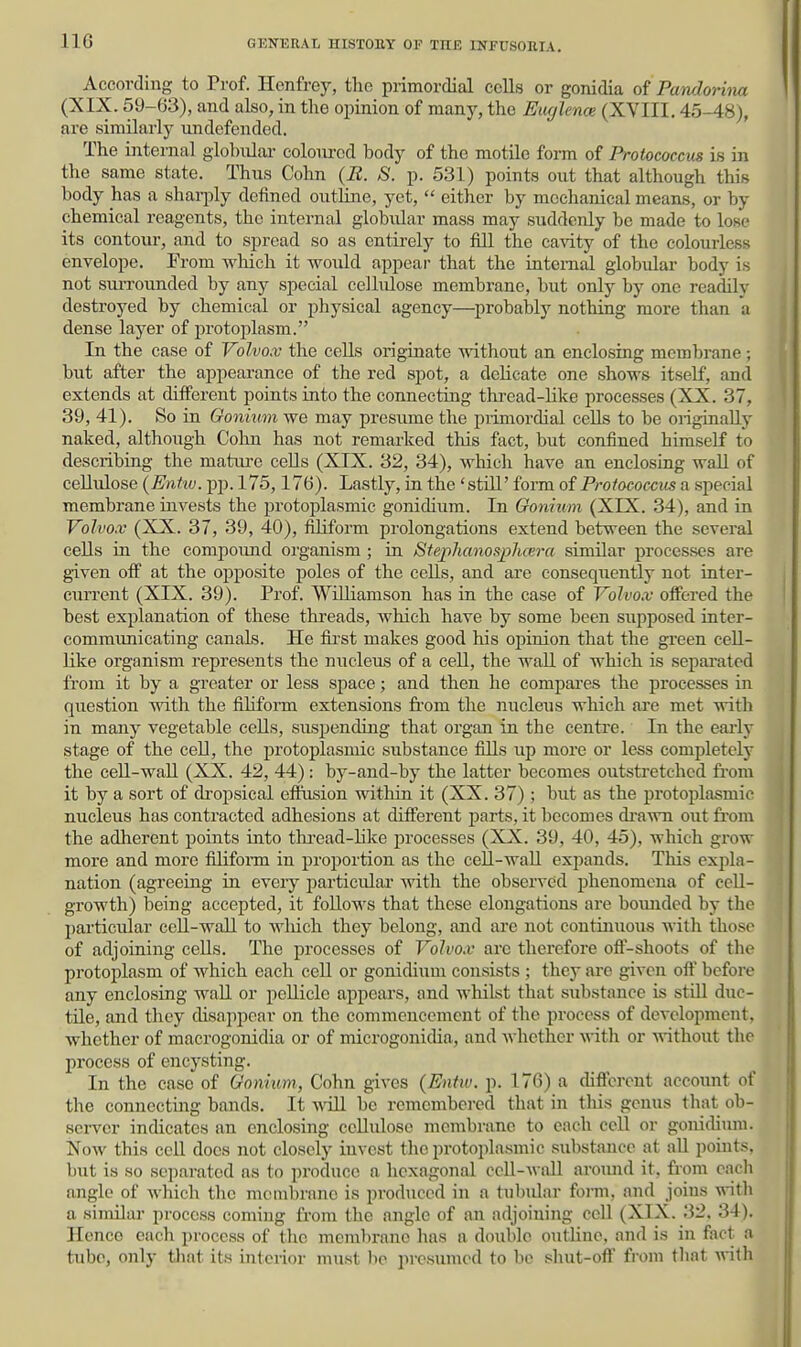 110 According to Prof. Henfrey, the primordial cclla or gonidia of Pawlorina (XIX. 59-63), and also, in tlie opinion of many, the Euglence (XVIII. 45-48), are similarly undefended. The internal globiUai- coloured body of the motile form of Protococcus is in the same state. Thus Cohn (B. S. p. 531) points out that although this body has a sharply defined outline, yet,  either by mechanical means, or by chemical reagents, the internal globular mass may suddenly be made to lose its contour, and to spread so as entirely to fill the cavity of the colourless envelope. From which it would appear that the internal globular body is not surrounded by any special cellulose membrane, but only by one readily destroyed by chemical or physical agency—^probably nothing more than a dense layer of protoplasm. In the case of Volvox the cells oi-iginate without an enclosing membrane; but after the appearance of the red spot, a delicate one shows itself, and extends at different points into the connecting thi-ead-like processes (XX. 37, 39, 41). So in Gonium we may presume the piimordial cells to be ongtnaUy naked, although Cohn has not remarked this fact, but confined himself to describing the mature cells (XIX. 32, 34), which have an enclosing wall of cellulose (Enhv. pp. 175,176). Lastly, in the 'still' form of Protococcus a special membrane invests the protoplasmic gonidium. In Gonium (XIX. 34), and in Volvo.v (XX. 37, 39, 40), filiform prolongations extend between the several cells in the compound organism ; in Stephanospluera similar processes are given off at the opposite poles of the cells, and are consequently not inter- current (XIX. 39). Prof. Williamson has in the case of Volvox offered the best explanation of these threads, which have by some been supposed inter- communicating canals. He fii'st makes good his opinion that the green cell- like organism represents the nucleus of a cell, the wall of which is separated from it by a greater or less space; and then he compares the processes in question with the filiform extensions fi'om the nucleus which are met with in many vegetable cells, suspending that organ in the centre. In the eai-ly stage of the cell, the protoplasmic substance fills up more or less completely the cell-wall (XX. 42, 44): by-and-by the latter becomes outstretched fi-om it by a sort of dropsical effusion within it (XX. 37) ; but as the protoplasmic nucleus has contracted adhesions at different jjarts, it becomes di'awn out fi-om the adherent points into thread-like processes (XX. 39, 40, 45), which grow more and more filifonn in proportion as the cell-wall expands. This expla- nation (agreeing in every particular with the observed phenomena of cell- growth) being accepted, it follows that these elongations are bounded by the particular cell-wall to wliich they belong, and are not continuous with those of adjoining cells. The processes of Volvo.v arc therefore off-shoots of the protoplasm of which each cell or gonidium consists ; they are given oft before any enclosing wall or pellicle appears, and whilst that substance is still duc- tile, and they disappear on the commencement of the process of development, whether of raacrogonidia or of microgonidia, and whether with or without the process of encysting. In the case of Gonium, Cohn gives (Entw. p. 176) a different account of the connecting bands. It wiU be remembered that in tliis genus that ob- server indicates an enclosing cellulose membrane to each cell or gonidium. Now this cell does not closely invest the protoplasmic substance at aU points, but is so separated as to produce a licxagonal cell-wnU aromid it. from eacli angle of which the membrane is produced in a tubular form, and joins with a similar process coming from the angle of an adjoining cell (XIX. 32. 34). Ilenco each process of the membrane has a double outhne, and is in fact a tube, only that its interior must lie pi-csumed to be shut-oft' from that with