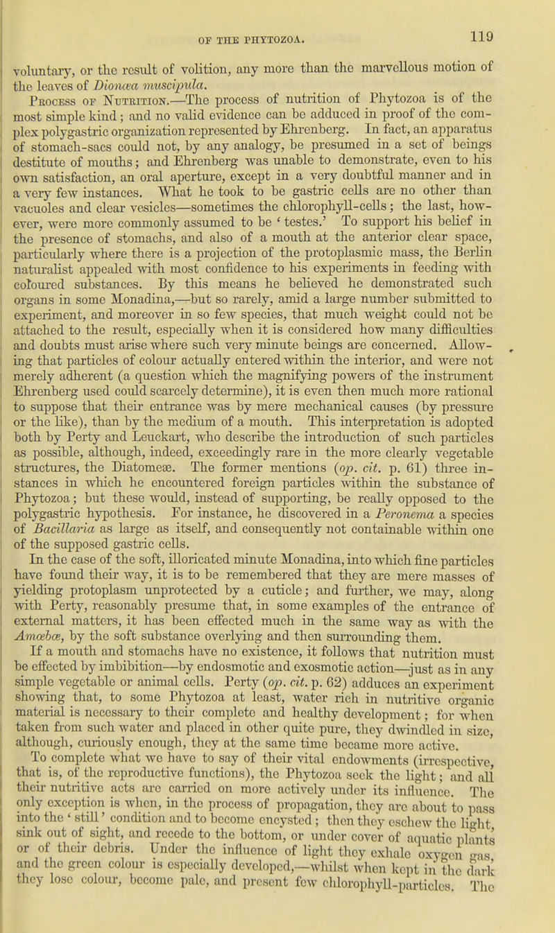 \ oliintaiy, or the result of volition, any more than the marvellous motion of the leaves of Dioncea muscipula. TiiocEss OF KuTRiTioN.—The process of nutrition of Phytozoa is of the most simple kind; and no valid evidence can be adduced in proof of the com- plex polygastric organization represented by Ehi-enberg. In fact, an apparatus of stomach-sacs could not, by any analogy, be presumed in a set of beings destitute of mouths; and Ehi-enberg was unable to demonstrate, even to his own satisfaction, an oral aperture, except in a very doubtful manner and in a very few instances. What he took to be gastric ceUs are no other than vacuoles and clear vesicles—sometimes the chlorophyll-cells; the last, how- ever, were more commonly assumed to be ' testes.' To support his belief in the presence of stomachs, and also of a mouth at the anterior clear space, particularly where there is a projection of the protoplasmic mass, the Berlin naturaUst appealed with most confidence to his experiments in feeding with coloured substances. By this means he believed he demonstrated such organs in some Monadina,—^but so rarely, amid a large number submitted to experiment, and moreover in so few species, that much weigh-t coidd not be attached to the result, especially when it is considered how many difficulties and doubts must arise where such very minute beings are concerned. Allow- ing that particles of colour actually entered within the interior, and were not merely adherent (a question which the magnifying powers of the instrument Ehrenberg used could scarcely determine), it is even then much more rational to suppose that their entrance was by mere mechanical causes (by pressiu-e or the like), than by the medium of a mouth. This interpretation is adopted both by Perty and Leuckart, who describe the introduction of such particles as possible, although, indeed, exceedingly rare in the more clearly vegetable structures, the Diatomeae. The former mentions (op. cit. p. 61) three in- stances in which he encountered foreign particles within the substance of Phytozoa; but these would, instead of supporting, be really opposed to the polygastric hypothesis. For instance, he discovered in a Peronema a species of Badllaria as large as itself, and consequently not containable withm one of the supposed gastric cells. In the case of the soft, Uloricated minute Monadina, into which fine particles have found their Avay, it is to be remembered that they are mere masses of yielding protoplasm unprotected by a cuticle; and further, Ave may, along with Perty, reasonably presume that, in some examples of the entrance of external matters, it has been effected much ia the same way as with the Amoebce, by the soft substance overlying and then surrounding them. If a mouth and stomachs have no existence, it follows that nutrition must be effected by imbibition—by endosmotic and exosmotic action—just as in any simple vegetable or animal ccUs. Perty (oj?. cit. p. 62) adduces an experinient showing that, to some Phytozoa at least, water rich in nutritive organic material is necessary to theii- complete and healthy development; for when taken from such water and placed in other quite pure, they dwindled in size although, curiously enough, they at the same time became more active. ' To complete what we have to say of their vital endowments (irrespective that is, of the reproductive functions), the Phytozoa seek the light; and all their nutritive acts arc carried on more actively under its influence. The only exception is when, in the process of propagation, they arc about to pass into the ' still' condition and to become encysted; then they eschew the light sink out of sight, and recede to the bottom, or under cover of aquatic plants or of their debris. Under the influence of light they exhale oxv-^eu -as and the green colour is especially developed,—whilst when kept in the dark they lose colour, become pale, and present few chlorophyll-particles The