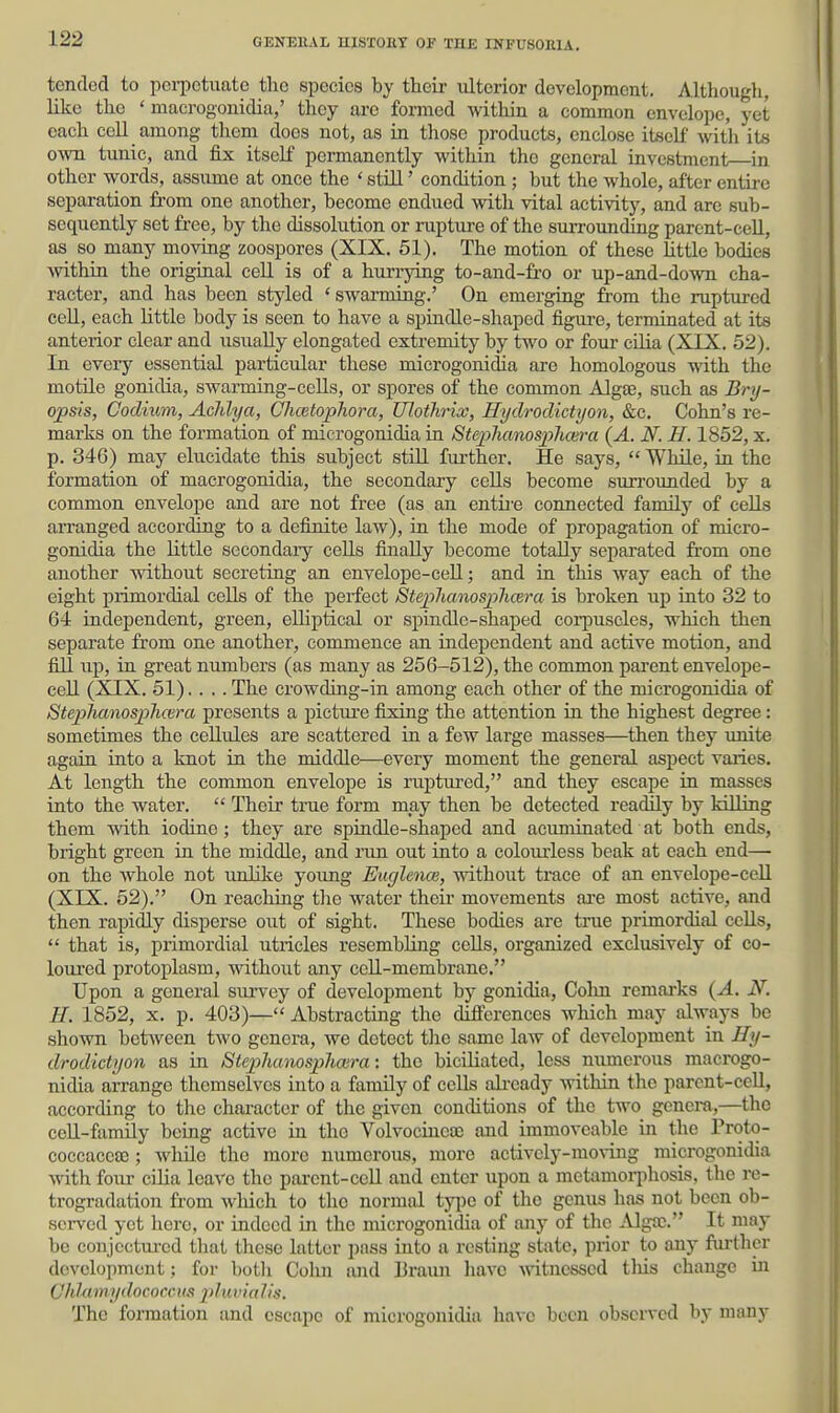 tended to pci-pctimte the species by their ulterior development. Although, like the ' macrogonidia,' they are formed within a common envelope, yet each cell among them does not, as in tliose products, enclose itself with its own tunic, and fix itself permanently within the general investment in other words, assume at once the ' still' condition ; but the whole, after entire separation from one another, become endued with vital activity, and are sub- sequently set fi'ee, by the dissolution or rupture of the surrounding parent-cell, as so many moving zoospores (XIX. 51). The motion of these little bodies within the original cell is of a hurrying to-and-fi-o or up-and-down cha- racter, and has been styled ' swarming.' On emerging from the ruptured cell, each little body is seen to have a spindle-shaped figure, terminated at its anterior clear and usually elongated extremity by two or four cilia (XIX. 52). In every essential particular these microgonidia are homologous with the motile gonidia, swarming-cells, or spores of the common Algae, such as Bry- opsis, Codiutn, Aclilya, Chcetophora, Ulothrix, Hydrodictyon, &c. Cohn's re- marks on the formation of microgonidia in Stephanosphcera {A. N. H. 1852, x. p. 346) may elucidate this subject still further. He says,  While, in the formation of macrogonidia, the secondary cells become surrounded by a common envelope and are not free (as an entii'e connected family of cells aiTanged according to a definite law), in the mode of propagation of micro- gonidia the little secondary cells finally become totally separated from one another without secreting an envelope-ceU; and in this way each of the eight primordial cells of the perfect SteplianospJicera is broken up into 32 to 64 independent, green, elliptical or spindle-shaped corpuscles, which then separate fr-om one another, commence an independent and active motion, and fill up, in great numbers (as many as 256-512), the common pai'ent envelope- cell (XIX. 51).... The crowding-in among each other of the microgonidia of Stephanosphmra presents a picture fixing the attention in the highest degree: sometimes the cellules are scattered in a few large masses—then they unite again into a knot in the middle—every moment the general aspect varies. At length the common envelope is ruptured, and they escape in masses into the water.  Their true form may then be detected readily by kiUing them with iodine; they are spindle-shaped and acuminated at both ends, bright green in the middle, and run out into a colourless beak at each end— on the whole not unlike young EuglencB, without trace of an envelope-cell (XIX. 52), On reaching the water their movements aa-e most active, and then rapidly disperse out of sight. These bodies are true primordial cells,  that is, primordial utricles resembluig cells, organized exclusively of co- loured protoplasm, without any cell-membrane. Upon a general survey of development by gonidia, Cohn remarks {A. N. II. 1852, x. p. 403)— Abstracting the differences which may always be shown between two genera, we detect the same law of development in Hy- drodictyon as in Stephanosplioira-. the bicUiated, less numerous macrogo- nidia arrange themselves into a family of ceUs ali-eady within the parent-cell, according to the character of the given conditions of the two genera,—the cell-family being active in the Volvocinete and immoveable in the Proto- coccacca3; whilo the more numerous, more actively-moving microgonidia with four cilia leave the parent-ceU and enter upon a metamorphosis, tlie re- trogradation from which to the normal ij^c of the genus has not been ob- served yet hero, or indeed in the microgonidia of any of the Algaj. It may be conjcctm-cd that these latter pass into a resting state, prior to any fui-thcr development; for botli Colm aiid Braiui have mtncssed this change in Ohlamydococcus pluvialis. The formation and escape of microgonidia have been observed by many