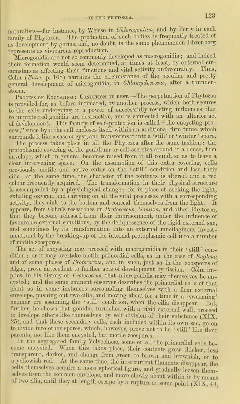 nahmolists—for instance, by Weisse in Chlomjonium, and by Pcrty m each family of Phytozoa. The production of such bodies is frequently treated of as development by germs, and, no doubt, is the same phenomenon Ehrenberg represents as viviparous reproduction. Microgonidia are not so commonly developed as macrogonidia; and indeed theii- formation would seem determined, at times at least, by external cir- cumstances affecting their fimctions and vital activity unfavoiirably. Thus, Cohn {Entw. p. 168) narrates the circumstance of the peculiar and pretty general development of microgonidia, va. Chlamyclococcus, after a thimder- storm. Peocess of EwcTSTiifG: Condition of eest.—The perpetuation of Phytozoa is provided for, as before intimated, by another process, which both secures to the cells imdergoing it a power of successfully resisting influences that to unprotected gonidia are destractive, and is connected with an ulterior act of development. This faculty of self-protection is called  the encysting pro- cess, since by it the cell encloses itself within an additional firm timic, which suri'ounds it like a case or cyst, and transforms it into a still' or 'winter' spore. The process takes place in all the Phytozoa after the same fashion: the protoplasmic coveiing of the gonidium or cell secretes around it a dense, firm envelope, which in general becomes raised £i-om it aU round, so as to leave a clear intervening space. On the assumption of this extra coveiing, cells previously motile and active enter on the ' still' condition and lose their cilia; at the same time, the character of the contents is altered, and a red colour frequently acquired. The transformation in their physical structure is accompanied by a physiological change ; for in place of seeking the light, exhaling oxygen, and carrying on all the vital processes with a corresponding activity, they sink to the bottom and conceal themselves from the light. It appears, from Cohn's researches on Protococcus, Gonium, and other Phytozoa, that they become released from their imprisonment, imder the influence of favourable external conditions, by the dehquescence of the rigid external sac, and sometimes by its transformation into an external mucilaginous invest- ment, and by the breaking-up of the internal protoplasmic cell into a number of motile zoospores. The act of encystiag may proceed with macrogonidia in their ' still' con- dition ; or it may overtake motile primordial cells, as in the case of Euglena and of some phases of Protococcus, and in such, just as in the zoospores of Algse, prove antecedent to further acts of development by fission. Cohn im- plies, in his history of Protococcus, that microgonidia may themselves be en- cysted ; and the same eminent observer describes the primordial cells of that plant as in some instances surrounding themselves with a fiinn external envelope, pushing out two cUia, and moving about for a time in a 'swai-miu-' manner ere assuming the ' still' condition, when the cUia disappear. But further, he shows that gonidia, furnished with a rigid external wall, proceed to develope others like themselves by self-division of their substance (XIX. 25), and that these secondaiy cells, each included within its own sac, go on to divide into other spores, wliich, however, prove not to be ' stUl' like'their parents, nor like them encysted, but motile zoospores. In the aggregated family Volvocineso, some or all the primordial cells be- come encysted. AVhcn tliis takes place, their contents grow thicker, less transparent, darker, and change from green to brown and broAvnish or to a ycUowish red. At the same tunc, the intorcm-rent filaments disa])pcar the cells themselves acquire a more spherical figiu-c, and graduaUy loosen th'cm selves fi-om the common envelope, and move slowly about within it by means of two cilia, untU they at length escape by a ruptm-e at some point (XIX 44