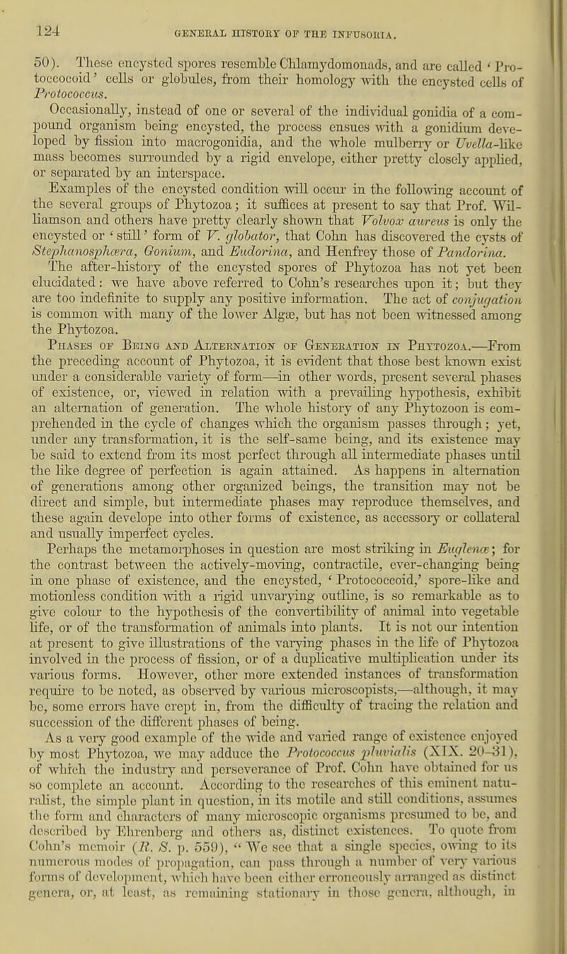50). These encysted spores resemble Chlamydomonads, and are called ' Pro- toccoeoid' cells or globules, from their homology with the encysted cells of Frotococcus, Occasionally, instead of one or several of the individual gonidia of a com- poimd organism being encysted, the process ensues wth a gonidium deve- loped by fission into macrogonidia, and the whole mulberry or Uvella-hkii mass becomes surrounded by a rigid envelope, either pretty closely appKed, or separated by an interspace. Examples of the encysted condition will occm- in the followdng account of the several groups of Phytozoa; it suffices at present to say that Prof. Wil- liamson and others have pretty clearly shown that Volvox- aureus is only the encysted or ' still' form of V. glohator, that Cohn has discovered the cysts of Steplumosplwra, Gonium, and Euclorina, and Henfrey those of Pandorina. The after-history of the encysted spores of Phytozoa has not yet been elucidated: we have above referred to Cohn's researches upon it; but they are too indefinite to supply any positive information. The act of conjugation is common with many of the lower Alga3, but has not been witnessed among the Phytozoa. Phases of Being a^td Alternation of Geneeation in Puttozoa.—From the preceding account of Phytozoa, it is evident that those best known exist imder a considerable variety of form—-in other words, present several phases of existence, or, viewed in relation with a prevailing hy^jothesis, exhibit an alternation of generation. The whole history of any Phytozoon is com- prehended in the cycle of changes which the organism passes tkrough; yet, imdcr any transformation, it is the self-same being, and its existence may be said to extend fi-om its most perfect through all intermediate phases until the nice degree of perfection is again attained. As happens in alternation of generations among other organized beings, the transition may not be dii'ect and simple, but intermediate phases may reproduce themselves, and these again develope into other forms of existence, as accessory or collateral and usually imperfect cycles. Perhaps the metamorphoses in question are most striking in EugJena}; for the contrast between the actively-moving, conti'actile, ever-changing being in one phase of existence, and the encysted, ' Protococcoid,' spore-like and motionless condition Avith a rigid unvai-ying outline, is so remarkable as to give coloiu' to the hypothesis of the convertibility of animal into vegetable Ufe, or of the transformation of animals into plants. It is not oui- intention at present to give illustrations of the vai-jong phases iu the life of Phytozoa involved in the process of fission, or of a duplicative multiplication under its various forms. HoAvever, other more extended instances of transformation require to be noted, as obseiwed by various microscopists,—although, it may be, some errors have crept in, from the difficulty of tracing the relation and succession of the different pliases of being. As a veiy good example of the -v^-ide and varied range of existence enjoyed by most Phytozoa, Ave may adduce the Frotococcus p7in7«?(s (XIX. 20-31), of which the industry and perseverance of Prof. Cohn have obtained for us so complete an accoimt. According to the researches of tliis eminent natu- ralist, the simple plant in question, in its motile and still conditions, assumes the foi-m and characters of many microscopic organisms presumed to be, and described by Elironbcrg and otliers as, distinct existences. To quote fi-om Cohn's memoir (li. S. p. 550),  We see that a single species, 0A\-ing to its numerous modes of propagation, can pass through a number of very A-arions forms of development, Avliich luiA-e been either erroneously arranged as distinct genera, or, at least, as renuiining stationary in tliose genera, allliougli, in