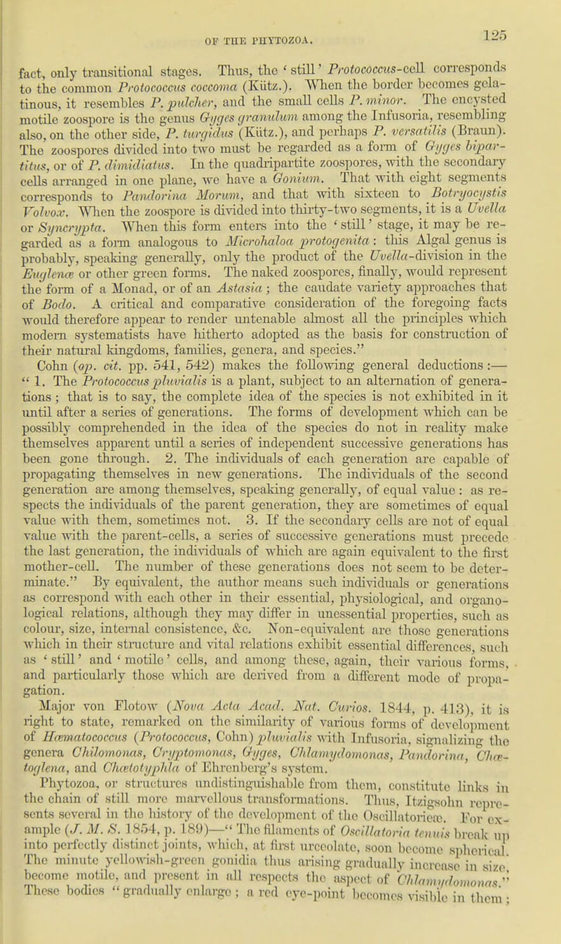 fact, only transitional stages. Thus, tlic ' stiU' Protococcus-ccU. corresponds to the common Protococcvs coccoma (Kiitz.). When tlie border becomes gela- tinous, it resembles P.pulclier, and tlie small cells P. minor. The encysted motile zoospore is the genns Gi/ges cjranulum among the Infusoria, resembling also, on the other side, P. timfkhis (Kiitz.), and perhaps P. versatilis (Braim). The zoospores divided into two must be regarded as a form of Gi/ges hipar- titus, or of P. dimidiaius. In the quadripartite zoospores, with the secondary ceUs arranged in one plane, we have a Oonium. That with eight segments corresponds to Pandorina Morimi, and that with sixteen to Botnjocijstis Volvox'. When the zoospore is divided into thii'ty-two segments, it is a Uvella or Syncrypta. When this form enters into the ' still' stage, it may be re- garded as a foi-m analogous to Mkrolialoa protocjenita : this Algal genus is probably, speaking generally, only the product of the Uvella-division in the Emjleno} or other green forms. The naked zoospores, finally, would represent the form of a Monad, or of an Astasia ; the caudate variety approaches that of Bodo. A critical and comparative consideration of the foregoing facts would therefore appear to render untenable almost aU the principles which modem systematists have hitherto adopted as the basis for construction of theii' natural kingdoms, fanulies, genera, and species. Cohn (ojj. cit. pp. 541, 542) makes the following general deductions :—  1. The ProtoGOCcus pluvialis is a plant, subject to an alternation of genera- tions ; that is to say, the complete idea of the species is not exhibited in it until after a series of generations. The forms of development which can be possibly comprehended in the idea of the species do not in reality maJce themselves apparent until a series of independent successive generations has been gone thi-ough. 2. The individuals of each generation are capable of propagating themselves in new generations. The individuals of the second generation are among themselves, speaking generally, of equal value : as re- spects the individuals of the parent generation, they are sometimes of equal value with them, sometimes not. 3. If the secondary cells are not of equal value with the parent-cells, a series of successive generations must precede the last generation, the individuals of which are again equivalent to the first mother-ceU. The number of these generations does not seem to be deter- minate. By equivalent, the author means such individuals or generations as correspond with each other in their essential, physiological, and organo- logical relations, although they may differ in unessential properties, such as colour, size, internal consistence, SiC. Non-equivalent are those generations which in their structure and vital relations exhibit essential differences, such as ' stiU' and * motile' cells, and among these, again, their various forms, and particularly those which are derived from a different mode of propa- gation. Major von Flotow (Nova Ada Acad. Nat. Curios. 1844, p. 413), it is right to state, remarked on the similarity of various forms of develojiracnt of Hamatocoecus (Protococcus, Colm) j^luviaJis v.-iili Infusoria, signalizing the genera Chihmonas, Criiptomonas, Gyges, Ghlamydomonas, Pandorina, CJtce- tofjUna, and Chcctotyphla of Ehrenbei'g's system. Phytozoa, or structures undistinguishablc from them, constitute links in the chain of still more marvellous transformations. Thus, Itzigsohn repre- sents several in the history of the development of the 0.sciUatoriea;. For ox- ample {J. M. S. 1854, p. 189)— Tlio filaments of OsciUatoria tenuis break up into perfectly distinct joints, wliidi, at first urceolatc, soon become spherical The minute yellowish-green gonidia thus arising gradually increase in size' become motile, and present in aU respects the aspect of Chhimndomonas'' These bodies  gradually onlai-go ; a rod eye-point becomes ^^8ibie in them •