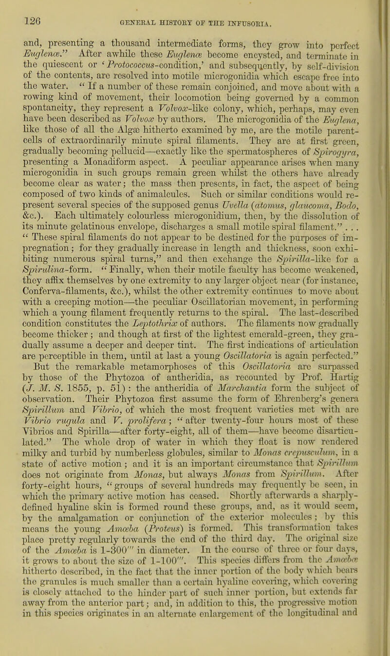 and, presenting a thousand intermediate forms, they grow into perfect Eaglence. After awhile these Euglenm become encysted, and terminate in the quiescent or ' P/-o<ococci(5-condition,' and subsequently, by self-division of the contents, are resolved into motile microgonidia which escape free into the water,  If a miniber of these remain conjoined, and move about with a rowing land of movement, their locomotion being governed by a common spontaneity, they represent a FoZvoar-Hke colony, which, perhaps, may even have been described as Volvox by authors. The microgonidia of the Eit//lem, like those of aU the Alga3 hitherto examined by me, are the motile parent- cells of extraordinarily minute spiral filaments. They are at first green, gradually becoming peUucid—exactty like the speiTnatospheres of Spirogyra, presenting a Monadiform aspect. A peculiar appearance aiises when many microgonidia in such groups remain green whilst the others have already become clear as water; the mass then presents, in fact, the aspect of being composed of two kinds of animalcules. Such or similar conditions would re- present several species of the supposed genus Uvella (atomus, glaucoma, Bodo, &c.). Each ultimately colomiess microgonidium, then, by the dLssolution of its minute gelatinous envelope, discharges a small motile spiral filament. . ..  These spiral filaments do not appear to be destined for the purposes of im- pregnation ; for they gradually increase in length and thickness, soon exhi- biting numerous spural turns, and then exchange the S2nrilla-]2ke for a Spirulina-form.  PinaUy, when their motile faculty has become weakened, they affix themselves by one extremity to any larger object near (for instance. Conferva-filaments, &c.), whilst the other extremity continues to move about with a creeping motion—the peculiar Oscillatorian movement, in performing which a young filament frequently returns to the spiral. The last-described condition constitutes the Leptotlirix of authors. The filaments now gradually become thicker; and though at fii-st of the hghtest emerald-green, they gra- dually assume a deeper and deeper tint. The fii-st indications of articiilation are perceptible in them, until at last a young Oscillatoria is again perfected. But the remarkable metamorphoses of this Oscillatona are surpassed by those of the Phytozoa of antheridia, as recounted by Prof. Hartig (J. M. S. 1855, p. 51) : the antheridia of Marchantla fonn the subject of obsei-vation. Theii' Phytozoa first assume the fonn of Ehrenberg's genera Sinrillum and Vibrio, of which the most frequent varieties met with arc Vibrio rugula and V. prolifera;  after twcnty-fom- houra most of these Vibrios and Spirilla—after forty-eight, all of them—have become disarticu- lated. The whole drop of water in which they float is now rendered nulky and turbid by numberless globules, similar to Monas creptiscttlum, in a state of active motion ; and it is an important circumstance that Sjiirillum does not originate from Monas, but always Monas from SpiriUian. Mtcr forty-eight hours,  groups of several hundreds may frequently be seen, in which the primaiy active motion has ceased. Shortly aftei-wards a shai-jily- defined hyaline skin is foi-med round these groiips, and. as it would seem, by the amalgamation or conjunction of the exterior molecules ; by this means the young Amceba (Proteus) is formed. This transformation takes place pretty regularly towards the end of the third day. The original size of the Amceba is 1-300' in diameter. In the course of tlu-ee or four days, it grows to about the size of 1-100'. This species diffci-s from the Amceba; hitherto described, in the fact that the inner portion of the body which beai-s the granules is much smaller than a certain hyaline covering, which covering is closely attached to the hinder part of such inner portion, but extends far away from the antei-ior part; and, in addition to this, the progressive motion in this species originates in an alternate enlargement of the longitudinal and