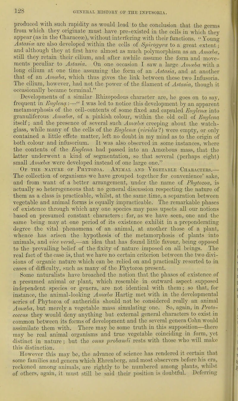 us producod with sucli rapidity as would lead to tlie conclusion that the gems from which they originate must have pre-existed in the cells in wliich tliey appear (as in the Characea)), without interfering with their functions.  Young Astas'm are also developed within the cells of Sim-oriyra to a great extent'; and although they at first have almost as much polymor2)liism as an Amceha, still they retain their- cilium, and after awhile assume the form and move- ments peculiar to Astasia. On one occasion I saw a large Amoeba with a long cilium at one time assuming the fonn of an Astasia, and at another that of an Amoeba, wliich thus gives the link between these two Infusoria. The cilium, however, had not the power of the filament of Astasia, though it occasionally became terminal. Developments of a similar llhizopodous character are, he goes on to say, fi-equent in Etujlena :— I was led to notice this development by an apparent metamorphosis of the cell-contents of some fixed and capsuled Euylence into granuliferous Amoebce, of a pinkish colom-, within the old cell of Eiu/lem itself; and the presence of several such Amoebce creeping about the watch- glass, while many of the cells of the Eugleme {viridis ?) were empty, or only contained a little effete matter, left no doubt in my mind as to the origin of both coloiu- and infusorium. It was also obsei-vcd in some instances, where the contents of the Euglena had passed into an Amcebous mass, that the latter underwent a kind of segmentation, so that several (perhaps eight) small Amoebm were developed instead of one large one. Of the nature of Phttozoa. AjfurAi and Vegetable Characters.— The collection of organisms we have grouped together for convenience' sake, and from want of a better arrangement, under the name of Phj/tozoa, is actually so heterogeneous that no general discussion respecting the nature of them as a class is practicable, whilst, at the same time, a separation between vegetable and animal forms is equally impracticable. The remarkable phases of existence through which any one species may pass upsets aU our notions based on presumed constant characters : for, as we have seen, one and the same being may at one period of its existence exhibit in a preponderating degree the vital phenomena of an animal, at another those of a plant, whence has arisen the hypothesis of the metamoqjhosis of plants into animals, and vice versd,—an idea that has found little favour, being opposed to the prevailing belief of the fixity of natiu-e imposed on all beings. The real fact of the case is, that we have no certain criterion between the two divi- sions of organic natiu'e which can be relied on and practically resorted to in cases of difiiculty, such as many of the Phytozoa present. Some natui-alists have broached the notion that the phases of existence of a presumed animal or plant, which resemble in outward aspect supposed independent species or genera, are not identical with them ; so that, for instance, the animal-loolcing Amoeba Hartig met with in the developmental scries of Phytozoa of antheridia should not bo considered really an animal Amoeba, but merely a vegetable mass simidating one. So, again, in Profo- coccus they would deny anything but external general cliaractei-s to exist in common between its forms of development and the seveml genera Colin would assimilate them witli. There may be some truth in this supposition—there may be real animal organisms and true vegetable coinciding in form, yot distinct in natiu-e ; but the onus probandi rests with those who will make this distinction, HoM'over this may be, the advance of science has rendered it ceitain that some families and genera which Ehrenberg, and most obscrvoi-s before his eni. reckoned among animals, are rightlj' to be numbered among jilants, whilst of others, again, it must still be said their position is doubtful. Deferring