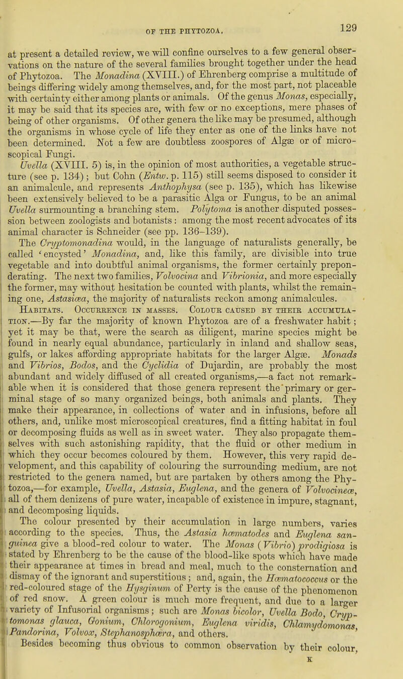 at present a detailed review, we will confine ourselves to a few general obser- vations on the natiu-e of the several families brought together under the head of Phytozoa. The Monadina (XVIII.) of Ehrenberg comprise a multitude of beings differing vddely among themselves, and, for the most part, not placeable with certainty either among plants or animals. Of the genus Monas, especially, it may be said that its species are, with few or no exceptions, mere phases of being of other organisms. Of other genera the like may be presumed, although the organisms in whose cycle of life they enter as one of the links have not been determined. Not a few are doubtless zoospores of Algae or of micro- scopical Fungi. Uvella (XVIII. 5) is, in the opinion of most authorities, a vegetable struc- ture (see p. 134); but Cohn {Entw. p. 115) stiU seems disposed to consider it an animalcule, and represents Anthophysa (see p. 135), which has likewise been extensively behoved to be a parasitic Alga or Fungus, to be an animal Uvella surmounting a branching stem. PoVytoma is another disputed posses- sion between zoologists and botanists : among the most recent advocates of its animal character is Schneider (see pp. 136-139). The Cryptomonadina would, in the language of naturalists generally, be called 'encysted' Monadina, and, Kke this family, are divisible into true vegetable and into doiibtful animal organisms, the former certainly prepon- derating. The next two families, Volvocina and Vibrionia, and more especially the former, may without hesitation be counted with plants, whilst the remain- ing one, Astasicea, the majority of naturalists reckon among animalcules. Habitats. Occtjebence in masses. Colotjr caused by theie AccuMtrLA- TioN.—By far the majority of known Phytozoa are of a freshwater habit; yet it may be that, were the search as diligent, marine species might be found in nearly equal abundance, particularly in inland and shallow seas, gulfs, or lakes affording appropriate habitats for the larger Algae. Monads and Vibrios, Bodos, and the Cyclidia of Dujardin, are probably the most abundant and widely diffused of all created organisms,—a fact not remark- able when it is considered that those genera represent the' primary or ger- minal stage of so many organized beings, both animals and plants. They make their appearance, in collections of water and in infusions, before all others, and, unhke most microscopical creatures, find a fitting habitat in foul or decomposing fluids as well as in sweet water. They also propagate them- selves with such astonishing rapidity, that the fluid or other medium in which they occur becomes coloured by them. However, this very rapid de- velopment, and this capability of colouring the surrounding medium, are not restricted to the genera named, but are partaken by others among the Phy- tozoa,—for example, Uvella, Astasia, Euglena, and the genera of Volvodmce, \ all of them denizens of pure water, incapable of existence in impure, stagnant, and decomposing liquids. The coloiir presented by their accumulation in large numbers, varies according to the species. Thus, the Astasia hmmatodes and Euglena san- guinea give a blood-red colour to water. The Monas ( Vibrio) prodigiosa is j| - stated by Ehrenberg to be the cause of the blood-Uke spots which have made 5their appearance at times in bread and meal, much to the consternation and dismay of the ignorant and superstitious; and, again, the Haimatococcus or the I red-coloured stage of the Hysginum of Perty is the cause of the phenomenon ^ of red snow. A green colour is much more frequent, and due to a larger • variety of Infusorial organisms; such are Monas bicolor, Uvella Bodo, Cryp- tomonas glauca, Oonium, Chlorogonium, Etiglena viridis, Chlamydomonas iPandorina, Volvox, Stephanosphmra, and others. ' Besides becoming thus obvious to common observation by their colour