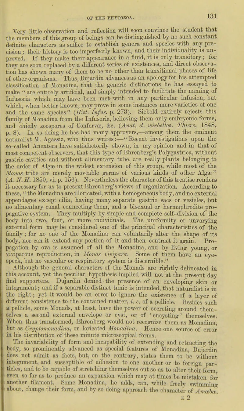 Very little observation and reflection will soon convince the student that the members of tliis group of beings can be distinguished by no such constant definite chai-acters as suffice to establish genera and species with any pre- cision ; theii- history is too imperfectly known, and theu- individuality is un- proved. If they make their appearance in a fluid, it is only transitory; for they are soon replaced by a difterent series of existences, and direct observa- tion has shown many of them to be no other than transitional phases of life of other organisms. Thus, Dujardin advances as an apology for his attempted classification of Monadina, that the generic distinctions he has essayed to make  ai-e entirely artificial, and simply intended to facilitate the naming of Infusoria which may have been meb with in any particular infusion, but which, when better known, may prove ia some instances mere varieties of one and the same species {Hist. Infus. p. 273). Siebold entirely rejects this family of Monadina from the Infusoria, believing them only embryonic forms, and chiefly zoospores of Confervae, &c. (Anat. d. wirbellos. Thiere, 1848, p. 8). In so doing he has had many approvers,—among them the eminent natiu-alist M. Agassiz, who thus writes:— Eecent investigations upon the so-called Anentera have satisfaetoiily shown, in my opinion and in that of most competent observers, that this type of Ehrenberg's Polygastrica, without gastric cavities and without ahmentaiy tube, are really plants belonging to the order of Algae in the widest extension of this group, while most of the Monas tribe are merely moveable germs of various kinds of other Algae  (A. N. H. 1850, vi. p. 156). Nevertheless the character of this treatise renders it necessary for us to present Ehrenberg's views of organization. According to these,  the Monadina are iUoricated, with a homogeneous body, and no external appendages except cilia, having many separate gastric sacs or vesicles, but no alimentary canal connecting them, and a bisexual or hermaphrodite pro- pagative system. They multiply by simple and complete self-division of the body into two, four, or more individuals. The uniformity or unvarying external form may be considered one of the principal characteristics of the family; for no one of the Monadina can voluntarily alter the shape of its body, nor can it extend any portion of it and then contract it again. Pro- pagation by ova is assumed of all the Monadina, and by living young, or viviparous reproduction, in Monas vivipara. Some of them have an eye-- speck, but no vascular or respiratory system is discernible. Although the general characters of the Monads are rightly delineated in this account, yet the peculiar hypothesis imphed wdll not at the present day find supporters. Dujardin denied the presence of an enveloping skin or integument; and if a separable distinct tunic is intended, that natiu-alist is in the right; yet it would be an error to ignore the existence of a laj-er of different consistence to the contained matter, i. e. of a peUicle. Besides such a peUicle, some Monads, at least, have the power of secreting around them- selves a second external envelope or cyst, or of ' encysting' themselves. When thus transfoi-med, Ehi'enberg woidd not recognize them as Monadina, but as Cryptomonadina, or loricated Monadina. Hence one som'ce of error in his chstribution of these minute microscopical forms. The invariabihty of form and incapability of extending and retracting the body, so prominently advanced as special features of Monadina, Dujardin does not admit as facts, but, on the contraiy, states them to be without integument, and susceptible of adliesion to one another or to foreign par- ticles, and to be capable of stretching themselves out so as to alter thcii- fom even so far as to produce an expansion which may at times be mistaken for another filament. Some Monadina, he adds, can, while freely swamming about, change their form, and by so doing approach the character of Amcehce. K 2