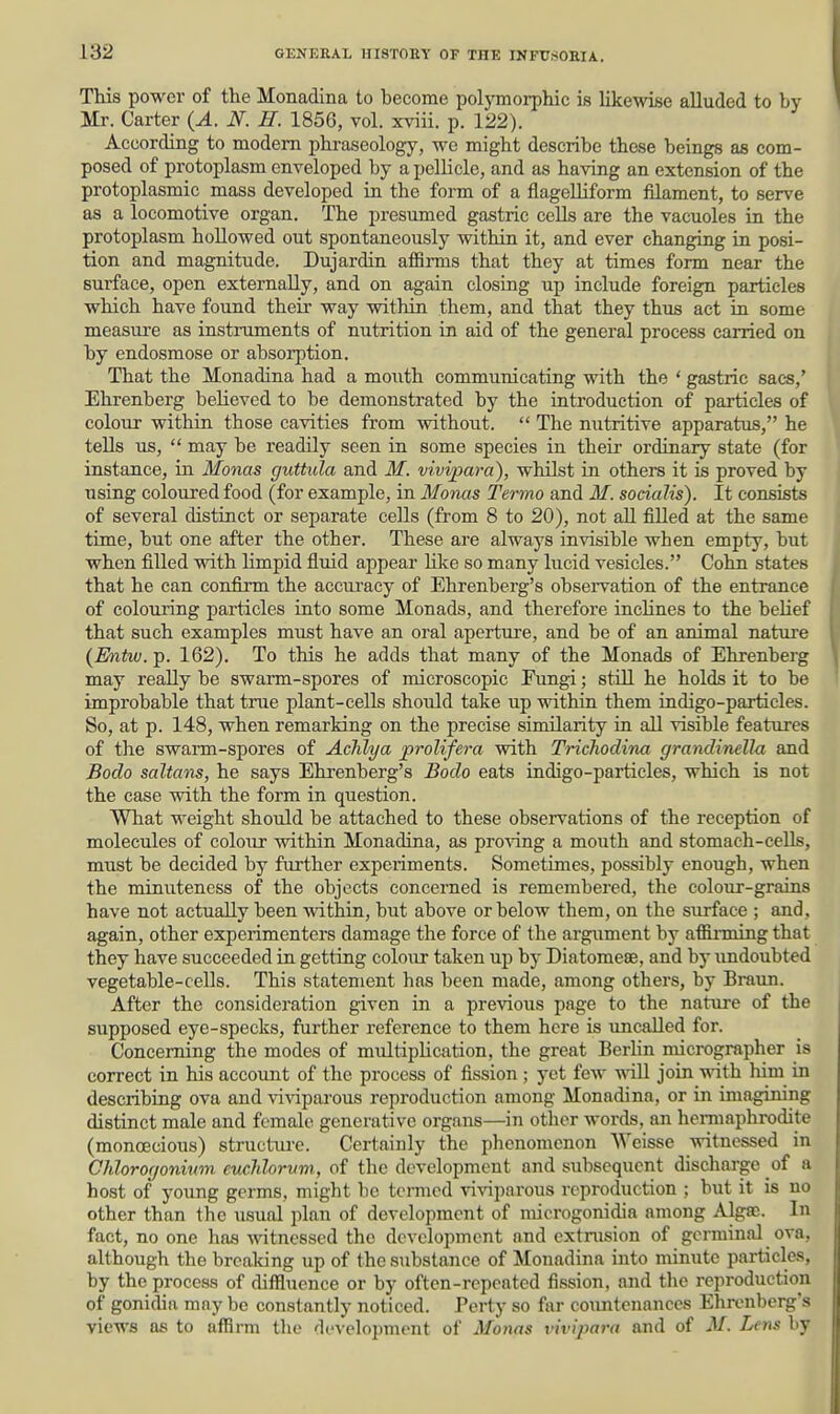 This power of the Monadlna to become polymorphic is likewise alluded to by Mr. Carter (A. N. H. 1856, vol. xviii. p. 122). According to modem phraseology, we might describe these beings as com- posed of protoplasm enveloped by a pellicle, and as having an extension of the protoplasmic mass developed in the form of a flagelhform filament, to serve as a locomotive organ. The presumed gastric cells are the vacuoles in the protoplasm hoUowed out spontaneously within it, and ever changing in posi- tion and magnitude. Dujardin afiirms that they at times form near the surface, open externally, and on again closing up include foreign particles which have found their way within them, and that they thus act in some measure as instruments of nutrition in aid of the general process carried on by endosmose or absorption. That the Monadina had a mouth communicating with the ' gastric sacs,' Ehrenberg believed to be demonstrated by the introduction of particles of colour within those cavities from vrithout.  The nutritive apparatus, he tells us,  may be readily seen in some species in their ordinary state (for instance, in Monas guttula and M. vivipara), whilst in others it is proved by using coloured food (for example, in Monas Termo and M. sodalis). It consists of several distinct or separate cells (from 8 to 20), not aU filled at the same time, but one after the other. These are always invisible when empty, but when filled with limpid fluid appear Hke so many lucid vesicles. Cohn states that he can confirm the accuracy of Ehrenberg's observation of the entrance of colouring particles into some Monads, and therefore inclines to the belief that such examples must have an oral aperture, and be of an animal nature (Entw. p. 162). To this he adds that many of the Monads of Ehrenberg may really be swarm-spores of microscopic Pungi; still he holds it to be improbable that true plant-cells should take up within them indigo-particles. So, at p. 148, when remarking on the precise similarity in all visible features of the swarm-spores of Achlya prolifera with Trichodina grandinella and Bodo saltans, he says Ehrenberg's Bodo eats indigo-particles, which is not the case with the form in question. What weight should be attached to these observations of the reception of molecules of colour within Monadina, as proving a mouth and stomach-cells, must be decided by further experiments. Sometimes, possibly enough, when the minuteness of the objects concerned is remembered, the colour-grains have not actually been within, but above or below them, on the surface ; and, again, other experimenters damage the force of the argument by affimdng that they have succeeded in getting colour taken up by Diatomese, and by undoubted vegetable-cells. This statement has been made, among others, by Braun. After the consideration given in a previous page to the nature of the supposed eye-specks, farther reference to them here is uncalled for. Concerning the modes of multiplication, the great BerHn micrographer is correct in his account of the process of fission ; yet few will join ynth him in describing ova and viviparous reproduction among Monadina, or in imagimng distinct male and female generative organs—in other words, an hennaphrodite (monoecious) structure. Certainly the phenomenon Weisse witnessed in GJilorocjonium euchlorvm, of the development and subsequent discharge of a host of yoimg germs, might be termed viviparous reproduction ; but it is no other than the usual plan of develoi)mcnt of microgonidia among Algffi. In fact, no one has witnessed the development and extrusion of germinal ova, although the brealting up of the substance of Monadina into minute particles, by the process of diffluence or by often-repeated fission, and the reproduction of gonidia may be constantly noticed. Perty so far countenances Ehrenberg's views as to affirm the development of Monas vivipara and of M. Lens by