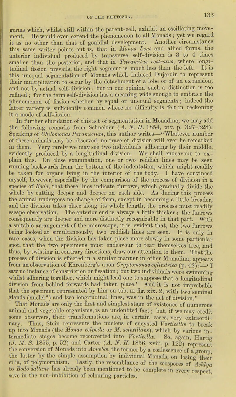 germs which, whilst still -witliin the parent-cell, exhibit an oscillating move- ment. He would even extend the phenomenon to all Monads ; yet we regard it as no other than that of gonidial development. Another circumstance this same writer points out is, that in MoTias Lens and allied forms,_ the anterior individual produced by transverse self-division is 3 to 4 times smaller than the posterior, and that in Tetramitus rostratus, where longi- tudinal fission prevails, the right segment is much less than the left. It is this unequal segmentation of Monads which induced Dujardin to represent their multiplication to occur by the detachment of a lobe or of an expansion, and not by actual self-division: but in our opinion such a distinction is too refined ; for the term self-division has a meaning wide enough to embrace the phenomenon of fission whether by equal or unequal segments ; indeed the latter variety is sufiiciently common where no difficulty is felt in reckoning it a mode of self-fission. In further elucidation of this act of segmentation in Monadina, we may add the following remarks from Schneider (A. N. H. 1854, xiv. p. 327-328). Speaking of Qhilomonas Paramecium, this author writes—Whatever number of these animals may be observed, no trace of division will ever be remarked in them. Very rarely we may see two individuals adheiing by their middle, evidently produced by a longitudinal division. We shall endeavour to ex- plain this. On close examination, one or two reddish lines may be seen running backwards from the bottom of the indentation, which might readily be taken for organs lying in the interior of the body. I have convinced myself, however, especially by the comparison of the process of division in a species of Bodo, that these lines indicate furrows, which gradually divide the whole by cutting deeper and deeper on each side. As during this process the animal undergoes no change of form, except in becoming a little broader, and the division takes place along its whole length, the process must readily escape observation. The anterior end is always a little thicker ; the farrows consequently are deeper and more distinctly recognizable in that part. With a suitable arrangement of the microscope, it is evident that, the two furrows being looked at simultaneously, two reddLsh lines are seen. It is only in rare cases, when the division has taken place more slowly in some particular spot, that the two specimens must endeavour to tear themselves free, ,and thus, by twisting in contrary directions, di-aw our attention to them. That the process of division is effected in a similar manner in other Monadina, appears from an observation of Ehi-enberg's upon Cryptomonas cylindrica (p. 42) : * I saw no instance of constriction or fissation; but two individuals were swimming whUst adhering together, which might lead one to suppose that a longitudinal division from behind forwards had taken place.' And it is not improbable that the specimen represented by him on tab. n. fig. xix. 2, with two seminal glands (nuclei?) and two longitudinal Lines, was in the act of division. That Monads are only the fijst and simplest stage of existence of numerous animal and vegetable organisms, is an undoubted fact; but, if we may credit some observers, theii- transformations are, in certain cases, veiy extraordi- nary. Thus, Stein represents the nucleus of encysted Vorticcllce to break up into Monads (the Monas colpoda or M. scintillans), which by vaiious in- termediate stages become reconverted into VoHicellcB. So, again, Hartig (J. M. S. 1855, p. 52) and Carter (A. N. H. 1856, xviii. p. 122) represent the conversion of Monads into AmoehcB, the former by a coalescence of a group the latter by the simple assumption by individual Monads, on losing their cilia, of polymorphism. Lastly, the resemblance of the zoospores of Acldya to Bodo saltans has already been mentioned to be complete in every respect save in the non-imbibition of colouiing particles.