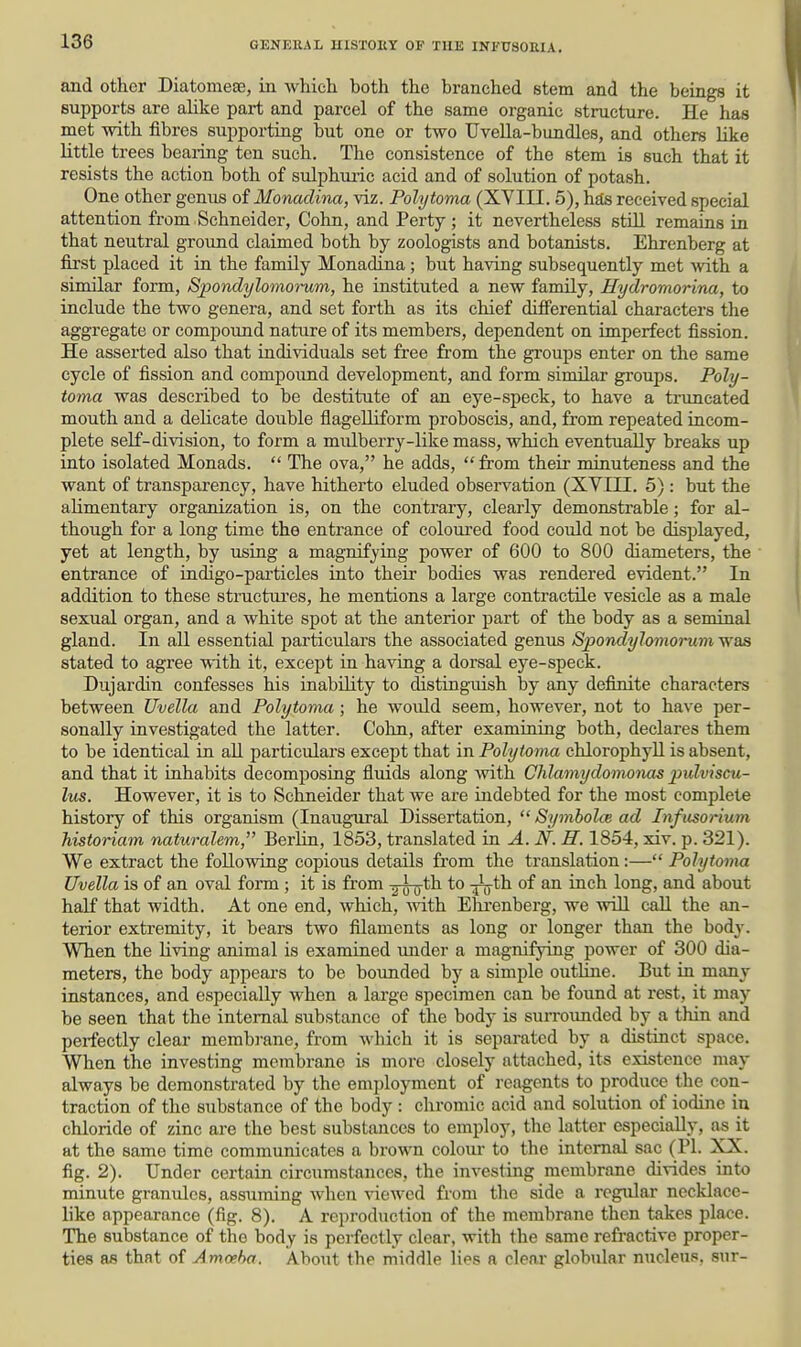 and other Diatomese, in which both the branched stem and the beings it supports are ahke part and parcel of the same organic structure. He has met with fibres supporting but one or two Uvella-bundles, and others like little trees beaiing ten such. The consistence of the stem is such that it resists the action both of sulphuric acid and of solution of potash. One other genus of Monadina, viz. Polytoma (XVIII. 5), has received special attention from Schneider, Cohn, and Perty; it nevertheless still remains in that neutral ground claimed both by zoologists and botanists. Ehrenberg at first placed it in the family Monadina; but having subsequently met Avith a similar form, Spondylomoi^m, he instituted a new family, Hydromorina, to include the two genera, and set forth as its chief diflerential characters the aggregate or compound nature of its members, dependent on imperfect fission. He asserted also that individuals set free from the groups enter on the same cycle of fission and compound development, and form similar groups. Poly- toma was described to be destitute of an eye-speck, to have a trimcated mouth and a dehcate double flageUiform proboscis, and, from repeated racom- plete self-division, to form a mulberry-like mass, which eventually breaks up into isolated Monads.  The ova, he adds,  from their minuteness and the want of transparency, have hitherto eluded observation (XVTTI. 5) : but the alimentary organization is, on the contrary, clearly demonstrable; for al- though for a long time the entrance of coloured food could not be displayed, yet at length, by using a magnifying power of 600 to 800 diameters, the entrance of indigo-pai'ticles into their bodies was rendered evident. In addition to these structui'es, he mentions a large contractile vesicle as a msde sexual organ, and a white spot at the anterior part of the body as a seminal gland. In all essential particulars the associated genus Spondylomorum was stated to agree with it, except in having a dorsal eye-speck. Dujardin confesses his inability to distinguish by any definite characters between Uvella and Polytoma; he would seem, however, not to have per- sonally investigated the latter. Cohn, after examraing both, declares them to be identical in all particulars except that in Polytoma chlorophyll is absent, and that it inhabits decomposing fluids along with Clilximydomx)nas pulviscu- lus. However, it is to Schneider that we are indebted for the most complete history of this organism (Inaugural Dissertation,  Symholce ad Infusorium historiam naturalem, Berlin, 1853, translated in A. N. H, 1854, xiv. p. 321). We extract the following copious details from the translation:— Polytoma Uvella is of an oval form ; it is from -jfu^^ Tu^'^ mch. long, and about half that width. At one end, which, mth Elu-enberg, we will call the an- terior extremity, it bears two filaments as long or longer than the body. When the living animal is examined under a magnifying power of 300 dia- meters, the body appears to be bounded by a simple outline. But in many instances, and especially when a large specimen can be found at rest, it may be seen that the internal substance of the body is suiTounded by a thin and perfectly clear membi-ane, from which it is separated by a distinct space. When the investing membrane is more closely attached, its existence may always be demonstrated by the employment of reagents to produce the con- traction of the substance of the body : chromic acid and solution of iodine in chloride of zinc are the best substances to employ, the latter especially, a^ it at the same time communicates a brown colour to the internal sac (PI. XX. fig. 2). Under certain circumstances, the investing membrane divides into minute granules, assuming when viewed from the side a regular necklace- like appearance (fig. 8). A reproduction of the membrane then takes place. The substance of the body is perfectly clear, with the same refractive proper- ties as that of Amoeba. About the middle lies a clear globular nucleus, sur-