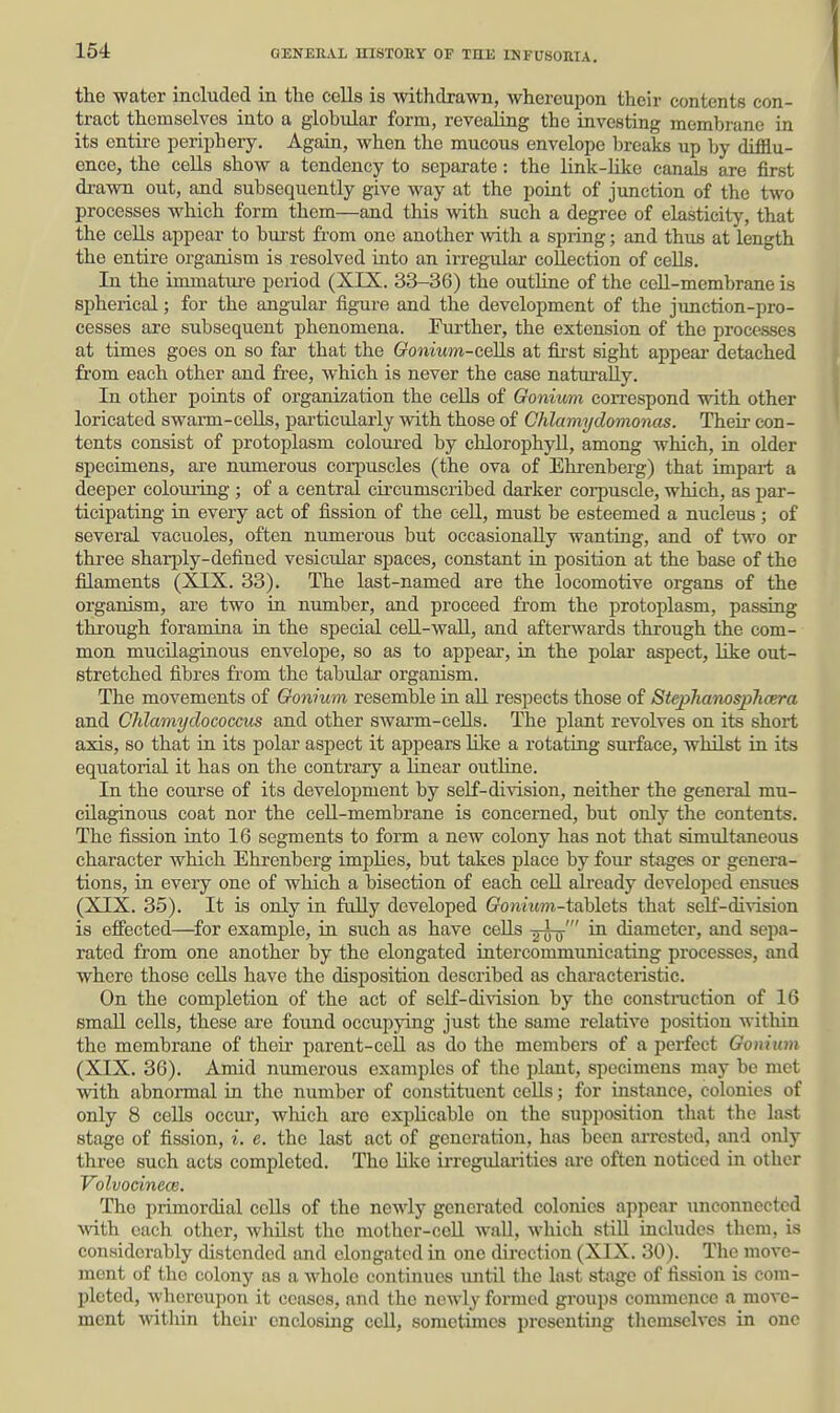 the water included in the cells is withdrawn, whereupon their contents con- tract themselves into a globular form, revealing the investing membrane in its entii-e perii^hery. Again, when the mucous envelope breaks up by difflu- ence, the ceUs show a tendency to separate: the link-like canals are first drawn out, and subsequently give way at the point of junction of the two processes which form them—and this with such a degree of elasticity, that the cells appear to bui-st fi'om one another with a spring; and thus at length the entire organism is resolved into an irregular collection of cells. In the immature period (XIX. 33-36) the outline of the ceU-membrane is spherical; for the angular figure and the development of the junction-pro- cesses are subsequent phenomena. Further, the extension of the processes at times goes on so far that the Gonium-ceHs at fii-st sight appear detached from each other and free, which is never the case natui'aUy. In other points of organization the ceUs of Goniwm correspond with other loricated swarm-ceUs, pai-ticularly with those of Ohlamydoinonas. Theu- con- tents consist of protoplasm coloured by chlorophyll, among which, in older specimens, are numerous corpuscles (the ova of Ehrenberg) that impart a deeper coloiu-ing ; of a central circumscribed darker corpuscle, which, as par- ticipating in every act of fission of the cell, must be esteemed a nucleus; of several vacuoles, often numerous but occasionally wanting, and of two or three sharply-defined vesicular spaces, constant in position at the base of the filaments (XIX. 33). The last-named are the locomotive organs of the organism, are two in number, and proceed from the protoplasm, passing through foramina in the special ceU-waU, and afterwards through the com- mon mucilaginous envelope, so as to appear, in the polar aspect, like out- stretched fibres from the tabular organism. The movements of Oonium resemble in all respects those of Stepliamsjylicera and Chlamyclococcus and other swarm-ceUs. The plant revolves on its short axis, so that in its polar aspect it appears lUce a rotating surface, whilst in its equatorial it has on the contrary a linear outline. In the course of its development by self-division, neither the general mu- cHaginous coat nor the cell-membrane is concerned, but only the contents. The fission into 16 segments to form a new colony has not that simultaneous character which Ehrenberg implies, but takes place by four stages or genera- tions, in every one of which a bisection of each ceU afready developed ensues (XIX. 35). It is only in fully developed (?o»^^^tw^-tablets that self-division is effected—for example, in such as have cells y^y-' in diameter, and sepa- rated from one another by the elongated intercommunicating processes, and where those cells have the disposition described as characteristic. On the completion of the act of self-division by the constniction of 16 small cells, these are found occupying just the same relative position within the membrane of their parent-cell as do the members of a perfect Gonium (XIX. 36). Amid numerous examples of the plant, specimens may be met with abnormal in the number of constituent ccUs; for instance, colonies of only 8 cells occui, which are explicable on the supposition that the last stage of fission, i. e. the last act of generation, has been arrested, and only three such acts completed. The lUce irregulai'ities ai'e often noticed in other Volvocinece. The primordial cells of the newly generated colonics appear unconnected with each other, whilst the mother-cell wall, which still includes them, is considerably distended and elongated in one direction (XIX. 30). The move- ment of the colony as a whole continues xintil the last stage of fission is com- pleted, whereupon it ceases, and the newly formed groups commence a move- ment within their enclosing cell, sometimes presenting themselves in one