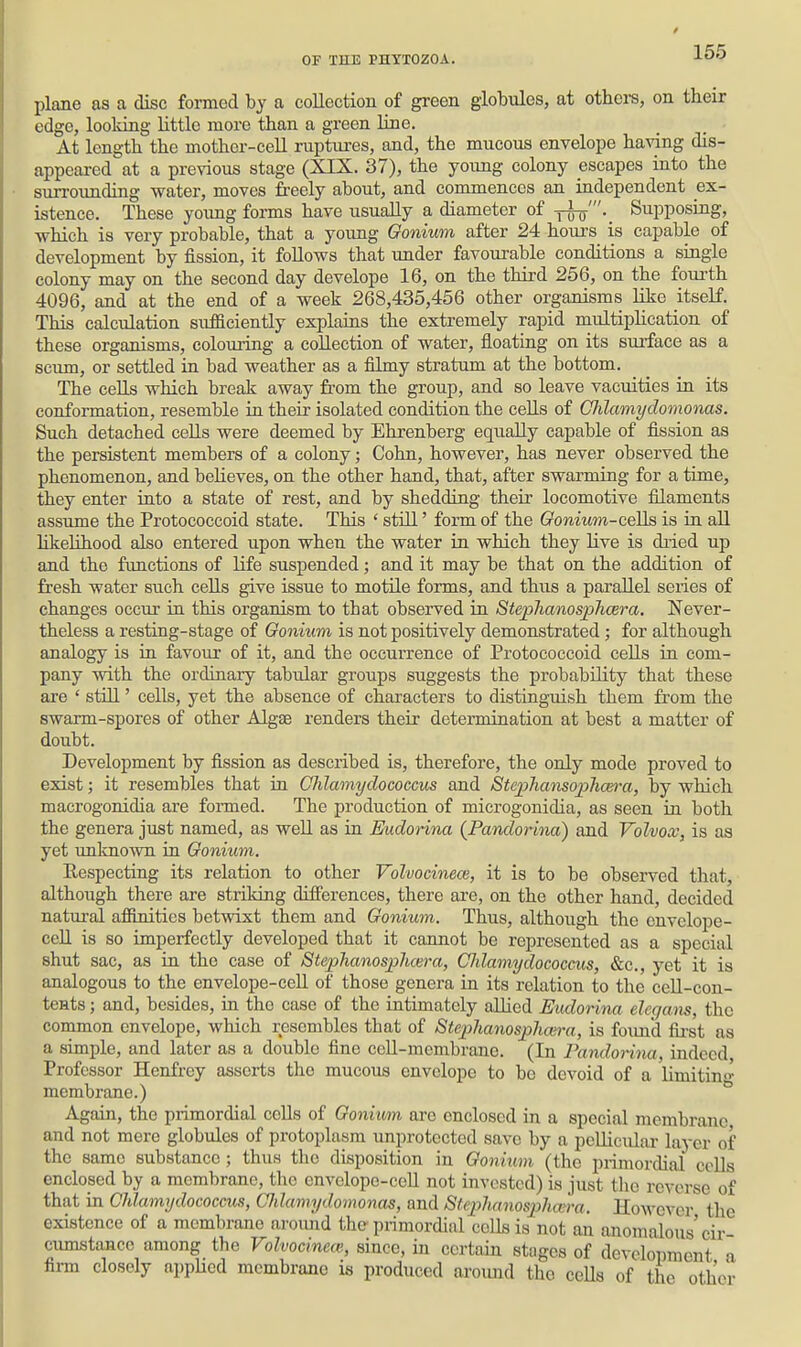 plane as a disc formed by a collection of green globules, at others, on their edge, looking little more than a green line. At length the mother-cell ruptures, and, the mucous envelope having dis- appeared at a previous stage (XIX. 37), the young colony escapes into the suiTOunding water, moves freely about, and commences an independent ex- istence. These young forms have usually a diameter of ^m'.^ Supposing, which is very probable, that a yoimg Gonium after 24 hour's is capable of development by fission, it foUows that under favourable conditions a single colony may on the second day develope 16, on the third 256, on the foui'th 4096, and at the end of a week 268,435,456 other organisms like itseK. This calculation sufficiently explains the extremely rapid multiphcation of these organisms, colouring a collection of water, floating on its surface as a scum, or settled in bad weather as a filmy stratum at the bottom. The cells which break away from the group, and so leave vacuities in its conformation, resemble in their isolated condition the eeUs of CJilamydomonas. Such detached cells were deemed by Ehrenberg equally capable of fission as the persistent members of a colony; Cohn, however, has never observed the phenomenon, and believes, on the other hand, that, after swarming for a time, they enter into a state of rest, and by shedding their locomotive filaments assume the Protococcoid state. This ' still' form of the Ooniutn-ceQs is in all likehhood also entered upon when the water in which they live is dried up and the functions of life suspended; and it may be that on the addition of fresh water such cells give issue to motile forms, and thus a parallel series of changes occur in this organism to that observed in Stephanosphcera. Never- theless a resting-stage of Gonium is not positively demonstrated; for although analogy is in favour of it, and the occurrence of Protococcoid cells in com- pany with the ordinary tabular groups suggests the probability that these are ' still' cells, yet the absence of characters to distinguish them from the swarm-spores of other Algae renders their determination at best a matter of doubt. Development by fission as described is, therefore, the only mode proved to exist; it resembles that in Ghlamydococcus and Stephansophcm-a, by which macrogonidia are formed. The production of microgonidia, as seen in both the genera just named, as well as in Eudorina (Pandorina) and Volvox, is as yet unlmown in Gonium. Respecting its relation to other Volvocinece, it is to be observed that, although there are striking diSferences, there are, on the other hand, decided natural affinities betwixt them and Gonium. Thus, although the envelope- cell is so imperfectly developed that it cannot be represented as a special shut sac, as in the case of StephanosjjJuera, Ghlamydococcus, &c., yet it is analogous to the envelope-eeU of those genera in its relation to the ceU-con- tents; and, besides, in the case of the intimately allied Eudorina eleqans, the common envelope, which resembles that of Steplianosphmra, is foimd fii-st as a simple, and later as a double fine ceU-membrane. (In Pandorina, indeed Professor Henfrey asserts the mucous envelope to be devoid of a limitin- membrane.) * Again, the primordial cells of Gonium are enclosed in a special membrane and not mere globules of protoplasm unprotected save by a pellicular layer of the same substance ; thus tho disposition in Gonium (the primordial cells enclosed by a membrane, the envelope-ceU not invested) is just the reverse of that in Ghlamydococcus, GIdamydomonas, and Sfephanosphafm. However the existence of a membrane aroimd the primordial cells is not an anomalous'cir cumstancc among the Volvocinece, since, in certain stages of development a firm closely appUed membrane is produced around tho ceUs of the other