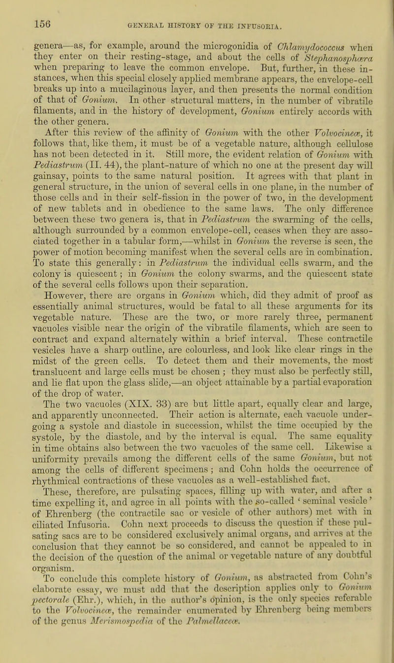 genera—as, for example, around the microgonidia of Chlamydococcus when they enter on theii- resting-stage, and about the cells of Siephanosphm-a when preparing to leave the common envelope. But, further, in these in- stances, when this special closely applied membrane appears, the envelope-cell breaks up into a mucUagiaous layer, and then presents the normal condition of that of Gonium. In other structural matters, in the number of vibratile fQaments, and in the history of development, Gonium entii'ely accords with the other genera. After this review of the afiinity of Gonium with the other Volvodnece, it follows that, like them, it must be of a vegetable nature, although cellulose has not been detected ki it. Still more, the evident relation of Gonium with Pediastrum (II. 44), the plant-natui-e of which no one at the present day wiU gainsay, points to the same natural position. It agrees with that plant in general stnictiu'e, iu the union of several cells in one plane, in the number of those ceUs and in their self-fission in the power of two, m the development of new tablets and in obedience to the same laws. The only difference between these two genera is, that in Pediastrum the swarming of the cells, although siuTOunded by a common envelope-cell, ceases when they are asso- ciated together in a tabular form,—whilst in Gonium the reverse is seen, the power of motion becoming manifest when the several cells are ru combiuation. To state this generally: in Pediastrum the indi\ddual cells swarm, and the colony is qtiiescent; in Gonium the colony swarms, and the quiescent state of the several cells follows upon theii' separation. However, there are organs in Gonium which, did they admit of proof as essentially animal structures, would be fatal to aU these arguments for its vegetable nature. These are the two, or more rarely three, permanent vacuoles visible neai- the origin of the vibratile filaments, which are seen to contract and expand alternately within a brief interval. These contractile vesicles have a sharp outline, are colourless, and look lilce clear rings in the midst of the green cells. To detect them and their movements, the most translucent and large cells must be chosen ; they must also be perfectly stiU, and lie flat upon the glass sUde,—an object attainable by a partial evaporation of the drop of water. The two vacuoles (XIX. 33) are but Httle apart, equally clear and large, and apparently unconnected. Their action is alternate, each vacuole iinder- going a systole and diastole iu succession, whilst the time occupied by the systole, by the diastole, and by the interval is equal. The same equality in time obtaius also between the two vacuoles of the same cell. Likewise a uniformity prevails among the different cells of the same Gonium, but not among the ecUs of different Specimens; and Cohn holds the occm-rence of rhythmical contractions of these vacuoles as a well-established fact. These, therefore, are pulsating spaces, filling up with water, and after a time expoUing it, and agree in idl points with the so-called ' seminal ve,sicle' of Ehrenberg (the contractile sac or vesicle of other authors) met -with in ciliated Infusoria. Cohn next proceeds to discuss the question if these pul- sating sacs are to bo considered exclusively animal organs, and arrives at the conclusion that they cannot be so considered, and cannot be appealed to in the decision of the question of the animal or vegetable natui-e of any doubtfid orgiinism. To conclude tliis complete history of Gonium, as abstracted from Cohn's elaborate essay, we must add that the description applies only to Gonium pectorale (Ehr.), which, in the author's opinion, is the only species referable to the Volvocinetv, the remainder enumerated by Ehrenberg being members of the genus Merismospcdia of the PalmeUacea:.