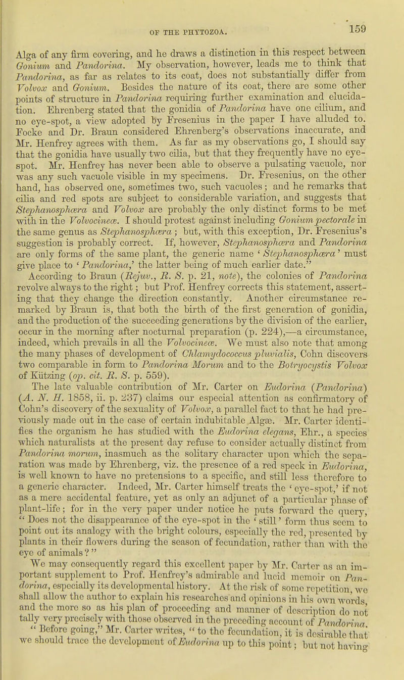 Alga of any fii-m covering, and he draws a distinction in this respect between Oonium and Pandorina. My observation, however, leads me to think that Pandorina, as far as relates to its coat, does not substantially differ fi'om Volvox- and Gonium. Besides the natm-e of its coat, there are some other points of stmctm-e in Pandorina requiring further examination and elucida- tion. Ehrenberg stated that the gonidia of Pandorina have one cilium, and no eye-spot, a view adopted by Fresenius in the paper I have alluded to. Pocke and Dr. Braim considered Ehrenberg's observations inaccurate, and Mr. Henfrey agrees with them. As far as my observations go, I should say that the gonidia have usually two cilia, but that they frequently have no eye- spot. Mr. Henfrey has never been able to observe a pulsating vacuole, nor was any such vacuole visible ia my specimens. Dr. Eresenius, on the other hand, has observed one, sometimes two, such vacuoles; and he remarks that cilia and red spots are subject to considerable variation, and suggests that Stephanosphcera and Volvox are probably the only distract forms to be met with ia the Volvocinece. I should protest against including Goniumpectorale ia the same genus as Step>hanosph(Bra ; but, Avith this exception, Dr. Eresenius's suggestion is probably correct. If, however, StephanospJicera and Pandorina are only forms of the same plant, the generic name * StephanospJicera' must give place to ' Pandorina,^ the latter being of much earlier date. According to Braun (Rejuv., R. S. p. 21, note), the colonies of Pandorina revolve always to the right; but Prof. Henfrey corrects this statement, assert- ing that they change the direction constantly. Another circumstance re- marked by Braim is, that both the birth of the first generation of gonidia, and the production of the succeeding generations by the division of the earlier, occur in the morning after nocturnal preparation (p. 224),—a circumstance, indeed, which prevails in aU. the Volvocinece. We must also note that among the many phases of development of Cldamydococcus pluvialis, Cohn discovers two comparable in form to Pandorina Morum and to the Botryocystis Volvox of Kiitzing (op. cit. R, S. p. 559). The late valuable contribution of Mr. Carter on Eudorina (Pandorina) (A. N. H. 1858, ii. p. 237) claims oiu- especial attention as confirmatoiy of Cohn's discovery of the sexuality of Volvox, a parallel fact to that he had pre- viously made out in the case of certain indubitable AlgaB. Mr. Carter identi- fies the organism he has studied with the Eudorina elegans, Ehr., a species which naturalists at the present day refuse to consider actually distinct from Pandorina morum, inasmuch as the solitary character upon which the sepa- ration was made by Ehi-enberg, viz. the presence of a red speck in Eudorina, is well known to have no pretensions to a specific, and stiU less therefore to a generic character. Indeed, Mr. Carter himself treats the ' ej-e-spot,' if not as a mere accidental feature, yet as only an adjunct of a particular phase of plant-life; for in the very paper under notice he puts forward tho query,  Docs not the disappearance of the eye-spot in the ' still' form thus seem to point out its analogy \vith the bright colours, especially tho red, presented by plants in their flowers during the season of fecundation, rather than with tho eye of animals ?  We may consequently regard this excellent paper by Mr. Carter as an im- portant supplement to Prof. Henfrcy's admirable and lucid memoir on Pan- dorina, especially its developmental liistory. At the risk of some repetition, wo shall allow the author to explain his researches and opinions in his oAvn words and the more so as his plan of proceeding and manner of description do not taUy very precisely with those observed in the preccdijig account of Pandorina  Before gomg, Mr. Carter writes,  to tho fecundation, it is desirable that we should trace the development oiEudorina up to this point; but not ha^nno-