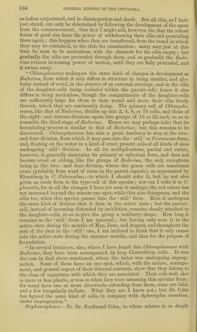 as before conjectm-ed, end in disintegration and death. But all this, as I have just stated, can only be dctennined by following the development of the spore from the commencement. One fact I miglit add, however, viz. that the robust forms of good size have the power of withdrawing their cQia and protruding them again ; this happens when they are transferred, fi-om the vessel in which they may be contained, to the slide for examination : many may just at this time be seen to be motionless, with the channels for the cilia empty; but gradually the cilia are protruded thi'ough them, and as gradually the Evdo- rina evinces increasing power of motion, until they are fully protraded, and it swims away.  Chlamydococcus undergoes the same kind of changes in development as Ehdorina, from which it only differs in structure in being smaller, and glo- bular instead of ovoid, in the absence of an external envelope, and ia the cilia of the daughter-cells being included within the parent-cell; hence it also differs in being motionless, though the compartments of the daughter-cells are sufficiently large for them to tiun romid and move their cilia fi-eely therein, which they are continually doing. The primary cell of Chlamydo- coccus,like that of Eudorina, divides up into 2, 4, 8, or 16 cells, and those of the eight- and sixteen-divisions again into groups of 16 or 32 each, so as to resemble the third stage of Eudorina. Hence we may perhaps infer that its fecimdating process is similar to that of Eudorina; but this remains to be discovered. Chlamydococcus has also a great tendency to stop at the two- and four-division, from which it may pass into the ' still' or Protococms-foTm, and, floating on the water in a kind of crust, present cells of all kinds of sizes undergoing ' stUl' division. In all its multiplications, pai'tial and entii'e, however, it generally maintains its piimary or spherical form, and does not become ovoid or oblong, like the groups of Eudorina, the only exceptions being in the two- and four-division, where the green cells are sometimes ovate (probably from want of room in the parent capsule), as represented by Ehrenberg in G. Pulvisculus,—to which I should refer it, had he not also given an ovate form to the type-cell of this species ; nor can I refer it to C. pluvialis, for in all the changes I have yet seen it undergo, the red colour has not increased beyond the minute eye-spot, Avhile this also disappears, and the ciHa too, when this species passes into the ' still' foi-m. Here it undergoes the same kind of division that it does in the active state ; but the parent- cell, instead of becoming distended by imbibition, remains closely attached to the daughter-cells, so as to give the group a mulberrj^ shape. How long it remains in the ' stDl' form I am ignorant; but having only seen it in the active state dui-ing the months of May, Jime, and August, and thi-oughout the rest of the year ia the ' stiU' one, I am inclined to think that it only comes into the active state during the summer months, and then for the pmi)ose of fecundation.  In several instances, also, where I have foimd this Chlamydococcus with Eudorina, they have been accompanied by long Clostcriform ccUs. It was the case in that above mentioned, where the latter was imdcrgoing impreg- nation. Some of these have an eye-spot, which, witli tlic nature, arrange- ment, and general aspect of their internal contents, sliow that they belong to the class of organisms with which they are associated. Tlieir cell-wall also is more or less plastic, or was so when they were assuming this spicular foi-m : for many have one or more diverticula extending from them, some are bifid, and a few irregularly stellate. What they are I know not; but Dr. Cohn has figured the same kind of cells, in company -with Sphan-ojylca anmdina, under impregnation. Steplianosphan-a.—To Dr. Ferdinand Cohn, to whom science is so deeply