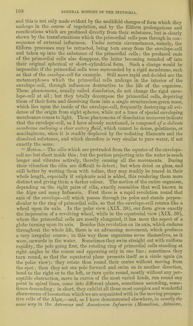 and this is not only made evident by the multifold changes of fom which they undergo in the conrso of vegetation, and by the filiform prolongations and ramifications which are produced directly from theii- substance, but is clearly shown by the transformations which the primordial ceUs pass through in con- sequence of external influences. Under certain circumstances, namely, the flUform processes may be retracted, being torn away from the envelope-ceU and taken up into the substance of the primordial cells; the produced ends of the primordial ceUs also disappear, the latter becoming rounded off into their original spherical or short-cyUndiical foi-m. Such a change would be impossible if the piimordial cells were surroimded by a rigid membrane, such as that of the envelope-cell for example. Still more rapid and decided are the metamorphoses which the primordial cells undergo in the interior of the envelope-cell, through influences destructive to the life of the organism. These phfenomena, usually called dissolution, do not change the rigid enve- lope-cell at all; but they totally decompose the primordial cells, depriving them of their form and dissolving them into a single structureless green mass, which lies upon the inside of the envelope-ceU, frequently destroying all evi- dence of the origin from eight spheres, while not a trace of special enveloj^ing membranes comes to light. These pha)nomena of dissolution moreover indicate that the envelope-cell, as I have already mentioned, is composed of a delicate membrane enclosing a clear watery fluid, which cannot be dense, gelatinous, or mucilaginous, since it is readily displaced by the radiating filaments and the dissolved substance, and which therefore is very similar to pui-e water, if not exactly the same.  Motion.—The cilia which are protruded from the equator of the envelope- ceU are but short inside this ; but the portion projecting iato the water is much longer and vibrates actively, thereby causing all the movements. During their vibration the cOia are difficult to detect; but when dried on glass, and still better by wetting them with iodine, they may readily be traced in their whole length, especially if sulphuric acid is added, this rendeiing them more distinct and giving them a darker coloui-. The motion of the entire organism, depending on the eight pairs of cilia, exactly resembles that well kno^\Ti in the Alg£e and many Infusoria. Pirst there is a rapid revolution roimd that axis of the envelope-cell which passes thi'ough its poles and stands perj^en- dicular to the ring of primordial cells, so that the envelope-ceU rotates like a wheel upon its axle. In the polar view (XIX. 38), our form gives exactly the impression of a revolving wheel, while in the equatorial ^-icw (XIX. 39), where the primordial ceUs are mostly elongated, it has more the aspect of a globe turning upon its axis. Besides this revolution on its axis, Avhich cndm-es throughout the whole Ufe, there is an advancing movement, which produces a very irregular course; in this way these organisms scretv themselves, as it were, onwards in the water. Sometimes they SAvim straight out A\-ith unifonn rapidity, the pole going first, the rotating ring of primordial ceUs standing at right angles to the course and ai)pearing only in one line ; sometimes they turn round, so that the equatorial plane presents itscU' as a circle again (in the polar view): they rotate thus round their centre without monng from the spot; tiion they set one pole forward and sAvim on in another dii-ection, bend to the right or to tlie left, or turn quite roimd, mostly without any per- ceptible obstniction, move in cm-ves of the most varied Idnds, ran round any point in spiral lines, come into different planes, sometimes ascending, some- times descending; in short, they exhibit all those most complex and wonderful dhncnomcna of locomotion wliich we ai'C acquainted with in the moving pro])aga- tivc colls of the Algaj,—and, as I hiive demonstrated elsewhere, in cx^acihi the same way in the Astomous and Anoiterous Inftisoria (Monadina, Asiasia:a,