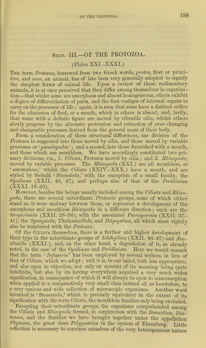 Sect. III.—OF THE PROTOZOA. (Plates XXI.-XXXI.) The term Protozoa, borrowed from two Greek words, protos, first or primi- tive, and zoon, an animal, has of late been very generally adopted to signify the simplest forms of animal life. Upon a review of these rudimentary animals, it is at once perceived that they differ among themselves' in organiza- tion—that whilst some ai-e amorphous and almost homogeneous, others exhibit a degree of differentiation of parts, and the first vestiges of internal organs to carry on the processes of hfe; again, it is seen that some have a distinct oiiflce for the admission of food, or a mouth, which in others is absent, and, lastly, that some with a definite figui'e are moved by vibratile cilia, whilst others slowly progress by the alternate protrusion and retraction of ever-changing and changeable processes derived from the general mass of their body. From a consideration of these stnictural' differences, one division of the Protozoa is suggested into those moved by cilia, and those moved by variable processes or 'pseudocodes '; and a second, into those furnished with a mouth, and those which are mouthless. We have accordingly constituted tAvo pri- mary divisions, viz., 1. Ciliata, Protozoa moved by ciUa ; and 2. Bhizopoda, moved by variable processes. The Bhizopoda (XXI.) are aU mouthless, or ' astomatous,' whilst the Ciliata (XXIV.-XXX.) have a mouth, and are styled by Siebold ' Stomatoda,' with the exception of a small family, the Opalincea (XXII. 46, 47), and perhaps also of that of the Peridinicea (XXXI. 16-23). However, besides the beings usually included among the Ciliata axiA Bhizo- poda, there are several subordinate Protozoic groups, some of which either stand as it were midway between them, or represent a development of the amorphous and mouthless Bhizopoda in a different direction; such are the Gregarinida (XXII. 28-36), with the associated Psorospermia (XXII. 37- 41), the Spongiada, Thalassicollida, and Polycystina, aU which must rightlv also be numbered with the Protozoa. Of the Ciliata themselves, there is a further and higher development of their type in the subordinate groups of Ichthydina (XXII. 46-47) and Noc- tilucida (XXXI.), and, on the other hand, a degradation of it, as already noted, in the case of the Opalinaia and Peridiniaia. Here wo would remark that the term ' Infusoria' has been employed by several writers, in lieu of that of Ciliata, which we adopt; stUl it is, to our mind, both less appropriate, and also open to objection, not only on account of its meaning being quite indefinite, but also by its having everywhere acquired a very much mden signification, in consequence of which it wiU always be open to misconception when appUed to a comparatively veiy small class instead of, as heretofore, to a very various and wide collection of microscopic organisms. Another word invented is ' Stomatoda,' which is precisely equivalent in the extent of its signification with the term Ciliata, the mouthless families only being excluded. Excepting their subordinate groups, the organisms comprehended among the Ciliata and Bhizopoda formed, in conjvmction with the Dcsmidieo' Dia- tomece, and the families we have brought together under the appellation Phyiozoa, the great class Polygastrica in the system of Ehrenberg. Little reflection is necessary to convince ourselves of the veiy heterogeneous nature