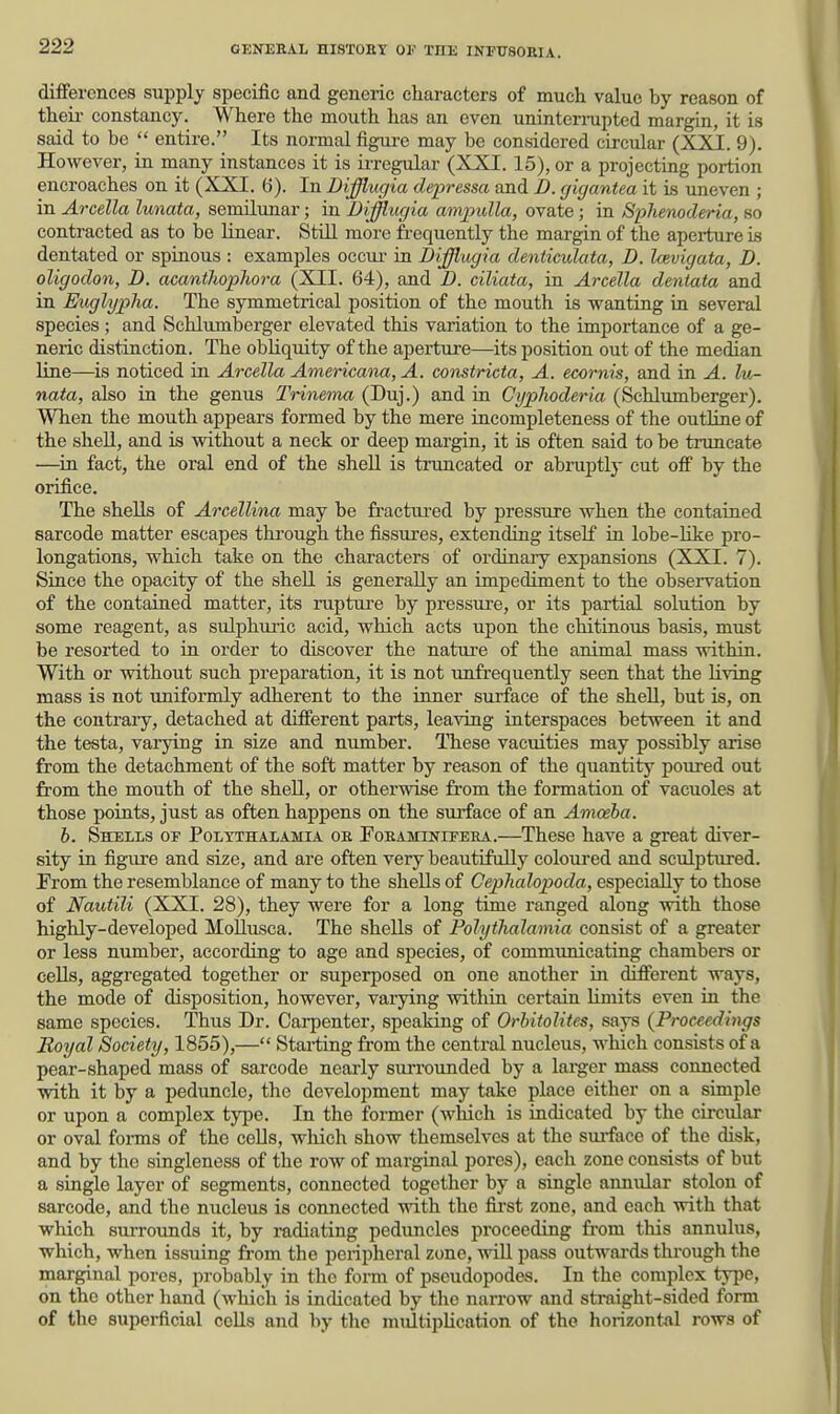 differences supply specific and generic characters of much value by reason of theu- constancy. Where the mouth has an even uninternipted margin, it is said to be  entire. Its normal figm-e may be considered circular (XXI. 9). However, in many instances it is irregular (XXI. 15), or a projecting portion encroaches on it (XXI. (i). In Difflugia clepressa and D. gigantea it is uneven ; in Arcella lunata, semilunar; in Difflugia ampulla, ovate; in Sphenoderia, so contracted as to be linear. Still more frequently the margin of the aperture is dentated or spinous : examples occur in Diflugia denticulata, D. Icevigata, D. oligodon, D. acanthopliora (XII. 64), and D. ciliata, in Arcella dentata and in Euglyjjha. The symmetrical position of the mouth is wanting in several species; and Schlumberger elevated this variation to the importance of a ge- neric distinction. The obliquity of the aperture—its position out of the median line—is noticed in Arcella Americana, A. constricta, A. ecornis, and in A. lu- nata, also in the genus TrinemM (Duj.) and in Cyphoderia (Schlumberger). When the mouth appears formed by the mere incompleteness of the outline of the shell, and is without a neck or deep margin, it is often said to be truncate —in fact, the oral end of the shell is truncated or abruptly cut off by the orifice. The shells of Arcellina may be fractui'ed by pressure when the contained sarcode matter escapes through the fissiires, extending itself in lobe-Hke pro- longations, which take on the characters of ordinary expansions (XXI. 7). Since the opacity of the shell is generally an impediment to the observation of the contained matter, its rapture by pressure, or its partial solution by some reagent, as sulphuric acid, which acts upon the ehitinous basis, must be resorted to in order to discover the natui'e of the animal mass within. With or without such preparation, it is not unfrequently seen that the living mass is not uniformly adherent to the inner surface of the shell, but is, on the contrary, detached at different parts, leaving interspaces between it and the testa, varying in size and number. ITiese vacuities may possibly arise from the detachment of the soft matter by reason of the quantity poirred out from the mouth of the shell, or otherwise fi-om the formation of vacuoles at those points, just as often happens on the surface of an Amoeba. b. Shells oe Poltthalamia oe Foeaminifera.—These have a great diver- sity in figure and size, and are often very beautifully coloured and sculptured. From the resemblance of many to the shells of Cephalopoda, especially to those of Nautili (XXI. 28), they were for a long time ranged along with those highly-developed Mollusca. The shells of Polythalamia consist of a greater or less number, according to age and species, of communicating chambers or cells, aggregated together or superposed on one another in different ways, the mode of disposition, however, varying within certain limits even in the same species. Thus Dr. Carpenter, speaking of Orhitolites, says {Proceedings Royal Society, 1855),— Starting from the central nucleus, which consists of a pear-shaped mass of sarcode nearly surrounded by a laiger mass connected with it by a peduncle, the development may take place either on a simple or upon a complex type. In the former (which is indicated by the circular or oval foi-ms of the cells, wliich show themselves at the surface of the disk, and by the singleness of the row of marginal pores), each zone consists of but a single layer of segments, connected together by a single annular stolon of sarcode, and the nucleus is connected with the first zone, and each with that which surrounds it, by radiating peduncles proceeding from this annulus, which, when issuing from the peripheral zone, will pass outwards thi'ough the marginal pores, probably in the form of pscudopodes. In the complex type, on the other hand (which is inchoated by the narrow and straight-sided form of the superficial cells and by the multiplication of tho horizontal rows of