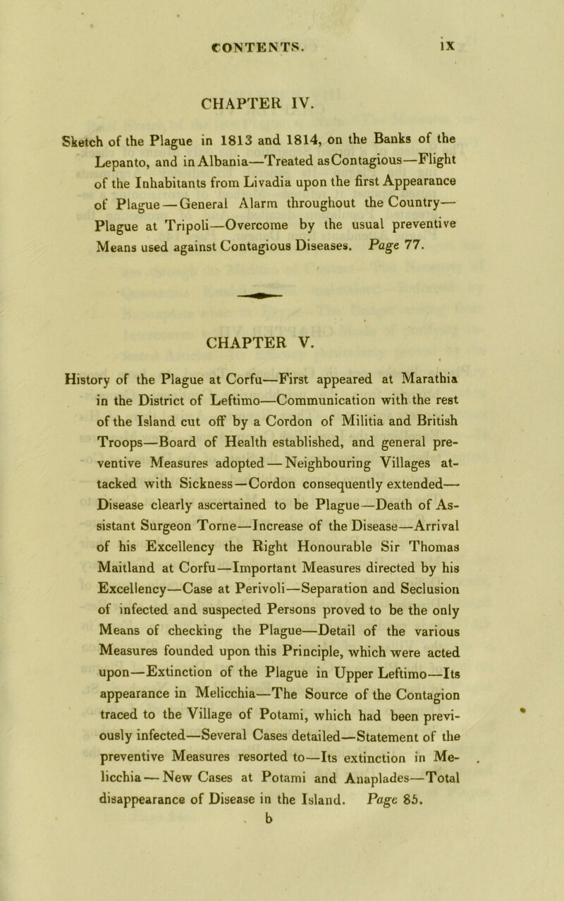 CHAPTER IV. Sketch of the Plague in 1813 and 1814, on the Banks of the Lepanto, and in Albania—Treated asContagious—Flight of the Inhabitants from Livadia upon the first Appearance of Plague — General Alarm throughout the Country— Plague at Tripoli—Overcome by the usual preventive Means used against Contagious Diseases. Page 77. CHAPTER V. History of the Plague at Corfu—First appeared at Marathia in the District of Leftimo—Communication with the rest of the Island cut off by a Cordon of Militia and British Troops—Board of Health established, and general pre- ventive Measures adopted — Neighbouring Villages at- tacked with Sickness—Cordon consequently extended— Disease clearly ascertained to be Plague—Death of As- sistant Surgeon Tome—Increase of the Disease—Arrival of his Excellency the Right Honourable Sir Thomas Maitland at Corfu—Important Measures directed by his Excellency—Case at Perivoli—Separation and Seclusion of infected and suspected Persons proved to be the only Means of checking the Plague—Detail of the various Measures founded upon this Principle, which were acted upon—Extinction of the Plague in Upper Leftimo—Its appearance in Melicchia—The Source of the Contagion traced to the Village of Potami, which had been previ- ously infected—Several Cases detailed—Statement of the preventive Measures resorted to—Its extinction in Me- licchia— New Cases at Potami and Anaplades—Total disappearance of Disease in the Island. Page 8b. . b