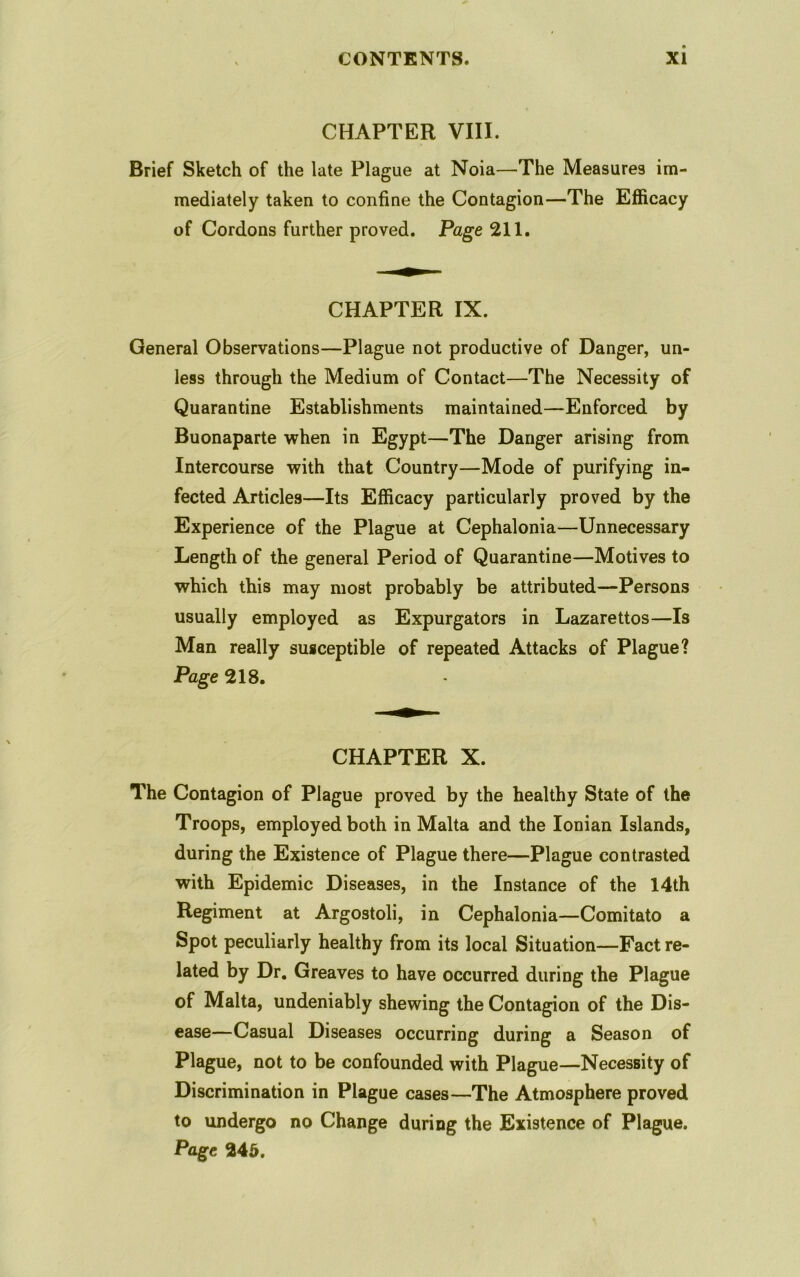 CHAPTER VIII. Brief Sketch of the late Plague at Noia—The Measures im- mediately taken to confine the Contagion—The Efficacy of Cordons further proved. Page 211. CHAPTER IX. General Observations—Plague not productive of Danger, un- less through the Medium of Contact—The Necessity of Quarantine Establishments maintained—Enforced by Buonaparte when in Egypt—The Danger arising from Intercourse with that Country—Mode of purifying in- fected Articles—Its Efficacy particularly proved by the Experience of the Plague at Cephalonia—Unnecessary Length of the general Period of Quarantine—Motives to which this may most probably be attributed—Persons usually employed as Expurgators in Lazarettos—Is Man really susceptible of repeated Attacks of Plague? Page 218. CHAPTER X. The Contagion of Plague proved by the healthy State of the Troops, employed both in Malta and the Ionian Islands, during the Existence of Plague there—Plague contrasted with Epidemic Diseases, in the Instance of the 14th Regiment at Argostoli, in Cephalonia—Comitato a Spot peculiarly healthy from its local Situation—Fact re- lated by Dr. Greaves to have occurred during the Plague of Malta, undeniably shewing the Contagion of the Dis- ease—Casual Diseases occurring during a Season of Plague, not to be confounded with Plague—Necessity of Discrimination in Plague cases—The Atmosphere proved to undergo no Change during the Existence of Plague. Page 245.