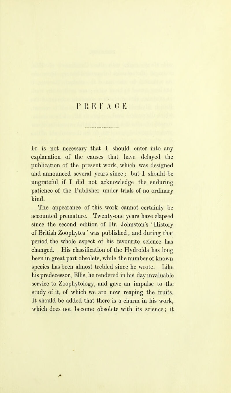 PREFACE. It is not necessary that I should enter into any explanation of the causes that have delayed the publication of the present work, which was designed and announced several years since; but I should be ungrateful if I did not acknowledge the enduring patience of the Publisher under trials of no ordinary kind. The appearance of this work cannot certainly be accounted premature. Twenty-one years have elapsed since the second edition of Dr. Johnston's 'History of British Zoophytes ' was published; and during that period the whole aspect of his favourite science has changed. His classification of the Hydroida has long been in great part obsolete, while the number of known species has been almost trebled since he wrote. Like his predecessor, Ellis, he rendered in his day invaluable service to Zoopliytology, and gave an impulse to the study of it, of which we are now reaping the fruits. It should be added that there is a charm in his work, which does not become obsolete with its science; it