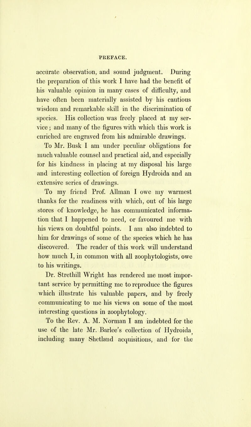 accurate observation, and sound judgment. During the preparation of this work I have had the benefit of his valuable opinion in many cases of difficulty, and have often been materially assisted by his cautious wisdom and remarkable skill in the discrimination of species. His collection was freely placed at my ser- vice ; and many of the figures with which this work is enriched are engraved from his admirable drawings. To Mr. Busk I am under peculiar obligations for much valuable counsel and practical aid, and especially for his kindness in placing at my disposal his large and interesting collection of foreign Hydroida and an extensive series of drawings. To my friend Prof. Allman I owe my warmest thanks for the readiness with which, out of his large stores of knowledge, he has communicated informa- tion that I happened to need, or favoured me with his views on doubtful points. I am also indebted to him for drawings of some of the species which he has discovered. The reader of this work will understand how much I, in common with all zoophytologists, owe to his writings. Dr. Strethill Wright has rendered me most impor- tant service by permitting me to reproduce the figures which illustrate his valuable papers, and by freely communicating to me his views on some of the most interesting questions in zoophytology. To the Rev. A. M. Norman I am indebted for the use of the late Mr. Barlee's collection of Hydroida^ including many Shetland acquisitions, and for the