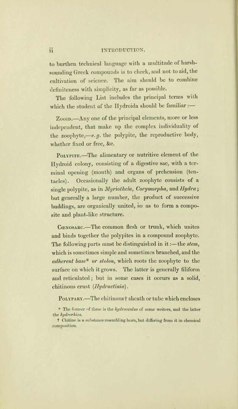 to burthen technical Language with a multitude of harsh- sounding Greek compounds is to check, and not to aid, the cultivation of science. The aim should be to combine definiteness with simplicity, as far as possible. The following List includes the principal terms with which the student of the Hydroida should be familiar :— Zoom.—Any one of the principal elements, more or less independent, that make up the complex individuality of the zoophyte,—e.g. the polypite, the reproductive body, whether fixed or free, &c. Polypite.—The alimentary or nutritive element of the Hydroid colony, consisting of a digestive sac, with a ter- minal opening (mouth) and organs of prehension (ten- tacles). Occasionally the adult zoophyte consists of a single polypite, as in Myriothela, Corymorpha, and Hydra; but generally a large number, the product of successive buddings, are organically united, so as to form a compo- site and plant-like structure. CcENOSAKC.—The common flesh or trunk, which unites and binds together the polypites in a compound zoophyte. The following parts must be distinguished in it:—the stem, which is sometimes simple and sometimes branched, and the adherent base* or stolon, which roots the zoophyte to the surface on which it grows. The latter is generally filiform and reticulated; but in some cases it occurs as a solid, chitinous crust {Hydractinia). PoLYPARY.—The chitinousf sheath or tube which encloses * The former f^f these is the hydrocaulus of some writers, and the latter the hydrorhiza. t Chitine is a substance resembling horn, but differing from it in chemical voomposition.