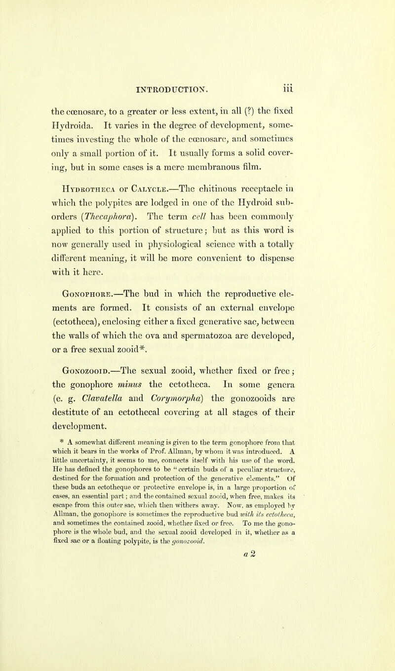 the coenosarc, to a greater or less extent, in all (?) the fixed Hydroicla. It varies in the degree of development, some- times investing the whole of the coenosarc, arid sometimes only a small portion of it. It usually forms a solid cover- ing, but in some cases is a mere membranous film. Hydrotheca or Calycle.—The chitinous receptacle in which the polypites are lodged in one of the Hydroid sub- orders [Thecaphora). The term cdl has been commonly applied to this portion of structure; but as this word is now generally used in physiological science with a totally different meaning, it will be more convenient to dispense with it here. GoNOPHORE.—The bud in which the reproductive ele- ments are formed. It consists of an external envelope (ectotheca), enclosing either a fixed generative sac, between the walls of which the ova and spermatozoa are developed, or a free sexual zooid*. GoNozooiD.—The sexual zooid, whether fixed or free; the gonophore minus the ectotheca. In some genera (e. g. Clavatella and Corymorpha) the gonozooids are destitute of an ectothecal covering at all stages of their development. * A somewhat different meaning is given to the term gonophore from tliat which it bears in the works of Prof. Allman, by whom it was introduced. A little uncertainty, it seems to me, connects itself with his use of the word. He has defined the gonophores to be  certain buds of a peculiar structure, destined for the formation and protection of the generative elements. Of these buds an ectotheque or protective envelope is, in a large proportion of cases, an essential part; a.nd the contained sexual zooid, when free, makes its escape from this outer sac, which then withers away. Now. as employed by Allman, the gonophore is sometimes the reproductive bud with ita ectotheca, and sometimes the contained zooid, whether fixed or free. To me the gono- phore is the whole bud, and the sexual zooid developed in it, whether as a fixed sac or a floating polypite, is the gonozooid.